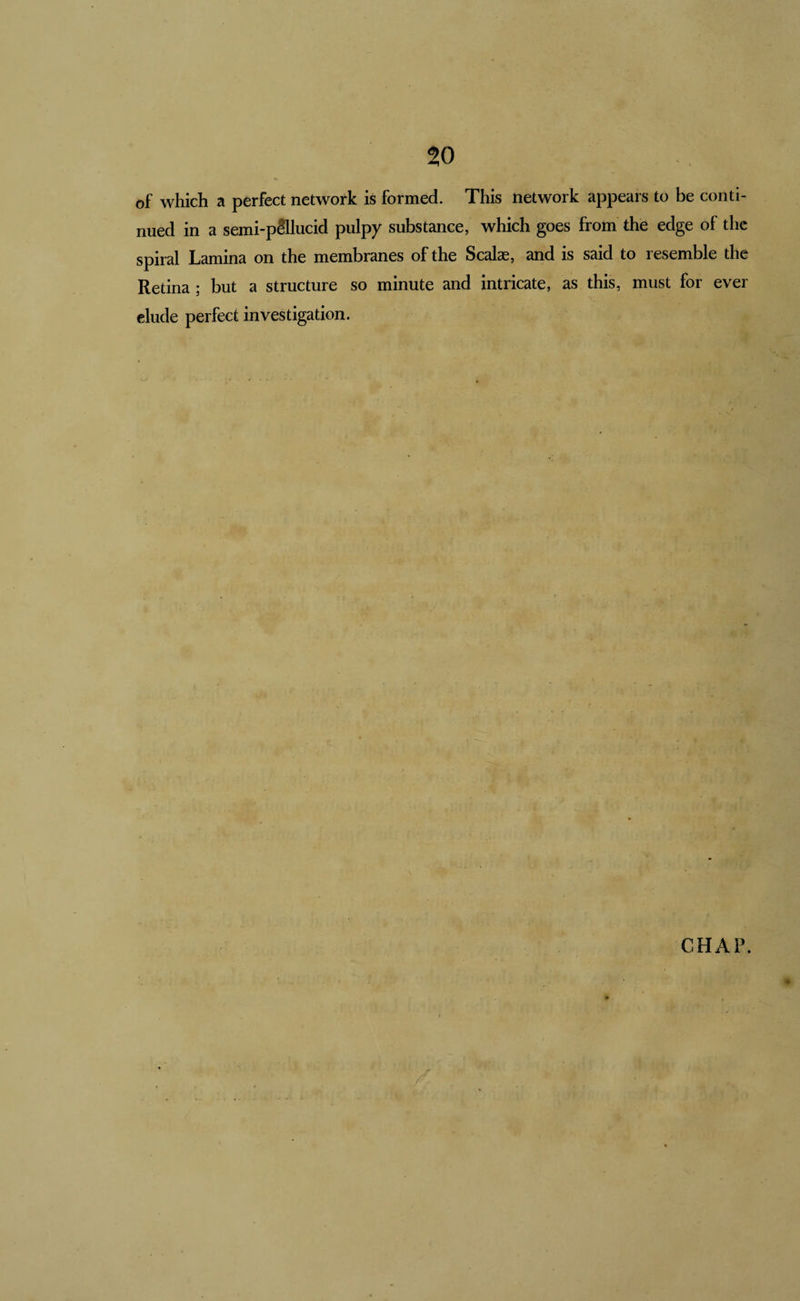 to of which a perfect network is formed. This network appears to be conti¬ nued in a semi-pSllucid pulpy substance, which goes from the edge of the spiral Lamina on the membranes of the Scalae, and is said to resemble the Retina ; but a structure so minute and intricate, as this, must for ever elude perfect investigation. CHAP.