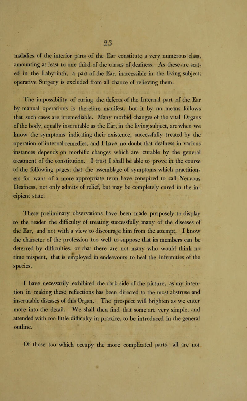 maladies of the interior parts of the Ear constitute a very numerous class, amounting at least to one third of the causes of deafness. As these are seat¬ ed in the Labyrinth, a part of the Ear, inaccessible in the living subject; operative Surgery is excluded from all chance of relieving them. The impossibility of curing the defects of the Internal part of the Ear by manual operations is therefore manifest, but it by no means follows that such cases are irremediable. Many morbid changes of the vital Organs of the body, equally inscrutable as the Ear, in the living subject, are when we know the symptoms indicating their existence, successfully treated by the operation of internal remedies, and I have no doubt that deafness in various instances depends pn morbific changes which are curable by the general treatment of the constitution. I trust I shall be able to prove in the course of the following pages, that the assemblage of symptoms which practition¬ ers for want of a more appropriate term have conspired to call Nervous Deafness, not only admits of relief, but may be completely cured in the in¬ cipient state. These preliminary observations have been made purposely to display to the reader the difficulty of treating successfully many of the diseases of the Ear, and not with a view to discourage him from the attempt. I know the character of the profession too well to suppose that its members can be deterred by difficulties, or that there are not many who would think no time mispent, that is employed in endeavours to heal the infirmities of the species. I have necessarily exhibited the dark side of the picture, as my inten¬ tion in making these reflections has been directed to the most abstruse and inscrutable diseases of this Organ. The prospect will brighten as we enter more into the detail. We shall then find that some are very simple, and attended with too little difficulty in practice, to be introduced in the general outline. Of those too which occupy the more complicated parts, all are not