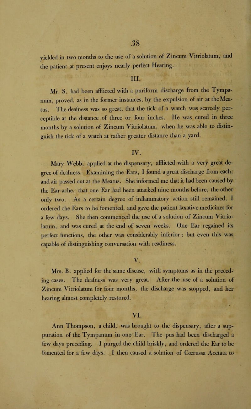 58 yielded in two months to the use of a solution of Zincum Vitriolatum, and the patient at present enjoys nearly perfect Hearing. III. Mr. S. had been afflicted with a puriform discharge from the Tympa¬ num, proved, as in the former instances, by the expulsion of air at the Mea¬ tus. The deafness was so great, that the tick of a watch was scarcely per¬ ceptible at the distance of three or four inches. He was cured in three months by a solution of Zincum Vitriolatum, when he was able to distin¬ guish the tick of a watch at rather greater distance than a yard. IV. Mary Webb, applied at the dispensary, afflicted with a very great de¬ gree of deafness. Examining the Ears, I found a great discharge from each, and air passed out at the Meatus. She informed me that it had been caused by the Ear-ache, that one Ear had been attacked nine months before, the other only two. As a certain degree of inflammatory action still remained, I ordered the Ears to be fomented, and gave the patient laxative medicines for a few days. She then commenced the use of a solution of Zincum Vitrio¬ latum, and was cured at the end of seven weeks. One Ear regained its perfect functions, the other was considerably inferior; but even this was capable of distinguishing conversation with readiness. V. Mrs. B. applied for the same disease, with symptoms as in the preced¬ ing cases. The deafness was very great. After the use of a solution of Zincum Vitriolatum for four months, the discharge was stopped, and her hearing almost completely restored. VI. Ann Thompson, a child, was brought to the dispensary, after a sup¬ puration of the Tympanum in one Ear. The pus had been discharged a few days preceding. I purged the child briskly, and ordered the Ear to be fomented for a few days. .1 then caused a solution of Coerussa Acetata to