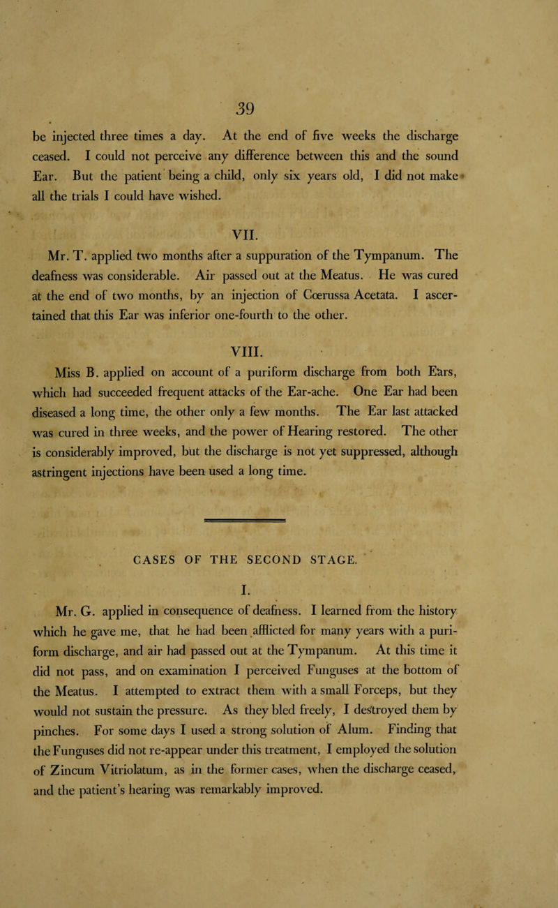 be injected three times a day. At the end of five weeks the discharge ceased. I could not perceive any difference between this and the sound Ear. But the patient being a child, only six years old, I did not make • all the trials I could have wished. VII. Mr. T. applied two months after a suppuration of the Tympanum. The deafness was considerable. Air passed out at the Meatus. He was cured at the end of two months, by an injection of Coerussa Acetata. I ascer¬ tained that this Ear was inferior one-fourth to the other. VIII. Miss B. applied on account of a puriform discharge from both Eurs, which had succeeded frequent attacks of the Ear-ache. One Ear had been diseased a long time, the other only a few months. The Ear last attacked was cured in three weeks, and the power of Hearing restored. The other is considerably improved, but the discharge is not yet suppressed, although astringent injections have been used a long time. CASES OF THE SECOND STAGE. I I. Mr. G. applied in consequence of deafness. I learned from the history which he gave me, that he had been afflicted for many years with a puri¬ form discharge, and air had passed out at the Tympanum. At this time it did not pass, and on examination I perceived Funguses at the bottom of the Meatus. I attempted to extract them with a small Forceps, but they would not sustain the pressure. As they bled freely, I destroyed them by’ pinches. For some days I used a strong solution of Alum. Finding that the Funguses did not re-appear under this treatment, I employed the solution of Zincum Vitriolatum, as in the former cases, when the discharge ceased, and the patient’s hearing was remarkably improved.