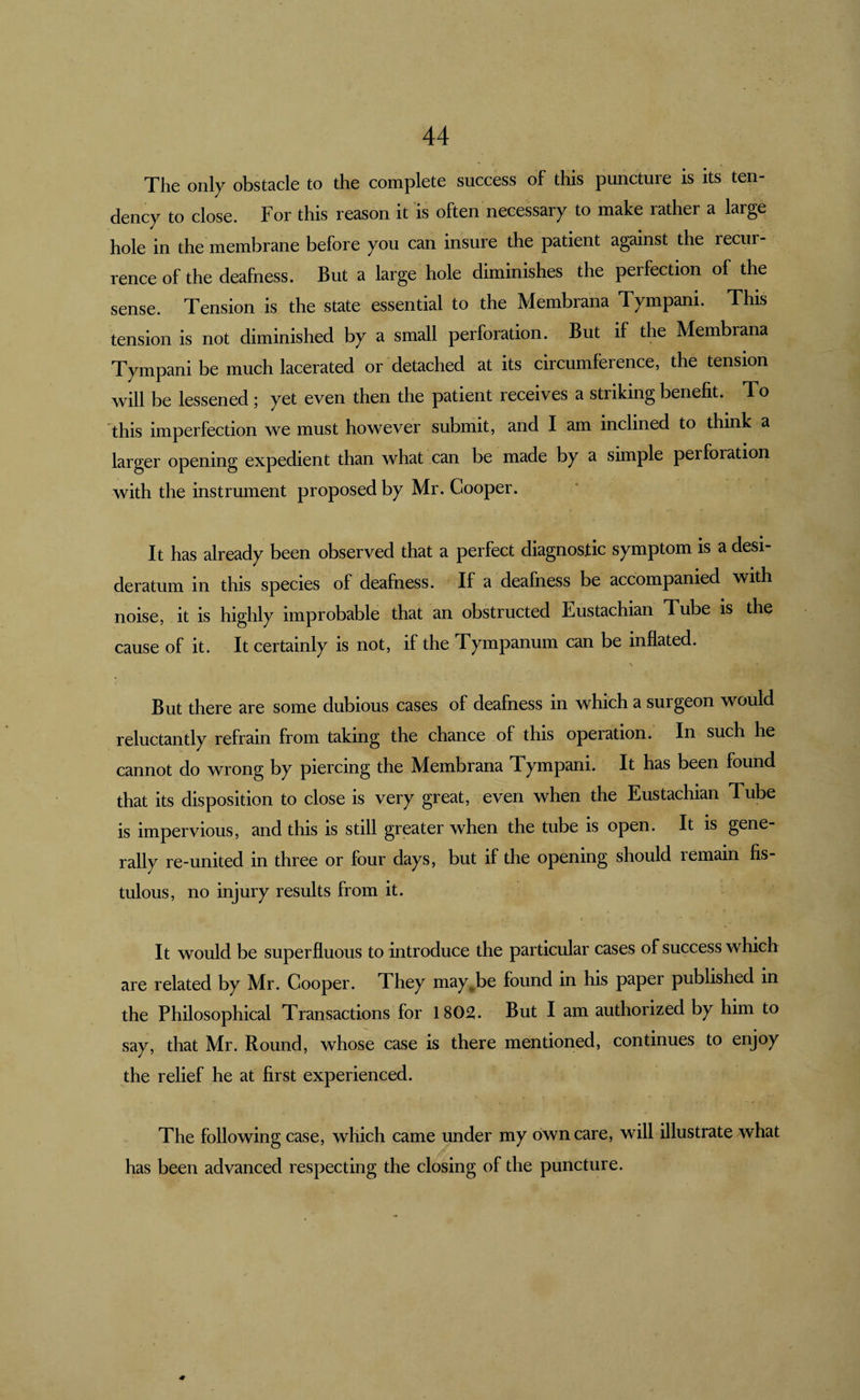The only obstacle to the complete success of this puncture is its ten¬ dency to close. For this reason it is often necessary to make rather a large hole in the membrane before you can insure the patient against the recur¬ rence of the deafness. But a large hole diminishes the perfection of the sense. Tension is the state essential to the Membrana Tympani. This tension is not diminished by a small perforation. But if the Membrana Tympani be much lacerated or detached at its circumference, the tension will be lessened ; yet even then the patient receives a striking benefit. To this imperfection we must however submit, and I am inclined to think a larger opening expedient than what can be made by a simple perforation with the instrument proposed by Mr. Cooper. It has already been observed that a perfect diagnostic symptom is a desi¬ deratum in this species of deafness. If a deafness be accompanied with noise, it is highly improbable that an obstructed Eustachian Tube is the cause of it. It certainly is not, if the Tympanum can be inflated. But there are some dubious cases of deafness in which a surgeon would reluctantly refrain from taking the chance of this operation. In such he cannot do wrong by piercing the Membrana Tympani. It has been found that its disposition to close is very great, even when the Eustachian Tube is impervious, and this is still grpter when the tube is open. It is gene¬ rally re-united in three or four days, but if the opening should remain fis¬ tulous, no injury results from it. It would be superfluous to introduce the particular cases of success which are related by Mr. Cooper. They may^be found in his paper published in the Philosophical Transactions for 1802. But I am authorized by him to say, that Mr. Round, whose case is there mentioned, continues to enjoy the relief he at first experienced. The following case, which came under my own care, will illustrate what has been advanced respecting the closing of the puncture. 0