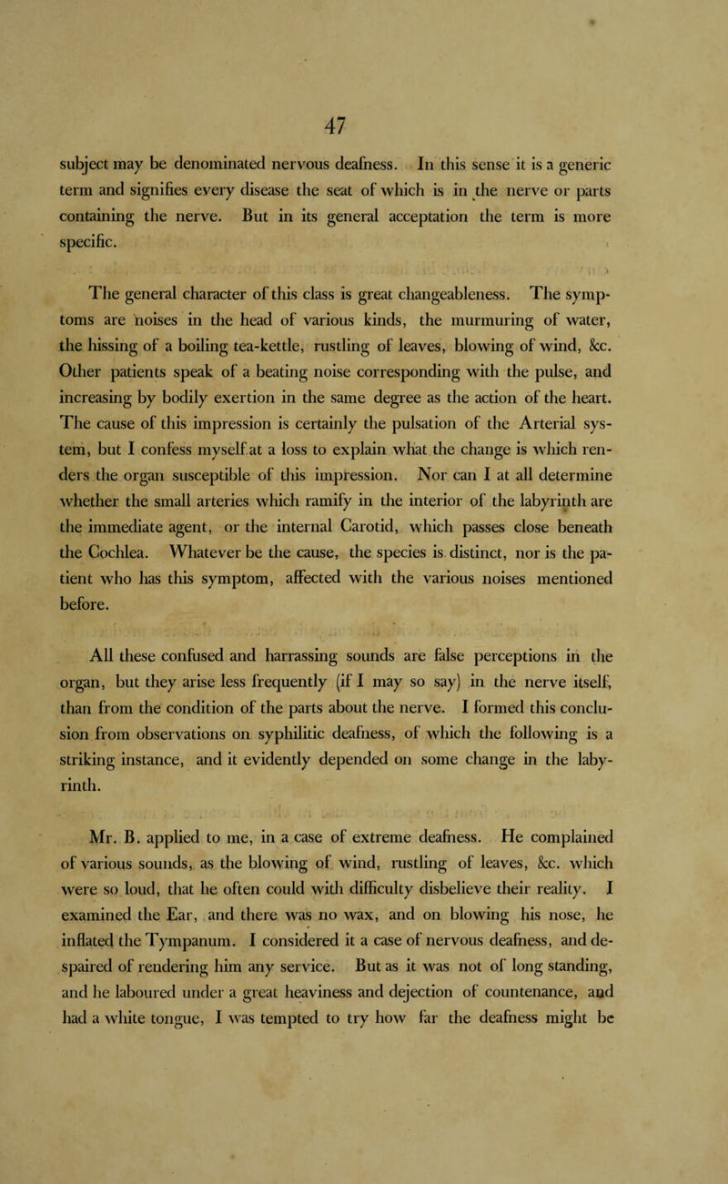 subject may be denominated nervous deafness. In this sense'it is a generic term and signifies every disease the seat of which is in the nerve or parts containing the nerve. But in its general acceptation the term is more specific. I ^ * The general character of this class is great changeableness. The symp¬ toms are noises in the head of various kinds, the murmuring of water, the hissing of a boiling tea-kettle, rustling of leaves, blowing of wind, &amp;c. Other patients speak of a beating noise corresponding with the pulse, and increasing by bodily exertion in the same degree as the action of the heart. The cause of this impression is certainly the pulsation of the Arterial sys¬ tem, but I confess myself at a loss to explain what the change is which ren¬ ders the organ susceptible of this impression. Nor can I at all determine whether the small arteries which ramify in the interior of the labyrinth are the immediate agent, or the internal Carotid, which passes close beneath the Cochlea. Whatever be the cause, the species is distinct, nor is the pa¬ tient who has this symptom, affected with the various noises mentioned before. All these confused and harrassing sounds are false perceptions in the organ, but they arise less frequently (if I may so say) in the nerve itself, than from the condition of the parts about the nerve. I formed this conclu¬ sion from observations on syphilitic deafness, of which the following is a striking instance, and it evidently depended on some change in the laby¬ rinth. Mr. B. applied to me, in a case of extreme deafness. He complained of various sounds, as the blowing of wind, rustling of leaves, &amp;:c. which were so loud, that he often could with difficulty disbelieve their reality. I examined the Ear, .and there was no wax, and on blowing his nose, he inflated the Tympanum. I considered it a case of nervous deafness, and de¬ spaired of rendering him any service. But as it was not of long standing, and he laboured under a great heaviness and dejection of countenance, and had a white tongue, I was tempted to try how far the deafness might be