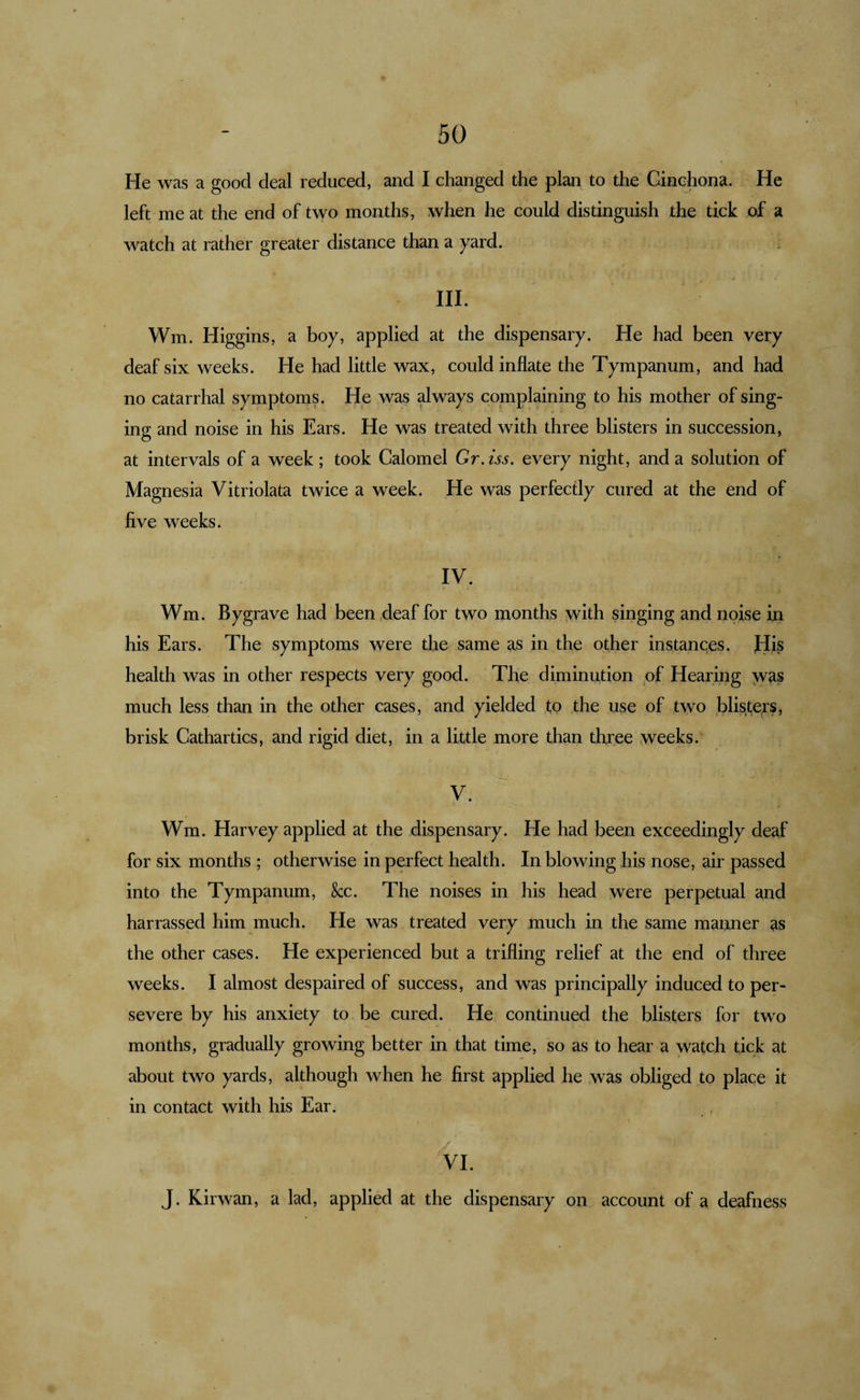 He was a good deal reduced, and I changed the plan to the Cinchona. He left me at the end of t\yo months, when he could distinguish the tick of a watch at rather greater distance than a yard. r HI. Wm. Higgins, a boy, applied at the dispensary. He had been very deaf six weeks. He had little wax, could inflate the Tympanum, and had no catarrhal symptoms. He was always complaining to his mother of sing¬ ing and noise in his Ears. He was treated with three blisters in succession, at intervals of a week; took Calomel Gr.iss. every night, and a solution of Magnesia Vitriolata twice a week. He was perfectly cured at the end of five weeks. IV. Wm. Bygrave had been deaf for two months with singing and noise iri his Ears. The symptoms were the same as in the other instances, flis health was in other respects very good. The diminution of Hearing yv^s much less than in the other cases, and yielded to the use of two blis^te^rs, brisk Cathartics, and rigid diet, in a little more than three weeks. V. Wm. Harvey applied at the dispensary. He had been exceedingly deaf for six months ; otherwise in perfect health. In blowing his nose, air passed into the Tympanum, &amp;c. The noises in his head were perpetual and harrassed him much. He was treated very much in the same manner as the other cases. He experienced but a trifling relief at the end of three weeks. I almost despaired of success, and was principally induced to per¬ severe by his anxiety to be cured. He continued the blisters for two months, gradually growing better in that time, so as to hear a watch tick at about two yards, although when he first applied he was obliged to place it in contact with his Ear. VI. J. Kirwan, a lad, applied at the dispensary on account of a deafness