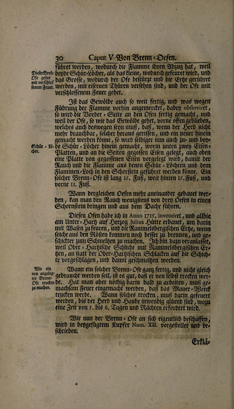 führet werben, woCitrcb Cie flamme ihren Slbjitg l)at, weit ©ief«tSMü= bet)Ce @cbftr»£6cber, als baS Meine, woburcß gefeuret wirb, unC mteBoraoe^ ®roffe, woburcb Cet Dfe beftitrjt unb Cie ©rf)e geruhtet fencm stierJcetCen, miteifenten Shftten oerfehen ßnC, unC Cet Dfe mit mffchloffenem geuer gebet. 3fl baS ©ewölbe auch fo weit fertig, «nC was wegen gührung Cer glamnte oorhin angemercfet, habet) obferviret, fb wirb Cie ‘Sorber » ©eite an Cen Dfett fertig gemacht, unb weil Cer Dfe, fo wie baS ©ewölbe gebet, corne offen geblieben, welches auch Deswegen fei)n muff, baß, wenn Cer JperC nicht mehr brauchbar, folcber heraus geriffen, unc ein neuer hinein gemacht werben tonne, fo wirb felbiget nun auch $u» unb bei)' 6ct>ür * £c»ce ©cl)itr » göcßef hinein gemacht, worin unten jwet) ©ifen» «platten, unb an Cie ©eiten geg offen ©ifen gelegt, auch oben eine «platte cott gegoffenett ©ifen oorgelegt wirb, bamit Cer 9{auch unb Cie glauune aus eenen ©einte»göcßern unb bettt glammeu'goch in Cen ©chorffein gefühtet werben tonne, ©in folcber '25renn»Dfe tff lang is. §uß, weit hinten it.guß, unb oorne n. gttß. 2Bann bergleichen Defen mehr aneinanber gebauet wer# Cen, tan man Cen SRauch wettigftens con cret) Defen in einen ©chornffein bringen unb aus Cent Sache fuhren. Siefen Dfen habe ich in Anno 1715. invennret, unb allfue am Unter »Jparß auf Jperjog Julius Jpütte erbauet, um Carin mit QBafen ju fernen, unb CteÜtammelSbergifchen ©rfce, wenn foicheaus Cen «Höften fommennoct) beffer ju brennen, unc ge» fehietter jurn Schmeißen ju machen. 3ch bin baju oeranlafiet, weil Dber * Jöartjifclje Schliche mit «RammelSbergifcßen ©r» (3at, an ftatt Cer Dber»J?arbtfcben ©cblacfeit auf Cie Schieß» te oorgefcßlagen, unb Camit gefchmolßat worben. ©i< ein ©Bann ein folcber $5remt» Dfe gatij fertig, unb nicht gleich «“ »w öebrauct;t werben folt, iff es gut, baß er sott felbff trocten wer» Dfe trat«« be. -Jjat man aber nöthig barin halb ju arbeiten, muß ge» sumacoen. ntachfam geuer eingemacht werben, baß bas 5Dlauer»2Berct tructen werbe. ©Bann folcßes trocten, muß barin gefeuert werben, bis ber £erb unb Jpaube inwenbig glitenb ßnb, wojn eine Bat »01t s. bis 0. Sagen unb «Rächten erforbert wirb. ©ßie nun ber ‘Braut»Dfe an ftch eigentlich befchaffen, wirb in behgefitgtem lupfer Num. xn. oorgefteliet unb be» fchrieben.