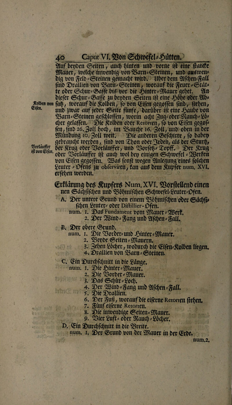 / 4-Q _Caput VI. S80» 0d)tt>efel Jütten,__ StufbehbenSeiftn, auch fönten unb oorne <ft eine flarcfe «Blauer, ii>clct)e inwettbig oon Bannsteinen, unt> auöwett* big nmi Selb* Steinen gemacht wirb. Uber bem Sifchewgatl . ftnb Sraliien oon Bannsteinen, worauf bie geuer*Stät* te ober Schur*©affe big oor bie ijintenSOIauer gebet. Sltt biefer Schur* ®affe jubepben Seiten ift eine ipöpe ober Slb* s«tfot »o# fag, worauf bie jblben, fo oon ©fen gegoffen ftnb, ftepen, ur<n- unb jwar auf jeber Seite fünfe, barttber ift eine Jpaube von Bannsteinen aefchloffen, worin acbt3ug*ober9tauch*g&amp;* eper geiaffen, Sie Kolben ober Retorten, fo oon QEifen gegof* fen, jjnb 20.30(1 poch, im Bauche 16. 30U, unb oben in ber Söiftnbiing 10.30Ü weit. Sie atiberen ©efchirre, fo habet) gebraucht werben, finb oon 21)on ober 3rbeii, alg ber Sturt), SÄlrL ber fvrug ober BorlÄnffer, unb Borfefn 2opff. Ser £rug > 1» c- i£n- 0j,ci: <23odduffer ift auch wol bei) einigen Schwefel * 2Betfett oon ©feit gegoffen. 2ßas fonft wegen Sinlegnng eineg foichen geuter * üfeitg ju obßrweft, fan aug bem üupfer num. xvi. erfehen werben. Ctflcmmg be$ Tupfer« Num, XVI. 58orfMent> einen nen Sächftfchen unb Böfnuifchen Schwefel*geuter*Dfen. A. Ser untere ©ruttb oon einem Bohmifchen ober Sächft* fci;en geuter* ober Diftiiüer-Dfen. num. 1. Sag Fundament oont SJtauer*iSBerf, 2. Ser 2Binb=Sang unb Slfchetngaü. B. Ser obere ©runb. num. 1. Sie Korber* unb.hinter *9Jtauer. 2. Bepbe Seiten *SSKauertt, 3. Beben gbeper, woburch bie ©feit*£olben liegen. 4. Sraliien oon Bannsteinen- c. Cf in Surchfchnitt iu bie gdnge. num. 1. Sie Sinter*£Kauer. 2. Sie Borber* «Stauer. 3. Sag Schur *goch. 4. Ser SBinb - gang unb ?lfchen*gall. s. Sie Sraliien. 6. Ser Sufi, worauf bie eifeme Retorten flehen. 7. günf eiferne Retorten. 8. Sie ütwenbige Seiten* «Stauer. 9. 'Bier guft* ober 9tauch*gbcper. D. ©n ©urepfepnitt in bte Breite, num. 1. Ser ©runb oon ber «Stauer in ber ©rbe. num,2.