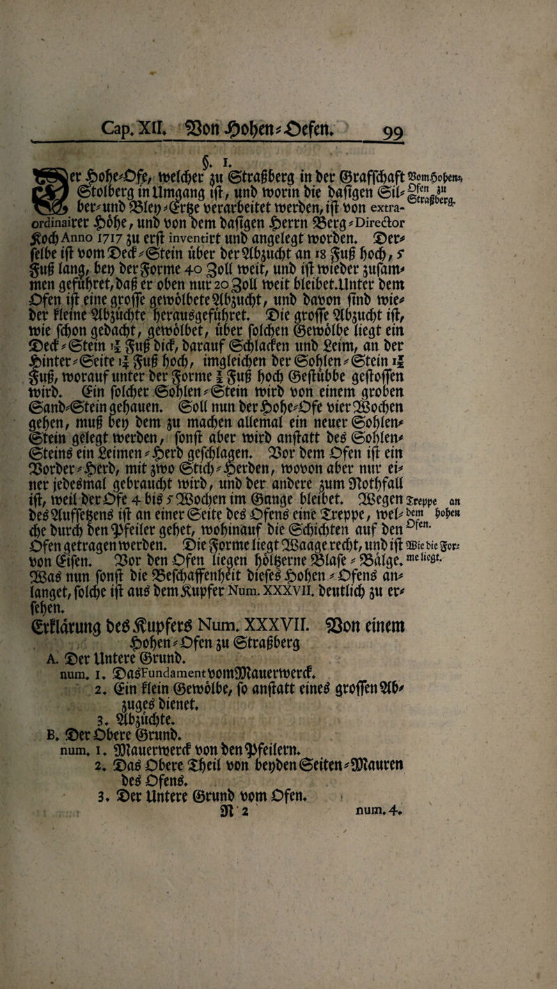 Cap. XU, Sßott -OolKtti-Oefen. __ _ §. i. TSSöer J&amp;ofie^Dfe, welcher nt ©tragberg in ber ©raffa&amp;aft CSej ©tolberg in Umgang tfi, uni) worin bie baftgen @il#££J“ vyQi bt'L''unb 351et)#©röe verarbeitet werben, tfi von extra- a' ordinairec #6be, unb von Dem baftgen £errn 93erg# Direftor £odj Anno 1717 ju erft inventirt unb angelegt worben. ©er# feite ift vom©ecf #©tein über berSlbjucbt an is gug hoch, s gug lang, bei) ber gorme 40 Soll wett, unb ifi triebet jufam# men gefub.ret, bag er oben nunogoll weit bleibet.Unter bem Ofen ift einegroffe gewölbeteSlbjudjt, unb bavon fi'nb wie# ber Keine Slbjücbte berausgefübret. ®ie groffe Slbjucbt ift, wie fdjon gebaut, gewölbet, über foleben ©ewölbe liegt ein ©ecf #©teüt i| gug bief, barauf ©cblacren unb Seim, an ber f>inter#@eite ij gug boeb, imgleicben ber ©oblen# ©teilt il ug, worauf unter ber gorme l gug boeb ©eftübbe gefloffen wirb, ©in foteber ©oblen #@tetn wirb von einem groben @anb#@tein gehauen, ©oll nun ber$obe#Ofe vier©$ocben geben, mug bet) bem ju machen allemal ein neuer ©oblen# ©tein gelegt werben, fotift aber wirb anftatt bes ©oblen# ©teinö ein Seimen # £>erb gefcblagen. 23or bem Ofen ift ein Q3orber#£erb, mit jwo ©ticb#gerben, wovon aber nur ei# ner jebeömal gebraucht wirb, unb ber attbere jum SRotbfaU ift, weil berOfe 4 big s ©Soeben im ©ange bleibet. ©Segen steppe «n beö Sluffeßenö ift an einer ©eite bcS Ofenö eine kreppe, wel# '«m W« che bureb ben Pfeiler gebet, wobinauf bie ©dfiebten auf ben °,cn- Öfen getragen werben, ©ie gorme liegt ©Saage recht, unb ift m Ke s«, von ©tfen. 23or ben Öfen liegen Ijölfserne Sölafe # SSälge. ©Saö nun fonft bie ©efebaffenbett btefeS .frohen # Ofens an# langet, folcbe ift aus bem Tupfer Num.xxxvn. beutlicb ju er# feben. ©tflänmg beö Tupfers Num. xxxvir. SQon einem ^oben # Ofen ju ©tragberg a. ©er Untere ©runb. num. I. ©aPFundamentVOmSBJauerWercf. 2. ©in Kein ©ewölbe, fo anfiatt eines groffenStb# jugeS bienet. 3. Slbäücbte. b. ©er Obere ©runb. num. 1. «Dlauerwercf von ben Pfeilern. 2. ©aö Obere Sbeil von bepben ©eiten # SDtauren beö Ofens. 3. ©er Untere ©runb vom Ofen. 1 SR 2 num» 4*
