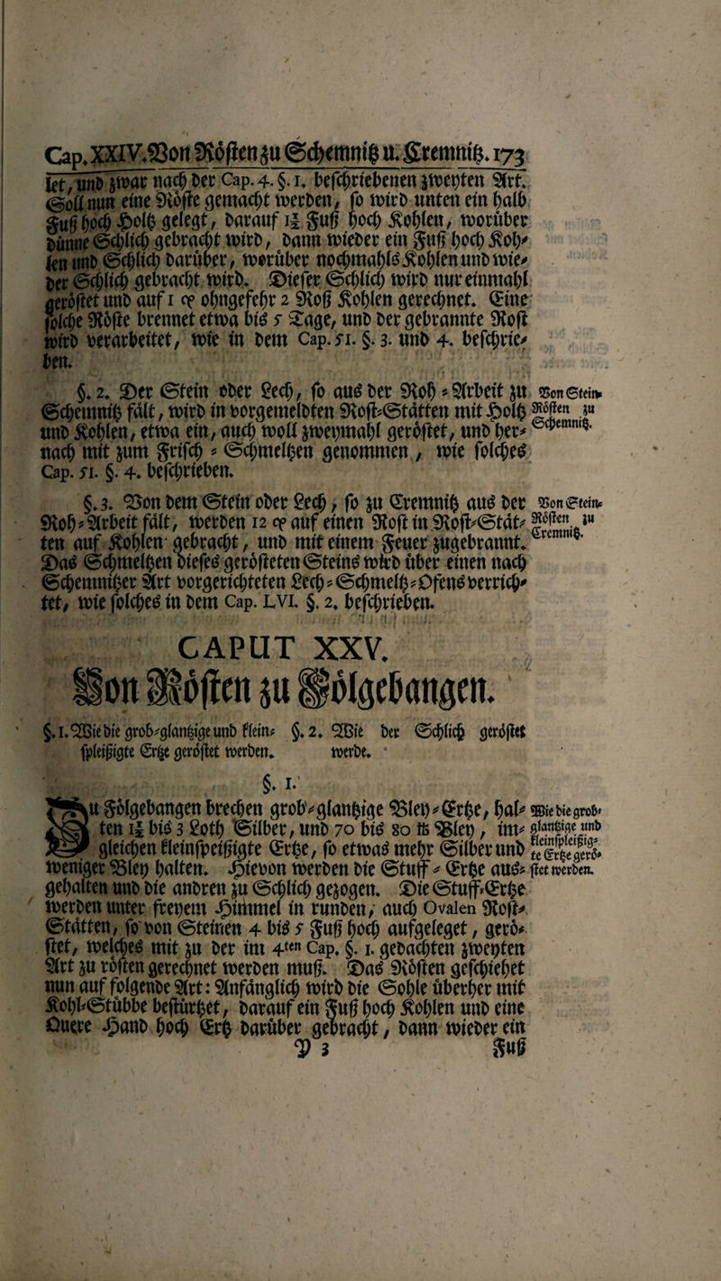 let, utib jwar nach Der Cap. 4. §. 1. bcfctn'tcbcncn jweutett S(rt. <goü nun eine Stoffe gemacht werben, fo wtrb unten ein halb gu(j hoch £>elb gelegt, barauf i| S«ff iwd) Äc>t)ien, worüber Bünne ©d;ltcb gebraut wirb, Bann wteber ein Sufi l)ccl) £oly (fttunb ©dffid) Darüber, worüber nochmals Äoblen unb wie* Ber ©djlicb gebracht wirb, ©tefer ©cf)itd) wirb nureinmalff aewftet unB auf 1 <? obtigefebr 2 Stoff Noblen gerechnet. «Sitte folctje Stoffe brennet etwa bis s Sage, unB Ber gebrannte Stoff tmtB »erarbeitet, wie in Bern Cap.n. §. 3- unB 4. befehde* ben. §.2. ©er ©fein ober ged), fo aus Ber Stof) * Sfrbett ju tsonetci* ©dientnü} fdlt, wirb in borgemefbten Stofff@tätfen mit fbclh f uttB Noblen, etwa ein, auch wofi jweptabl geröftet, unB bet*ecpemw* nad) mit jurn grifcb *©dnuelhen genommen, wie folcbes Cap. si. §. 4. befd;r(eben. §.3. 2>on Bern ©tein ober £ed), fo ju ©remnifs aus ber »netehb 9vobs§lrbeitfdlt, werben 12 op auf einen Stofttn Stoff^tät^ f ^«5“ ten auf Noblen- gebracht, uttb mit einem §euer jugebrannt. ©aS ©cbmelbett btefes geröfteten©tetnS wirb über einen nach ©cbemniher Sirt »orgericbteten 2ed) < ©dmtelff 5 Ofens »citich* tet, wie folcbes in Bern Cap. lvi. §, 2. befcbrieben. on CAPUT xxv. offen ju “ * polgcbangen. §,i.l2ßie!>iegi'ob*g(an|igeun&amp; fiein# §.2. 533ic bet ©ebiieb gcröffet fpleifjigte <Sr(je gevoflet werben. werbe. * §. I- u Solgebangen breebett grob* gläubige S5Iet)*©rbe, bal* ®iebiegro&amp;» ten il bis 3 Soti) ©über, unb 70 bis so is S3(et), im* Äw «nt» gleichen tleinfpeiffigte ©effe, fo etwas mehr ©über unb SSl weniger SJlet) halten. J^teoon werben Bie ©tuff * ©r&amp;e aus* free »erben, gehalten uttb bie anbren ju ©cblid) gesogen, ©ie ©tuff«©rhe werben unter freuet« sptthmel in rnnben, auch Ovalen Stoff»« ©tdtten, fo »on ©feinen 4 bis s Sufi bod) aufgeleget, gerb* ftet, welches mit ju ber im 4ten Cap. §. 1. gebaebtett jwepten S(rt ju refften gerechnet werben muff. ©aS Stbften geffhiebet nun auf foigenbe Stet: Stnfdnglicb wirb bte ©oble überber mit Äobl»©tübbe beftürffet, barauf ein Suff hoch Noblen unb eine Ouere Jpanb hoch ©tg barüber gebracht, bann wteber ein <9 i S«ff