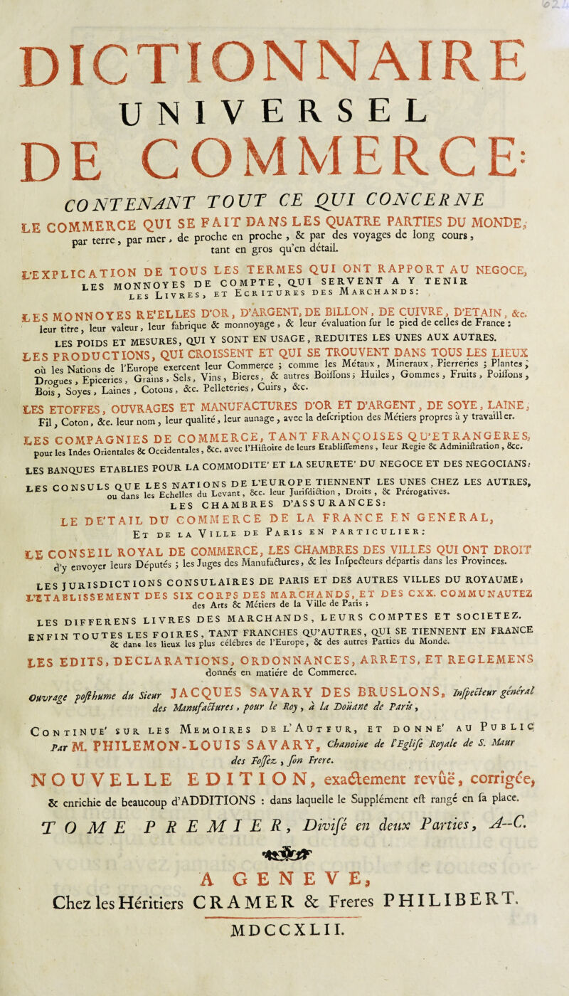 UNIVERSEL DE COMMERCE' CONTENANT TOUT CE QUI CONCER NE , P COMMERCE qui se fait dans les quatre parties du monde,, par terre, par mer, de proche en proche , & par des voyages de long cours » ^ tant en gros qu’en détail. î’FYFï ICA T ION DE TOUS LES TERMES QUI ONT RAPPORT AU NEGOCE, LES MONNOYES DE COMPTE, QUI SERVENT A Y TENIR les Livres, et Ecritures des Marchands: ¥ ES MONNOYES RE'EL LES D'OR, D’ARGENT, DE SILLON, DE CUIVRE, D’ETAIN, &c. leur t:tre> ieur valeur, leur fabrique & monnoyage , & leur évaluation fur le pied de celles de France : LES POIDS ET MESURES, qui Y SONT EN USAGE, REDUITES LES UNES AUX AUTRES. LES PRODUCTIONS, QUI CROISSENT ET QUI SE TROUVENT DANS TOUS LES LIEUX les Nations de l’Europe exercent leur Commerce ; comme les Métaux , Minéraux, Pierreries ; Plantes ; Drosues , Epiceries , Grains , Sels, Vins , Bieres, & autres Boiffons ; Huiles, Gommes , Fruits , Posons , Bois , Soyes , Laines , Cotons, &c. Pelleteries, Cuirs , &c. LES ETOFFES OUVRAGES ET MANUFACTURES D’OR ET D’ARGENT, DE SOYE, LAINE y Fil, Coton, &c. leur nom , leur qualité, leur aunage , avec la defcription des Métiers propres à y travailler. LES COMPAGNIES DE COMMERCE, TANT FRANÇOISES QU’ETRANGERES, pour les Indes Orientales & Occidentales, &c. avec l’Hiftoire de leurs Etabliffemens, leur Regie 8c Admimlhation, 8cc. LES BANQUES ETABLIES POUR LA COMMODITE’ ET LA SEURETE’ DU NEGOCE ET DES NEGOCIANS; t rnNSULS OUE LES NATIONS DE L’EUROPE TIENNENT LES UNES CHEZ LES AUTRES, LES CONSUL^Ut. les Echelles du Levant, 8tc. leur Jurifdidion , Droits , 8c Prérogatives. LES CHAMBRES D’ASSURANCES: LE DE'TAIL DU COMMERCE DE LA FRANCE EN GENERAL, Et de la Ville de Paris en particulier; LE CONSEIL ROYAL DE COMMERCE, LES CHAMBRES DES VILLES QUI ONT DROIT d’y envoyer leurs Députés ; les Juges des Manufadures, & les Infpeéteurs départis dans les Provinces. LES JURISDICT IONS CONSULAIRES DE PARIS ET DES AUTRES VILLES DU ROYAUME} L’ETABLISSEMENT DES SIX CORPS DES MARCHANDS, ET DES CXX. COMMUNAUTES des Arts 8c Métiers de la Ville de Paris ; LES DIFFERENS LIVRES DES MARCHANDS, LEURS COMPTES ET SOCIETEZ. ENFIN TOUTES LES FOIRES, TANT FRANCHES QU’AUTRES, QUI SE TIENNENT EN FRANCE & dans les lieux les plus célébrés de l’Europe, ÔC des autres Parties du Monde. LES EDITS, DECLARATIONS, ORDONNANCES, ARRETS, ET REGLEMENS donnés en matière de Commerce. Ouvrage -poflhume du Sieur JACQUEd iÂVARY DES BRUSLONS, Infiecteur générai des Manufactures, pour le Roy, a la Douane de Paris, Continue’ sur les Mémoires de l’Auteur, et donne' au Public: ta, M. PHILEMON-LOUIS SAVARY, Chanoine de [Eglife Royale de S. Uam des Poffez,, fin Frere. NOUVELLE EDITION, exa&ement revûë, corrigée, & enrichie de beaucoup d’ADDITIONS : dans laquelle le Supplément eft rangé en fa place. TOME PREMIER, Divifé en deux Parties, A—C, A GENEVE, \ Chez les Héritiers CRAMER & Freres PHILIBERT, MDCCXLII