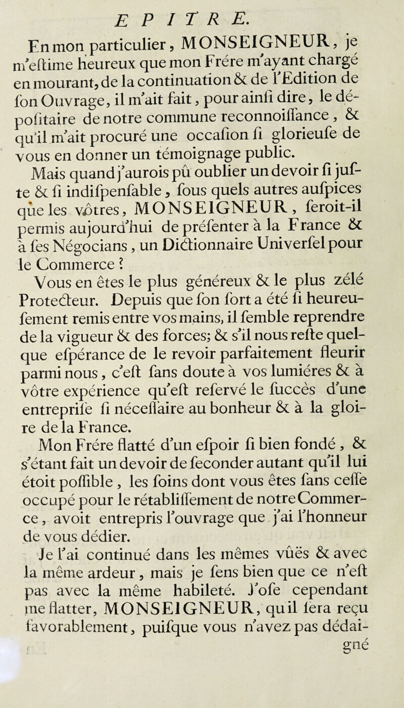 En mon particulier, MONSEIGNEUR, je m’efdme heureux que mon Frère m ayant chargé en mourant, de la continuation & de l'Edition de Ion Ouvrage, il m'ait fait, pour ainfi dire, le dé¬ positaire de notre commune reconnoiflance , & qull m ait procuré une occafion fi glorieufe de vous en donner un témoignage public. Mais quand j'aurois pû oublier un devoir 11 juf- te & û indifpenfable, fous quels autres aufpices que les vôtres, MONSEIGNEUR, feroit-il permis aujourd'hui de préfenter à la F rance & à fes Né go cia ns, un Dictionnaire Univerfelpour le Commerce l Vous en êtes le plus généreux & le plus zélé Proteéteur. Depuis que fon fort a été h heureu- fement remis entre vos mains, il femble reprendre de la vigueur & des forces; & s'il nous relie quel¬ que efpérance de le revoir parfaitement fleurir parmi nous, c'eft fans doute à vos lumières & à vôtre expérience qu'eft refervé le fuccès d'une entreprife h nécelfaire au bonheur & à la gloi¬ re delà France. Mon Frère flatté d’un efpoir li bien fondé , & s'étant fait un devoir de féconder autant qu'il lui étoit polfible, les foins dont vous êtes fans celle occupé pour le rétabliIfement de notre Commer¬ ce , avoit entrepris l'ouvrage que j'ai l'honneur de vous dédier. Je l'ai continué dans les mêmes vûës & avec la même ardeur, mais je fens bien que ce n'eft pas avec la même habileté. J'ofe cependant me flatter, MONSEIGNEUR, quil lera reçu favorablement, puifque vous n'avez pas dédai- r gné