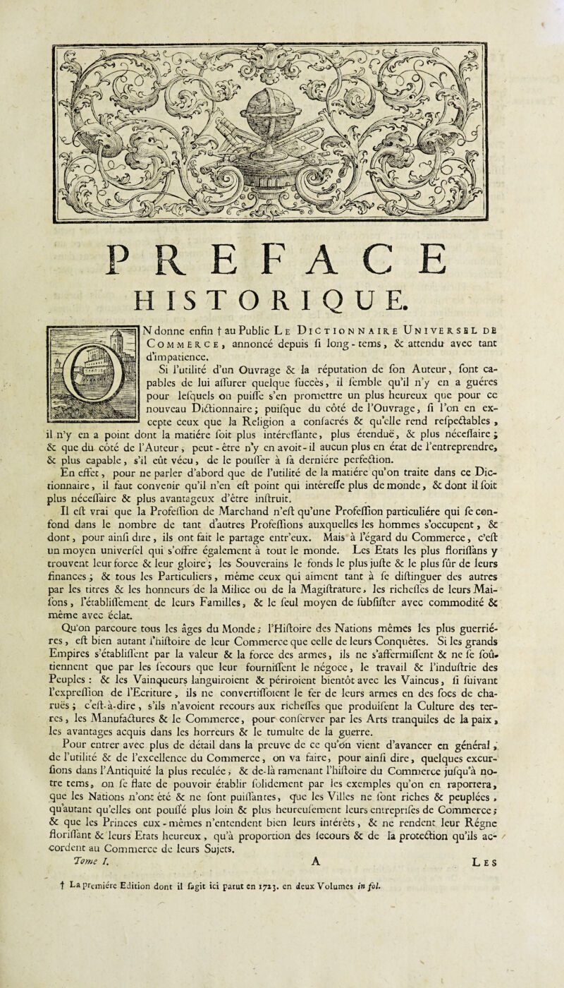 ACE I Q U E. N donne enfin t au Public Le Dictionnaire Universel de Commerce, annoncé depuis fi long - tems, 6c attendu avec tant d’impatience. Si l’utilité d’un Ouvrage 6c la réputation de Ton Auteur, font ca¬ pables de lui alïurer quelque fuccès, il femble qu’il n’y en a guéres pour lefquels on puifle s’en promettre un plus heureux que pour ce nouveau Diétionnaire; puifque du côté de l’Ouvrage, fi l’on en ex¬ cepte ceux que la Religion a confacrés & qu’elle rend refpeétables , il n’y en a point dont la matière foit plus intéreflante, plus étendue, & plus nécclîaire ; 6c que du côté de l’Auteur, peut-être n’y enavoit-il aucun plus en état de l’entreprendre, 6c plus capable, s’il eût vécu, de le pouffer à fa dernière pcrfe&ion. En effet, pour ne parler d’abord que de futilité de la matière qu’on traite dans ce Dic¬ tionnaire , il faut convenir qu’il n’en eft point qui intéreffe plus de monde, 6c dont il foit plus néceflaire 6c plus avantageux d’être inftruit. Il eft vrai que la Profdîion de Marchand n’eft qu’une Profeflion particulière qui fe con¬ fond dans le nombre de tant dautres Profeflions auxquelles les hommes s’occupent, 6c dont, pour ainfi dire , ils ont fait le partage entr’eux. Mais à l’égard du Commerce, c’eft un moyen univerfel qui s’offre également à tout le monde. Les Etats les plus floriflans y trouvent leur force 6c leur gloire ; les Souverains le fonds le plus jufte & le plus fur de leurs finances j 6c tous les Particuliers, même ceux qui aiment tant à fe diflinguer des autres par les titres 6c les honneurs de la Milice ou de la Magiftrature, les richeffes de leurs Mai- fons, fétabliffement de leurs Familles, & le feul moyen de fubfifter avec commodité 6c même avec éclat. Qu'on parcoure tous les âges du Monde ; f Hiftoire des Nations mêmes les plus guerriè¬ res , eft bien autant l’hiftoire de leur Commerce que celle de leurs Conquêtes. Si les grands Empires s’établiffent par la valeur & la force des armes, ils ne s’affermiftent & ne fe foû* tiennent que par les fecours que leur fournrftcnt le négoce, le travail & l’induftrie des Peuples: & les Vainqueurs languiroient & périroient bientôt avec les Vaincus, fi fuivant l’cxprefiion de l’Ecriture, ils ne convertifioicnt le fer de leurs armes en des focs de cha- ruës ; c’eft-à-dire, s’ils n’avoient recours aux richeffes que produifent la Culture des ter¬ res , les Manufactures & le Commerce, pour conferver par les Arts tranquiles de la paix, les avantages acquis dans les horreurs 6c le tumulte de la guerre. Pour entrer avec plus de détail dans la preuve de ce qu’On vient d’avancer en général, de futilité 6c de l’excellence du Commerce, on va faire, pour ainfi dire, quelques excur- ûons dans l’Antiquité la plus reculée, 6c de-là ramenant l’hiftoire du Commerce jufqua no¬ tre tems, on fe flate de pouvoir établir folidement par les exemples qu’on en raporrera, que les Nations n’on-t été & ne font puiftantes, que les Villes ne font riches & peuplées , quautant qu’elles ont poulïé plus loin 6c plus heureufement leurs entreprifes de Commerce ; & que les Princes eux-mêmes n’entendent bien leurs intérêts, & ne rendent leur Régne floriftant 6c leurs Etats heureux, qu’à proportion des fecours 6c de la protection qu’ils ac- / cordent au Commerce de leurs Sujets. Tome I. A f La première Edition dont il fagit ici parut en 1713. en deux Volumes in fol. H I S T O R / Les