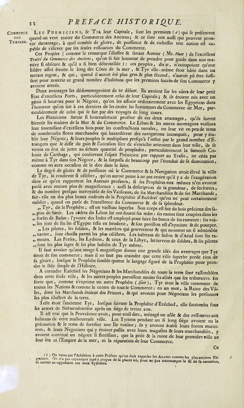 t , Commerce Les Phéniciens, & Tyr. leur Capitale, font les premiers (a) qui fe préfentent des quand on veut traiter du Commerce des Anciens; & ce font eux aufli qui peuvent prou- Tvriens. davantage, à quel comble de gloire, de puifTance & de richefles une nation eft ca¬ pable de s’élever par les feules reffources du Commerce. Ces Peuples ( comme le remarque l’illuftrc & favant Auteur ( Mr. Huet ) de l’excellent ITraité du Commerce des Anciens, qu’on fe fait honneur de prendre pour guide dans une ma¬ tière fi obfcure & quil a fi bien débrouillée ) : ces peuples, dis je, n’occupoient qu’une lifiére aflfez étroite le long des Cotes de la mer , &Tyr elle-même étoit bâtie dans un terrain ingrat, & qui, quand il auroit été plus gras & plus fécond, n auroit pû être fuffi- fant pour nourrir ce grand nombre d’habitans que les premiers luccès de fon Commerce y avoient attirés. Deux avantages les dédommageoient de ce défaut. Us avoient fur les côtes de leur petit Etat d’excellens Ports, particuliérement celui de leur Capitale ; & ils étoient nés avec un génie fi heureux pour le Négoce, qu’on les aflocie ordinairement avec les Egyptiens dans l’honneur quon fait à ces derniers de les croire les Inventeurs du Commerce de Mer, par¬ ticuliérement de celui qui fe fait par des voyages de long cours. Les Phéniciens furent fi heureufement profiter de ces deux avantages, qu’ils furent bientôt les maîtres de la Mer & du Commerce. Le Liban & les autres montagnes voifines leur fou raillant d’excellens bois pour les conftruftions navales, on leur vit en peu de tems de nombreufes flotes marchandes qui hazardérent des navigations inconnues, pour y éta¬ blir leur Négoce; & leurs peuples le multipliant prefqua l’infini par le grand nombre d’E- trangers que le défir du gain & loccafion fûre de s’enrichir attiroient dans leur ville, ils fe virent en état de jetter au dehors quantité de peuplades, particuliérement la fameufe Co¬ lonie de Carthage, qui confervant lefprit Phénicien par rapport au Trafic, ne céda pas meme a Tyr dans fon Négoce, & la furpalla de beaucoup par l’écenduë de la domination, comme on aura occafion de le dire dans la fuite. Le degré de gloire & de puifTance où le Commerce & la Navigation avoit élevé la ville de Tyr, la rendirent fi célèbre, qu’on auroit peine à ne pas croire qu’il y a de l’exagération dans ce qu en rapportent les Auteurs profanes, fi les Prophètes eux-mêmes n’en avoient parle avec encore plus de magnificence \ auffi la deferipnon de fa grandeur, de les forces, & du nombre prefque incroyable de fes Vaiffeaux, de fes Marchandées & de fes Marchands , fait-elle un des plus beaux endroits de la Prophétie à'Eze'chiel qu’on ne peut certainement oublier, quand on parle de l’excellence du Commerce & de fa fplendeur. ,, Tyr, dit le Prophète , eft un vaiffeau fuperbe. Son corps eft fait du bois précieux des fà- pins de Sanir. Les c«dres du Liban lui ont fourni les mats ; les rames font coupées dans les „ forêts de Bafan : l’y voire des Indes eft employé pour faire les bancs de fes rameurs : fes voi- ,, les font de fin lin d Egypte tilfu en broderie, &fon pavillon eftd’hyacinte &de pourpre. ,, Les pilotes, les foldats, & les matelots qui gouvernent qui montent un fi admirable „ navire , font choifis parmi les plus célébrés. Les habitans de Sidon & d’Arad font fes ra- » meurs- Les Pcrfes’ Jes Lydiens, & ceux de la Libye, lui fervent de foldats, & fes pilotes ,, font les plus fages & les plus habiles de Tyr même. Il faut avoüer qu’une image fi magnifique donne une grande idée des avantages que Tyr tiroit de fon commerce ; mais il ne faut pas craindre que cette ville fuperbe perde rien de fia gloire, lorfque le Prophète femble quitter le langage figuré de la Prophétie pour pren¬ dre le ftile fimple de l’Hiftoire. A entendre Ezéchiel les Négocians & les Marchandifes de toute la terre font raflemblées dans cette feule ville, & les autres peuples parodient moins fes alliés que fes tributaires. En forte que, comme s’exprime un autre Prophète ( lfaïe ), Tyr étoit la ville commune de toutes les Nations & comme le centre de tout le Commerce ; en un mot, la Reine des Vil¬ les, dont les Marchands étoient des Princes, &qui avoient pour Négocians les perfonnes les plus illuftres de la terre. Telle étoit l’ancienne Tyr, lorfque fuivant la Prophétie d’Ezéchiel, elle fuccomba fous les armes de Nabucodonofor après un fiégede treize ans. Il eft vrai que la Providence avoit, pour ainfi dire, ménagé un afile & des reffources aux habitans de cette malheureufe ville. Les Tyriens pendant un fi long fiége avoient eu la précaution & le tems de fortifier une Ile voifine ; ils y avoient établi leurs forces mariti¬ mes, & leurs Négocians qui y étoient paffés avec leurs magafins & leurs marchandifes, y avoient continué un négoce fi florifTant, que la prife & la ruine de leur première ville ne leur ôta ni l’Empire delà mer, ni la réputation de leur Commerce. Ce .}^s > v?rra Par l^ition à cette Préface qu’on doit regarder les Arabes comme les plus anciens Ni =e «ojpxr !de la placer ici*pour ae œs /