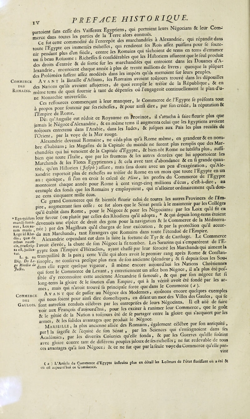 cartoient fans ceffe des Vaiffeaux Egyptiens, qui portoient leurs Négocians & leur Coma mcrce dans toutes les parties de la Terre alors connues. » . , , Ce fut cette commodité de l’entrepôt des marchandifes a Alexandrie , qui répandit dans toute 1 Egypte ces immenfes ncheffes, qui rendirent fes Rois affez pu.ffans pour le outc- „°r pendfnt plus d’un f.ècle, contre les Romains qui tachoient de tems en tems dentamer UU fl beau Roïaume : Richeffes fi confidérables que les Hiftor.ens .(forent que le leul produit des droits d’entrée & de fortie fur les marchandifes qui entraient dans les Douanes dA- kxandric, montoient chaque année à plus de trente millions de livres ; quoique la plupart L Ptolémées fuirent affez modérés dans les impôts qu ,1s mettaient fur leurs peuples. Commerce A v a n r la Bataille d’Aâium, les Romains avoient toujours ^ouve dans les depoudles des des Nations qu’ils avoient affujetties, de quoi remplir le trefor de la République, & en Romains. ^“mc tcms de quoi fournir à tant de dépenfes où l’engageoit continuellement le plan d u- nC te raffouraes” commençant à leur manquer, le Commerce de l’Egypte fe préfenta tout à propos pour foutenir par fes richeffes, 8c pour ainfi dire, par Ion crédit, la réputation 8e 1 ^èi'qu’Au^ffceut réduit ce Royaume en ferovincc, il s’attacha à faire fleurir plus que jamais le Négoce d’Alexandrie, 8e en même tems il augmenta celui que les Egyptiens avoient toûiours entretenu dans l’Arabie, dans les Indes, 8c jufques aux Pais les plus recules de 1 Orient •» par la voye de la IVXcr rouge» . c Alexandrie devenue Romaine, ne céda plus qu’à Rome meme, en grandeur 5c en nom- bre d’habitans ; les Magafins de la Capitale du monde ne furent plus emplis que des Mar- • chandilcs qui lui vendent de la Capitale d’Egypte, 8c b.en-tot Rome nelubfifta plus, auffi- bien que toute l’Italie, que par les fromens 8c les autres denrees que lui apportoient les Marchands 8c les Flotes Egyptiennes ; & cela avec tant d’abondance 8c en fi grande quan¬ tité qu’un Hiftorien ( Jofeph ) affure, mais fans doute avec un peu d exagération, qu A c- xandrie raportoit plus de richeffes au tréfor de Rome en un mois que toute 1 Egypte en un an : quoique, fi l’on en croit le calcul de Pline, les profits du Commerce de 1 Egypte montoient chaque année pour Rome à cent vingt-cinq millions d ecus , c eft-a-dire , au centuple des fonds que les Romains y employoient, qui n’alloient ordinairement qu a dou¬ ze cens cinquante mille écus. , , Ce grand Commerce qui fit bientôt fleurir celui de toutes les autres Provinces de 1 Em¬ pire , augmentant fans celle ; ce fut alors que le Sénat penfa à le maintenir par les Colleges qu’il établit dans Rome, pour le Négoce 6c pour les Négocians,- par les Loix quil fit en leur faveur (ou plutôt par celles desRhodiens qu’il adopta, * & qui depuis long-tems etoient mund?domir_ devenuës une efpéce de droit des gens pour la navigation 5c le Commerce de la Mediterra- nus, Lexau- , jcs Magiftrats quil chargea do leur exécution , 6c par la proteébon qu il accor¬ de ™Rho-da aux Marchands, tant Etrangers que Romains dans toute l’étendue de rËmpire. dia, quæ de Alexandrie cependant eut dans la fuite la fortune de Tyr 5c de Carthage. Le Corn rf Un- faSn’ l’avoit élevée, la chute de fon Négoce la fit tomber. Les Sarazins qui s’emparèrent de 1 E- ^ft.îudicc-„vpte fous l’Empire d’Héraclius, ayant chaffépar leur férocité les Marchands qui aiment la tur‘r tranouillité & la paix; cette Ville qui alors avoit le premier rang apres Rome & Contran- D-i:êl U- rXZ conferva ^refque plus nen de fon ancienne fplendeur ; & fi depuis fous les Sou, ge Rhodia de iins e]je rcpnt; quelque Vigueur, fi même encore aujourdhui les Nations Chrétiennes ^aÜLl' oui font le Commerce du Levant, y entretiennent un affez bon Négoce, il na plus ete pol- fihle d’y reconnoître cette ancienne Alexandrie fi fameufe, & qui par fon négoce fut h lon^-tems la gloire 6c le fouden d’un Empire, qui à la vérité avoit ete fonde par les ar¬ mes, mais qui n avoit trouvé fa principale force que dans le Commerce (a). „ Avant que de pafTer au Négoce des Modernes, ajoutons encore quelques exemples Commerce nQUS foient pour ainfi dire domeftiques, en difant un mot des Villes des Gaules, qui e Gaulois, font autrefois rendues célébrés par les entreprifes de leurs Négocions. Il eft aile de faire voir aux François d’aujourd’hui, pour les exciter à ranimer leur Commerce, que le goût &: le génie de la Nation a toûjours été de fe partager entre la gloire qui s acquiert par les armes, 6c les folides avantages que produit le Négoce. Marseille, la plus ancienne alliée des Romains, egalement célébré par fon antiquité, par! la fagefTe 5c l’équité de fou Sénat , par les Sciences qui s’enfeignoient dam les Académies, par les diverles Colonies quelle fonda, 6c par les Guerres quelle foutint •avec gloire contre tant de diflérens peuples jaloux de fes richeffes ; ne fut redevable de tous ces avantages qu’à fou Négoce,- 6c ce ne fut que par la feule voye du Commerce qu>dIeP^' ( a ) L’Article du Commerce d’Egypte inftruira plus en détail les Le&curs de l’état floriiïant où a été & où ett aujourd’hui ce Commerce.