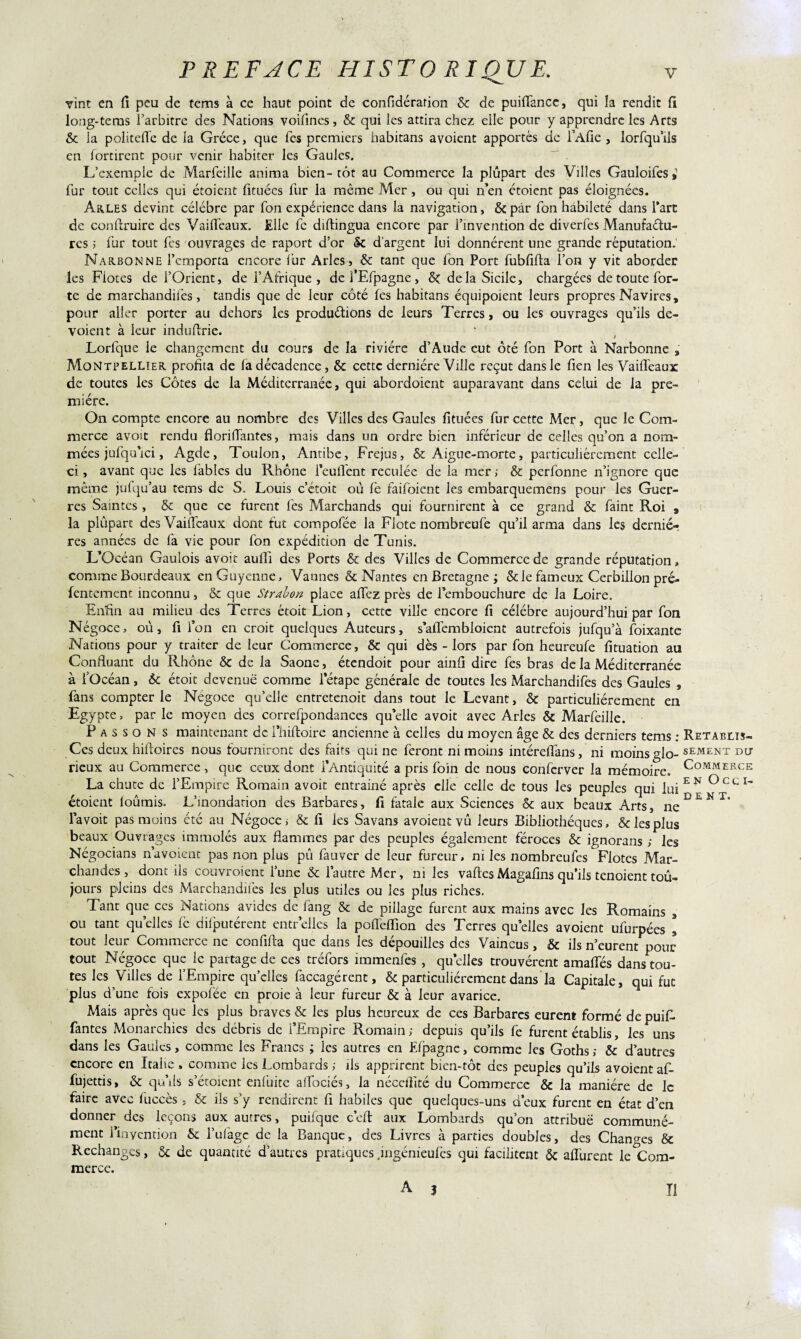 Tint en fi peu de tems à ce haut point de confidérarion Ôc de puifiance, qui la rendit fi long-tems l’arbitre des Nations voifines, & qui les attira chez elle pour y apprendre les Arts 6c la politefle de la Grèce, que Tes premiers habitans avoient apportés de l’Alie , iorfqu’ils en fortirent pour venir habiter les Gaules. L’exemple de Marfeille anima bien-tôt au Commerce la plupart des Villes Gauloifes # fur tout celles qui étoient fituécs fur la même Mer, ou qui n’en étoicnt pas éloignées. Arles devint célébré par fon expérience dans la navigation, 6cpar fon habileté dans l’arc de confiruire des Vaifieaux. Elle fe diftingua encore par l’invention de diverfes Manufactu¬ res ; fur tout Tes ouvrages de raport d’or 5c d’argent lui donnèrent une grande réputation. Narbonne l’emporta encore fur Arles, 6c tant que Ton Port fubfifta l’on y vit aborder les Fioces de l’Orient, de l’Afrique, dcfEfpagne, 6c delà Sicile, chargées de toute for¬ te de marchandées , tandis que de leur côté les habitans équipoient leurs propres Navires, pour aller porter au dehors les produétions de leurs Terres, ou les ouvrages qu’ils dé¬ voient à leur indufirie. * , Lorfque le changement du cours de la rivière d’Aude eut ôté fon Port à Narbonne , Montpellier profita de fa décadence, 6c cette dernière Ville reçut dans le fien les Vaifieaux de toutes les Côtes de la Méditerranée, qui abordoient auparavant dans celui de la pre¬ mière. On compte encore au nombre des Villes des Gaules fituées fur cette Mer, que le Com¬ merce avoit rendu florifiantes, mais dans un ordre bien inférieur de celles qu’on a nom¬ mées jufqu’ici, Agde, Toulon, Antibe, Fréjus, 6c Aigue-morte, particuliérement celle- ci , avant que les fables du Rhône l’eufient reculée de la mer ; 6c perfonne n’ignore que même jufqu’au tems de S. Louis c’étoit où fe faifoient les embarquemens pour les Guer¬ res Saintes , 6c que ce furent lès Marchands qui fournirent à ce grand 6c faint Roi , la plupart des Vaifieaux dont fut compofée la Flote nombreufe qu’il arma dans les derniè¬ res années de fa vie pour fon expédition de Tunis. L’Océan Gaulois avoit aufii des Ports 6c des Villes de Commerce de grande réputation » comme Bourdeaux en Guyenne, Vannes & Nantes en Bretagne; 6c le fameux Cerbillon pré- fentement inconnu, 6c que Strahon place afièz près de l’embouchure de la Loire. Enfin au milieu des Terres étoit Lion, cette ville encore fi célébré aujourd’hui par fon Négoce, où, fi i’on en croit quelques Auteurs, s’afièmbloient autrefois jufqu’à foixante Nations pour y traiter de leur Commerce, 6c qui dès - lors par fon heureufe fituation au Confluant du Rhône ôc de la Saône, étendoit pour ainfi dire fes bras de la Méditerranée à fOcéan, 6c étoit devenue comme letape générale de toutes les Marchandées des Gaules , fans compter le Négoce qu’elle entretenoit dans tout le Levant, 6c particuliérement en Egypte, par le moyen des correfpondances qu’elle avoit avec Arles 6c Marfeille. P a s s o N s maintenant de Thiftoire ancienne à celles du moyen âge 6c des derniers tems : Rétablis- Ces deux hiftoires nous fourniront des faits qui ne feront ni moins intérefiâns, ni moins glo- SEM£nt du rieux au Commerce , que ceux dont l’Antiquité a pris foin de nous conferver la mémoire. CoMMERCE La chute de l’Empire Romain avoit entrainé après elle celle de tous les peuples qui iuiEN °CCI~ étoient fournis. L’inondation des Barbares, fi fatale aux Sciences 6c aux beaux Arts, neDEMT* l’a voit pas moins été au Négoce; & fi les Savans avoient vû leurs Bibliothèques, 6c les plus beaux Ouvrages immolés aux flammes par des peuples également féroces 6c ignorans ; les Négocians navoient pas non plus pû fauver de leur fureur, ni les nombreufes Flotes Mar¬ chandes , dont ils couvroient Time 6c l’autre Mer, ni les vaftesMagalîns qu’ils tenoient tou¬ jours pleins des Marchandées les plus utiles ou les plus riches. Tant que ces Nations avides de fang 6c de pillage furent aux mains avec les Romains , ou tant quelles fe députèrent entr’elles la pofieffion des Terres quelles avoient ufurpées * tout leur Commerce ne confifta que dans les dépouilles des Vaincus, 6c ils n’eurent pour tout Négoce que le partage de ces tréfors immenfes , qu elles trouvèrent amaéés dans tou¬ tes les Villes de l’Empire quelles faccagérent, 6c particuliérement dans la Capitale, qui fut plus d’une fois expofée en proie à leur fureur 6c à leur avarice. Mais après que les plus braves 6c les plus heureux de ces Barbares eurent formé de puiL fantes Monarchies des débris de l’Empire Romain; depuis qu’ils fe furent établis, les uns dans les Gaules, comme les Francs ; les autres en Efpagne, comme les Goths ; 6c d’autres encore en Italie, comme les Lombards ; ils apprirent bien-tôt des peuples qu’ils avoient af- fujettis, 6c qu’ils s’étoient enfuite aflociés, la néccfllté du Commerce 6c la manière de le faire avec iuccès , 6c ils s’y rendirent fi habiles que quelques-uns d’eux furent en état d’en donner des leçons aux autres, puifque c’cft aux Lombards qu’on attribue communé¬ ment l’in yen ci on 6c l’ufagc de la Banque, des Livres à parties doubles, des Changes 6c Rechanges, Ôc de quantité d’autres pratiques .ingénieulès qui facilitent 6c afi'urent le Com¬ merce. A 3 II