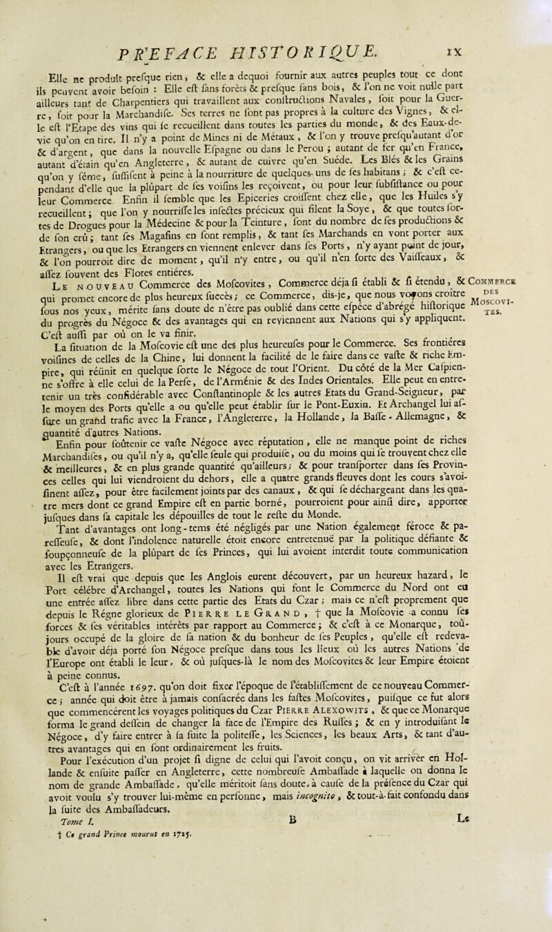 Elle ne produit prefquc rien, ôc elle a dequoi fournir aux autres peuples tout ce donc ils peuvent avoir befoin : Elle eft fans forêts & prefque fans bois, & ion ne voit nulle parc ailleurs tant de Charpentiers qui travaillent aux conitruélions Navales, foie pour la Guer¬ re, foit pour la Marchandée. Ses terres ne font pas propres à la culture des Vignes, Sc el¬ le eft l’Etape des vins qui le recueillent dans toutes les parties du monde, 6c des Eaux-de- vie qu’on en tire. Il n’y a point de Mines ni de Métaux , ôc l’on y trouve prefqifautant d’or & d’argent, que dans la nouvelle Ëfpagne ou dans le Pérou ; autant de fer qu’en France, autant d’étain qu’en Angleterre, & autant de cuivre qu’en Suède. Les Blés 6c les Grains qu’on y féme, fuffifent à peine à la nourriture de quelques- uns de fes habitans ; 6c c eft ce¬ pendant d’elle que la plupart de fes voifms les reçoivent, ou pour leur fubfiftance ou pour leur Commerce. Enfin il femble que les Epiceries croiftcnt chez elle, que les Huiles s y recueillent; que l’on y nourrifteles infeétes précieux qui filent la Soye, 6c que toutes ior- tes de Drogues pour la Médecine 6c pour la Teinture, font du nombre de fes produéhons 6c de fon crû ; tant fes Magafins en font remplis, 6c tant fes Marchands en vont porter aux Etrangers, ou que les Etrangers en viennent enlever dans fes Ports, n’y ayant point de jour, 6c l’on pourroit dire de moment, qu’il n’y entre, ou qu’il nen forte des Vaifleaux, 6c aftez fouvent des Flores entières. , Kr _ Le nouveau Commerce des Mofcovites, Commerce déjà fi établi 6c fi etendu, 6c Commerce qui promet encore de plus heureux fuccès; ce Commerce, dis-je, que nous voyonsi croître ^ fous nos yeux, mérite fans doute de n’êere pas oublié dans cette efpece d abrégé hiftorique du progrès du Négoce 6c des avantages qui en reviennent aux Nations qui s y appliquent. C’eft aufti par où on le va finir. . , , La fituation de la Mofcovie eft une des plus heureufes pour le Commerce. Ses frontières voifines de celles de la Chine, lui donnent la facilité de le faire dans ce vafte 6c riche Em¬ pire, qui réünit en quelque forte le Négoce de tout l’Orient. Du côté de la Mer Cafpien- ne s’offre à elle celui de laPerfe, de l’Arménie 6c des Indes Orientales. Elle peut en entre- tenir un très confidérable avec Conftantinople 6c les autres Etats du Grand-Seigneur, par le moyen des Ports quelle a ou quelle peut établir fur le Pont-Euxin. Et Archangel luiaf- fure un grand trafic avec la France, l’Angleterre, la Hollande, la Bafte - Allemagne, & quantité d’autres Nations. . Enfin pour foûtenir ce vafte Négoce avec réputation , elle ne manque point de riches Marchandées, ou qu’il n’y a, quelle feule qui produife, ou du moins qui fe trouvent chez elle & meilleures, 6c en plus grande quantité qu’ailleurs; 6c pour tranfporter dans fes Provin¬ ces celles qui lui viendraient du dehors, elle a quatre grands fleuves dont les cours s avoi- finent allez, pour être facilement joints par des canaux , 6c qui fe déchargeant dans les qua¬ tre mers dont ce grand Empire eft en partie borné, pourraient pour ainû dire, apportée jufques dans fa capitale les dépouilles de tout le refte du Monde. Tant d’avantages ont long - tems été négligés par une Nation également féroce 6c pâ- reffeufe, 6c dont l’indolence naturelle étoit encore entretenue par la politique défiante Ôc foupçonneufe de la plûpart de fes Princes, qui lui avoient interdit toute communication avec les Etrangers. Il eft vrai que depuis que les Anglois eurent découvert, par un heureux hazard, le Port célébré d’Archangel, toutes les Nations qui font le Commerce du Nord ont eu une entrée aftez libre dans cette partie des Etats du Czar ; mais ce n eft proprement que depuis le Régne glorieux de Pierre leGrand, t que Mofcovie a connu fes forces 6c fes véritables intérêts par rapport au Commerce ; 6c c’eft à ce Monarque, toû- jours occupé de la gloire de fa nation ôc du bonheur de fes Peuples , quelle eft redeva¬ ble d’avoir déjà porté fon Négoce prefque dans tous les lieux où les autres Nations de l’Europe ont établi le leur, 6c où jufques-là le nom des Mofcovites 6c leur Empire étoient à peine connus. C’eft à l’année 1697. qu’on doit fixer l’époque de 1 ecabliftement de ce nouveau Commer¬ ce j année qui doit être à jamais confacrée dans les faftes Mofcovites, puifque ce fut alors que commencèrent les voyages politiques du Czar Pierre Alexowits , 6c que ce Monarque forma le grand deftein de changer la face de l’Empire des Ruftes ; Ôc en y introduifant le Négoce, d’y faire entrer à fa fuite la politefle, les Sciences, les beaux Arts, ôc tant d’au¬ tres avantages qui en (ont ordinairement les fruits. Pour l’exécution d’un projet fi digne de celui qui l’avoit conçu, on vit arriver en Hol¬ lande 6c enfuite pafter en Angleterre, cette nombreufe Ambalfade à laquelle on donna le nom de grande Ambaftâde , qu’elle méritoit fans doute, à caufe delà préfence du Czar qui avoit voulu s’y trouver lui-même en perfonne, mais incognito , ôctout-à-fait confondu dans la fuite des Ambaftadeurs. Tome I. B Lî t C» grand Prince mourut en 17*5- —■ — -