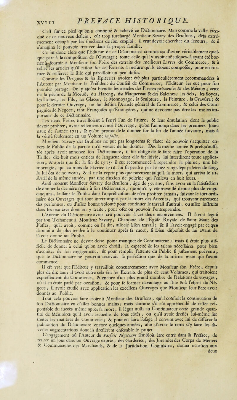 C’eft fur ce pied qu’on a continué & achevé ce Dictionnaire. Mais comme la vafte éten¬ due de ce nouveau deflfein , eut trop furchargé Moniieur Savary des Brûlions, déjà extrê¬ mement occupé par les fondions de Ion emploi, il crut devoir chercher du fecours, & il s’imagina le pouvoir trouver dans fa propre famille. Ce fut donc alors que l’Editeur de ce Dictionnaire commença d’avoir véritablement quel¬ que part à la compofition de l’Ouvrage ; toute celle qu’il y avoit eue jufques-là ayant été bor¬ née à-dournir à Monfieur fon Frère des extraits des meilleurs Livres de Commerce, & à relire les articles qu’il faifbit fur ces Extraits à mefure qu’ils étoient compofés, pour en for¬ mer & refferrer le ftile qui paroiffoit un peu diffus. Comme les Drogues & ies Epiceries avoient été plus particuliérement recommandées à l’Auteur par Moniieur le Préfident du Confeil de Commerce, l’Editeur les eut pour fon premier partage On y ajouta bientôt les articles des Pierres précieufes & des Métaux ; ceux de la pêche de la Morue, du Hareng, du Maquereau & des Baleines ; les Sels, lesSoyes, les Laines, les Fils, les Glaces, le Monnoyage, la Sculpture, la Peinture , la Gravure ; & pour Le dernier Ouvrage, on lui deftina l’Article général du Commerce, & celui des Com¬ pagnies de Négoce, tant Françoifes qu’Ecrangéres, qui ne dévoient pas être les moins im- portans de ce Dictionnaire. Les deux Frères travailloienc à l’envi l’un de l’autre, & leur émulation dont le public devoit profiter, avoit tellement avancé l’Ouvrage, qu’on l’annonça dans les premiers Jour¬ naux de l’année 1713 , & qu’on promit de le donner fur la fin de l’année fuivante, mais à la vérité feulement en un Volume in folio. Monfieur Savary des Bruflons ne put pas long-tems fe dater de pouvoir s’acquitter en¬ vers le Public de la parole qu’il venoit de lui donner. Dès la même année & prefqu’auffi- tôt après avoir annoncé fon Dictionnaire, il fut obligé de fe faire faire l’opération de la Taille : dix-huit mois entiers de langueur dont elle fut fuivie, lui interdirent toute applica¬ tion ; & après que fur la fin de. 1715* il eut recommencé à reprendre la plume, une hé¬ morragie , qui au mois de Février 1716. lui fit perdre par le nez vingt-fept palettes de fang, la lui ôta de nouveau, & il ne la reprit plus que rarement jufqu’à fa mort, qui arriva le 11. Avril de la même année, par une fluxion de poitrine qui l’enleva en huit jours. Ainfi mourut Monfieur Savary des Bruflons , âgé de 59. ans, fans avoir eu la fatisfaétion de donner la dernière main à fon Dictionnaire, quoiqu’il y eût travaillé depuis plus de vingt- cinq ans, laiffant le Public dans l’appréhenfion de n’en profiter jamais, fuivant le fort ordi¬ naire des Ouvrages qui font interrompus par la mort des Auteurs, qui trouvent rarement des perfonnes, ou d’afiez bonne volonté pour continuer le travail d’autrui, ou affez inflruits dans les matières dont on y traite, pour ofer ou pouvoir l’entreprendre. L’Auteur du Dictionnaire avoit crû pourvoir à ces deux inconvéniens. Il l’avoit légué par fon Teftament à Monfieur Savary, Chanoine de l’Eglife Royale de Saint Maur des Folles, qu’il avoit, comme on l’a dit, affocié à fon travail; & il l’avoit engagé par ce qu» laminé a de plus tendre à le continuer après fa mort, 11 Dieu difpofoit de lui avant de l’avoir donné au Public. Le Dictionnaire ne devoit donc point manquer de Continuateur ; mais il étoit plus dif¬ ficile de donner à celui qu’on avoit choifi, la capacité 6c les talens néceffaires pour bien s’acquiter de fon engagement, & pour remplir l’attente du Public fi juftement prévenu, que le Dictionnaire ne pouvoit recevoir fa perfection que de la même main qui lavoit commencé. Il efl vrai que l’Editeur y travailloit concurremment avec Monfieur fon Frère, depuis plus de dix ans : il avoit outre cela fait les Extraits de plus de cent Volumes, qui traitoient exprelTément du Commerce, & encore dun plus grand nombre de Rélatipns de voyages , où il en étoit parlé par occafion > 8c pour fe former davantage au ftile & à fefprit du Né¬ goce , il avoit étudié avec application les excellens Ouvrages que Monfieur leur Pere avoit donnés au Public. Tout cela pouvoit faire croire à Monfieur des Bruflons, qu’il cofifioit la continuation de fon Dictionnaire en d’alfcz bonnes mains ; mais comme s’il eût appréhendé de refter ref- ponfàble du fuccès même après fa mort, il légua aufli au Continuateur cette grande quan¬ tité de Mémoires qu’il avait recueillis de tous côtés , ou qu’il avoit dreffés lui-même fur toutes les matières de Commerce; 8c pour en faire lufage il convint avec lui de différer la publication du Dictionnaire encore quelques années, afin d’avoir le cems d’y faire les di- verfes augmentations donc ils drelTércnt enfemble le projet. L’engagement où l’Auteur du Parfait Négociant fembloit être entré dans fa Préface, de traiter un jour dans un Ouvrage exprès, des Garderies , des Jurandes des Corps de Métiers & Communautés des Marchands, 8c de la Jurifdiétion Confulaire, donna occafion aux deux