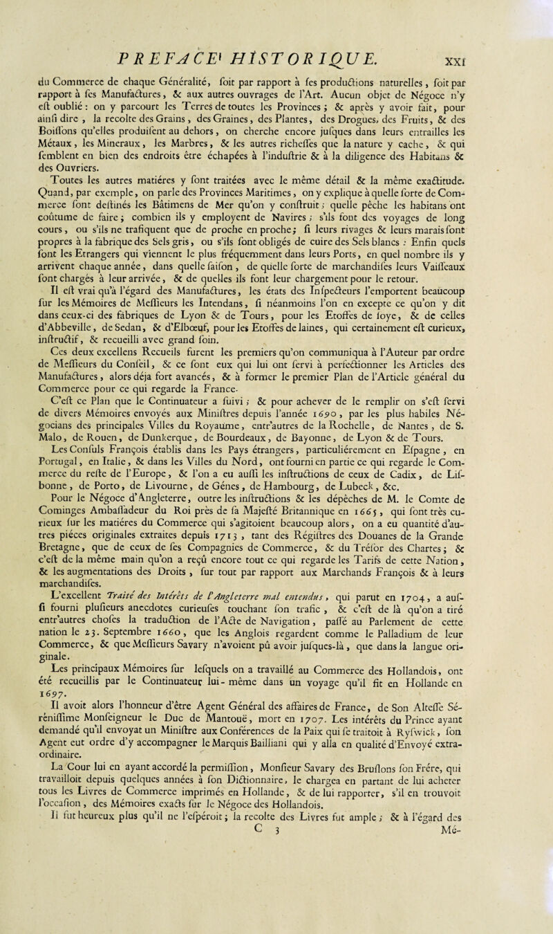 du Commerce de chaque Généralité, Toit par rapport à fes productions naturelles, Toit par rapport à Tes xManufaétures, 6c aux autres ouvrages de l’Art. Aucun objet de Négoce n’y efl oublié : on y parcourt les Terres de toutes les Provinces; 6c après y avoir fait, pour ainfi dire , la récolté des Grains, des Graines , des Plantes, des Drogues, des Fruits, 6c des Boitions qu’elles produifent au dehors, on cherche encore jufques dans leurs entrailles les Métaux , les Minéraux , les Marbres, 6c les autres richeffes que la nature y cache, & qui femblent en biep des endroits être échapées à l’induflrie & à la diligence des Habitans 6c des Ouvriers. Toutes les autres matières y font traitées avec le même détail & la même exactitude. Quand, par exemple, on parle des Provinces Maritimes, on y explique à quelle forte de Com¬ merce font dellinés les Bâtimens de Mer qu’on y conflruit ; quelle pêche les habitans ont coûtume de faire ; combien ils y employent de Navires ; s’ils font des voyages de long cours, ou s’ils ne trafiquent que de proche en proche; fi leurs rivages 6c leurs marais font propres à la fabrique des Sels gris, ou s’ils font obligés de cuire des Sels blancs : Enfin quels font les Etrangers qui viennent le plus fréquemment dans leurs Ports, en quel nombre ils y arrivent chaque année, dans quelle faifon , de quelle forte de marchandifes leurs Vaiffeaux font chargés à leur arrivée, & de quelles ils font leur chargement pour le retour. Il eft vrai qu’à l’égard des Manufadures, les états des Infpedeurs l’emportent beaucoup fur les Mémoires de Meffieurs les Intendans, fi néanmoins l’on en excepte ce qu’on y dit dans ceux-ci des fabriques de Lyon 6c de Tours, pour les Etoffes de foye, 6c de celles d’Abbeville, de Sedan, 6c d’Elbœuf, pour les Etoffes de laines, qui certainement efl curieux, inftrudif, & recueilli avec grand foin. Ces deux excellens Recueils furent les premiers qu’on communiqua à l’Auteur par ordre de Meffieurs du Confeil, & ce font eux qui lui ont fervi à perfedionner les Articles des Manufadures, alors déjà fort avancés, & à former le premier Plan de l’Article général du Commerce pour ce qui regarde la France- C’efl ce Plan que le Continuateur a fuivi ; 6c pour achever de le remplir on s’efl fervi de divers Mémoires envoyés aux Miniftres depuis l’année 16510 , par les plus habiles Né- gocians des principales Villes du Royaume, entr’autres de la Rochelle, de Nantes , de S. Malo, de Rouen, de Dunkerque, deBourdeaux, de Bayonne, de Lyon & de Tours. Les Confuls François établis dans les Pays étrangers, particuliérement en Efpagne , en Portugal, en Italie, 6c dans les Villes du Nord, ont fourni en partie ce qui regarde le Com¬ merce du relie de l’Europe, 6c l’on a eu auffi les inflruétions de ceux de Cadix, de Lif- bonne , de Porto, de Livourne, de Gènes, de Hambourg, de Lubeck, 6cc. Pour le Négoce d’Angleterre, outre les înftructions 6c les dépêches de M. le Comte de Cominges Ambafladeur du Roi près de fa Majeflé Britannique en 1665, qui font très cu¬ rieux fur les matières du Commerce qui s’agitoient beaucoup alors, on a eu quantité d’au¬ tres pièces originales extraites depuis 1713, tant des Régiftres des Douanes de la Grande Bretagne, que de ceux de fes Compagnies de Commerce, & du Tréfor des Chartes; 6c c’efl de la même main qu’on a reçû encore tout ce qui regarde les Tarifs de cette Nation, 6c les augmentations des Droits , fur tout par rapport aux Marchands François 6c à leurs marchandifes. L’excellent Traite des Intérêts de /’Angleterre mal entendus > qui parut en 1704, a au fi- fi fourni plufieurs anecdotes curieufes touchant fon trafic , & c’efl de là qu’on a tiré entr autres chofes la traduélion de l’Acfe de Navigation, pâlie au Parlement de cette nation le 23. Septembre 1660, que les Anglois regardent comme le Palladium de leur Commerce, 6c que Meffieurs Savary n’a voient pû avoir jufques-là , que dans la langue ori¬ ginale. Les principaux Mémoires fur lefquels on a travaillé au Commerce des Hollandois, ont été recueillis par le Continuateur lui - même dans un voyage qu’il fit en Hollande en 1697. Il avoit alors l’honneur d’être Agent Général des affaires de France, de Son Alteffe Sé- rèniffime Monfeigneur le Duc de Mantouë, mort en 1707. Les intérêts du Prince ayant demandé qu’il envoyât un Miniflre aux Conférences de la Paix qui fe traitoit à Ryfwick, fon Agent eut ordre d’y accompagner le Marquis Bailliani qui y alla en qualité d’Envoyé extra¬ ordinaire. La Cour lui en ayant accordé la permiffion, Monfieur Savary des Brûlions fon Frère, qui travailloic depuis quelques années à fon Diélionnaire, le chargea en partant de lui acheter tous les Livres de Commerce imprimés en Hollande, & de lui rapporter, s’il en trouvait loccafion , des Mémoires exats fur le Négoce des Hollandois. Il fut heureux plus qu’il ne l’efpéroit ; la récolté des Livres fut ample; 6c à l’égard des C 3 Me- f