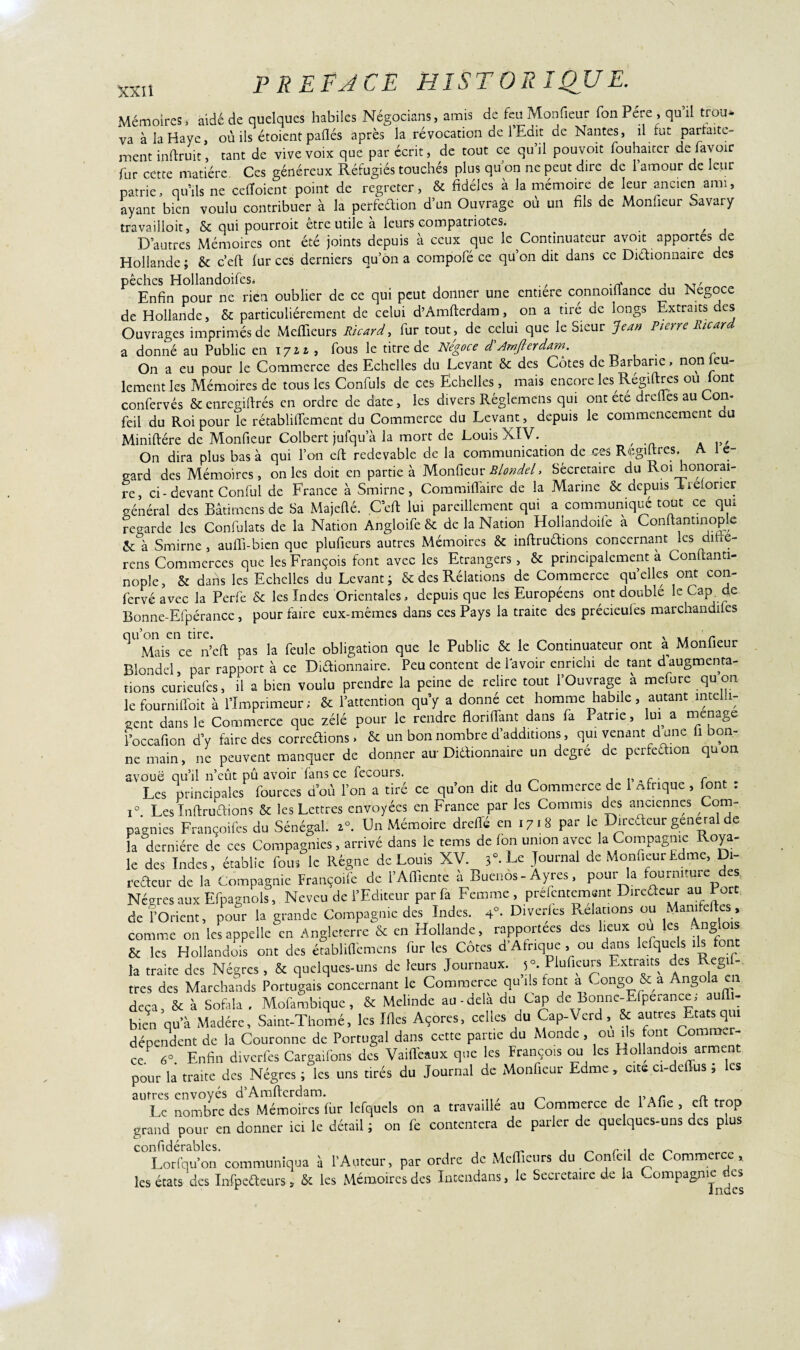 Mémoires, aide de quelques habiles Négocians, amis de feu Monfieur fon Père , qu’il trou* va à la Haye, où ils étoient paflés après la révocation de 1 Edit de Nantes, il lut partaite- ment inflruit, tant de vive voix que par écrit, de tout ce qu’il pouvoit fouhaiter de bavoir fur cette matière Ces généreux Réfugiés touchés plus qu on ne peut dire de 1 amour de leur patrie, qu’ils ne celToient point de regreter, & fidèles à la mémoire de leur ancien ami, ayant bien voulu contribuer à la perfèaion d’un Ouvrage où un fils de Monfieur Savary travailloit, & qui pourroit être utile à leurs compatriotes. ^ , D’autres Mémoires ont été joints depuis à ceux que le Continuateur avoit apportes de Hollande ; & c’eft fur ces derniers qu’on a compofé ce qu’on dit dans ce Diétionnaire des pêches HollandoifeSi , , T, Enfin pour ne rien oublier de ce qui peut donner une entière connoiflance du Négoce de Hollande, & particuliérement de celui d’Amfterdam, on a tiré de longs Extraits des Ouvrages imprimés de Meffieurs Ricard, fur tout, de celui que le Sieur Jean Pierre Ricard a donné au Public en 1721 , fous le titre de Négoce déAmfierdam. On a eu pour le Commerce des Echelles du Levant & des Côtes de Barbarie, nonieu- lement les Mémoires de tous les Confuls de ces Echelles , mais encore les Régiltres ou font confervés & enregiftrés en ordre de date, les divers Rêglemcns qui ont été drefles au Corn feil du Roi pour le rétablilTement du Commerce du Levant, depuis le commencement du Miniftére de Monfieur Colbert jufqu a la mort de Louis XIV. , On dira plus bas à qui l’on eft redevable de la communication de ces Regiltres. A I e- sard des Mémoires, on les doit en partie à Monfieur Blondel, Sêcretaire du Roi honorai¬ re, ci-devant Conful de France à Smirne, Commiiïàire de la Marine & depuis Treforier général des Bâtirnens de Sa Majefté. C’eft lui pareillement qui a communiqué tout ce qui regarde les Confulats de la Nation Angloife & de la Nation Hollandoife a Conftantinoplc 2e à Smirne , aulli-bien que plufieurs autres Mémoires 8c inftruétions concernant les dme- rens Commerces que les François font avec les Etrangers , & principalement à Conftanti- nople, & dans les Echelles du Levant ; & des Rélations de Commerce quelles ont con- fervéavec la Perfe 8c les Indes Orientales, depuis que les Européens ont doublé le Cap de Bonne-Efpérancc, pour faire eux-mêmes dans ces Pays la traite des précieufes marchandées qu’on en tire. . y . r Mais ce n’cft pas la feule obligation que le Public & le Continuateur ont a Moniteur Blondel, par rapport à ce Diftionnaire. Peu content de lavoir enrichi de tant daugmenta¬ tions curieufes, il a bien voulu prendre la peine de relire tout l’Ouvrage a mefure qu on lefourniffoit à l’Imprimeur; & l’attention qu’y a donné cet homme habile, autant intelli¬ gent dans le Commerce que zélé pour le rendre flonlfant dans fa Patrie, lui a ménagé l’occafion d’y faire des correûions > 8c un bon nombre d’additions, qui venant dune h bon¬ ne main, ne peuvent manquer de donner au- Diaionnaire un degre de perfection quon avoue qu’il n’eût pû avoir fans ce fecours. . c Les principales fources d’où l’on a tiré ce qu’on dit du Commerce de 1 nfrique , font : i°. Les Inftruétions & les Lettres envoyées en France par les Commis des anciennes Com¬ pagnies Françoifes du Sénégal. 20. Un Mémoire dreflé en 1718 par le Direétcur general de la dernière de ces Compagnies, arrivé dans le tems de Ion union avec la Compagnie Roya¬ le des Indes, établie fous le Régne de Louis XV. 3°-Le Journal de MonfieurEdme, Di¬ recteur de la Compagnie Françoife de l’Affiente à Buenos-Ayrcs, pour la fourniture des Nègres aux Efpagnols, Neveu de l’Editeur par fa Femme, prefentemant Directeur au Port de l’Orient, pour la grande Compagnie des Indes, 4°. Diverses Relations ou Mamfeftes, comme on les appelle en Angleterre & en Hollande, rapportées des lieux ou les - g & les Hollandais ont des établiflèmens fur les Côtes d’Afrique , ou dans lefqucls ils on la traite des Nègres, & quelques-uns de leurs Journaux. 5°. Plufieurs Extraits des Régi- très des Marchands Portugais concernant le Commerce qu ils font a Congo & a Angola en deçà, & à Sofala , Mofambique , & Mehndc au-delà du Cap de Bonne-Efpeiance, au - bien qu’à Madère, Saint-Thomé, les Mes Açores, celles du Cap-Verd & autres Etats qu dépendent de la Couronne de Portugal dans cette partie du Monde , ou ils font Commer¬ ce 6°. Enfin diverfes Cargaifons des Vaiffeaux que les François ou les Hollandois arment pour la traite des Nègres ; les uns tirés du Journal de Monfieur Edme, cite ci-deffus, les autres envoyés d’Amfterdam. , ,, xr n _ Le nombre des Mémoires fur lefquels on a travaille au Commerce de 1 A fie , elt trop grand pour en donner ici le détail ; on fe contentera de parler de quelques-uns des plus Lorfqu’on communiqua à l’Auteur, par ordre de Meffieurs du Confeil de Commerce, les états des Infpefteurs, & les Mémoires des Intendans, le Secrétaire de la Compagnies