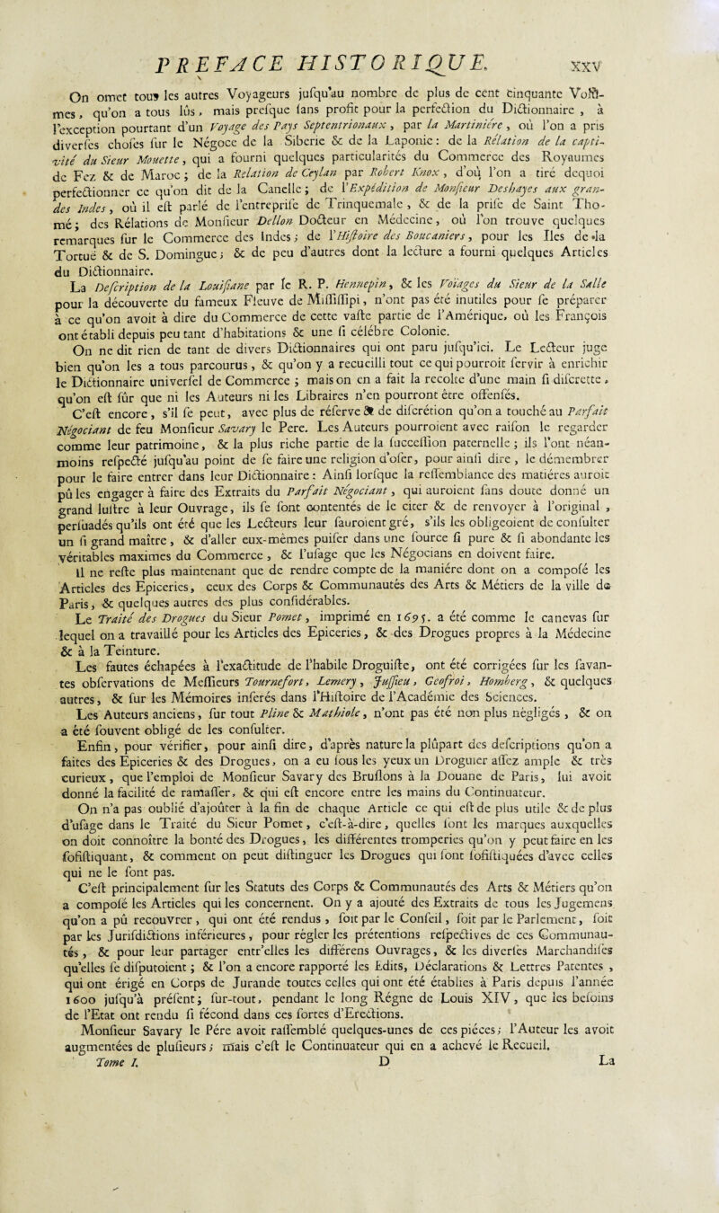 On omet tous les autres Voyageurs jufqu’au nombre de plus de cent cinquante Volâ¬ mes , qu’on a tous lus, mais prefque (ans profit pour la perfedion du Didionnaire , à l’exception pourtant d’un Voyage des Pays Septentrionaux , par la Martiniére , où l’on a pris di ver Tes chofes fur le Négoce de la Sibérie & de la Laponie : de la Relation de la captif vite du Sieur Mouette, qui a fourni quelques particularités du Commerce des Royaumes de Fez & de Maroc ; de la Relation de Ceylan par Robert Knox , d’où l’on a tiré dequoi perfedionner ce qu’on dit de la Canellc ; de XExpédition de Monfieur Deshayes aux gran¬ des Indes, où il eft parlé de l’cntreprife de Trinquemale , & de la prife de Saint Tho- mé • des Relations de Monfieur Dellon Dodeur en Médecine, où Ton trouve quelques remarques fur le Commerce des Indes ; de ÏHifioire des Boucaniers, pour les Iles de «la Tortue & de S. Domingue; & de peu d’autres dont la ledure a fourni quelques Articles du Dictionnaire. La Description de la Louifiane par le R. P. Henmpin, & les Volages du Sieur de la Salle pour la découverte du fameux Fleuve de MuTiffipi, n’ont pas été inutiles pour fe préparer à ce qu’on avoit à dire du Commerce de cette vafte partie de l’Amérique, où les François ont établi depuis peu tant d’habitations & une fi célébré Colonie. On ne dit rien de tant de divers Didionnaires qui ont paru jufqu’ici. Le Ledeur juge bien qu’on les a tous parcourus, & qu’on y a recueilli tout ce qui pourroit fervir à enrichir le Dictionnaire univerfel de Commerce ; maison en a fait la recoke dune main fi diferette , qu’on eft fûr que ni les Auteurs ni les Libraires n’en pourront être offenfés. C’eft encore , s’il fe peut, avec plus de réferve& de difcrécion qu’on a toucheau Parfait Négociant de feu Monfieur Savary le Pere. Les Auteurs pourraient avec raifon le regarder comme leur patrimoine, & la plus riche partie de la fucceftion paternelle ; ils l'ont néan¬ moins refpedé jufqu’au point de fe faire une religion cl’ofer, pour ainli dire, le démembrer pour le faire entrer dans leur Didionnaire : Ainfi lorfque la reftembiance des matières aurait pû les engagera faire des Extraits du Parfait Négociant, qui auraient fans douce donné un grand lultre à leur Ouvrage, ils fe font Gontentés de le cicer & de renvoyer à l’original , perluadés qu’ils ont été que les Ledeurs leur fauroienegré, s’ils les obligeoient de confulter un fi grand maître , & d’aller eux-mêmes puifer dans une fource fi pure & fi abondante les véritables maximes du Commerce , & l’ufage que les Négocians en doivent faire. Il ne refte plus maintenant que de rendre compte de la manière dont on a compofé les Articles des Epiceries, ceux des Corps & Communautés des Arts & Métiers de la ville des Paris, & quelques autres des plus confidérablcs. Le Traité des Drogues du Sieur P omet, imprimé en 169 V a été comme le canevas fur lequel on a travaillé pour les Articles des Epiceries, & des Drogues propres à la Médecine & à la Teinture. Les fautes échapées à lexaditude de l’habile Droguifte, ont été corrigées fur les favan- tes obfervations de Meftieurs Tour nefort, Lemery , Jujfieu , Geofroi, Homberg, & quelques autres, & fur les Mémoires inférés dans fHiftoire de l’Académie des Sciences. Les Auteurs anciens, fur tout Pline & Mathiole, n’ont pas été non plus négligés , & on a été fouvent obligé de les confulter. Enfin, pour vérifier, pour ainfi dire, d’après nature la plùpart des deferiptions qu’on a faites des Epiceries & des Drogues, on a eu fous les yeux un Droguier affez ample & très curieux, que l’emploi de MonGeur Savary des Bruflons à la Douane de Paris, lui avoic donné la facilité de ramaffer, & qui eft encore entre les mains du Continuateur. On n’a pas oublié d’ajoûter à la fin de chaque Article ce qui eft de plus utile & de plus d’ufage dans le Traité du Sieur Pomet, c’eft-à-dire, quelles font les marques auxquelles on doit connoître la bonté des Drogues, les différentes tromperies qu’on y peut faire en les fofiftiquant, & comment on peut diftinguer les Drogues qui font fofiftiquées d’avec celles qui ne le font pas. C’eft principalement fur les Statuts des Corps & Communautés des Arts & Métiers qu’ont a compofé les Articles qui les concernent. On y a ajouté des Extraits de tous les Jugements qu’on a pû recouvrer , qui ont été rendus , foit par le Confeil, foie par le Parlement, fois paries Jurifdidions inférieures, pour régler les prétentions refpeélives de ces Communau¬ tés, & pour leur partager entr’elles les différens Ouvrages, & les diverlès Marchandées quelles fe difpucoient ; & l’on a encore rapporté les Edits, Déclarations Lettres Patentes , qui ont érigé en Corps de Jurande toutes celles qui ont été établies à Paris depuis l’année 1600 jufqu’à préfent; fur-tout, pendant le long Régne de Louis XIV, que les befoins de l’Etat ont rendu fi fécond dans ces fortes d’Eredions. Monfieur Savary le Père avoit raflèmblé quelques-unes de ces pièces; l’Auteur les avoit augmentées de pluüeurs ; mais c’eft le Continuateur qui en a achevé le Recueil. Tome I. D La