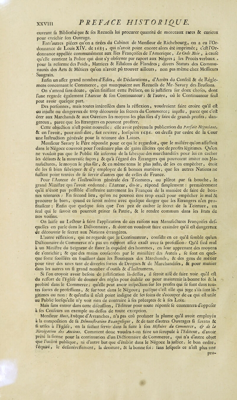 ouvrant fa Bibliothèque & fes Recueils lui procurer quantité de morceaux rares & curieux pour enrichir fon Ouvrage. Entr autres pièces qu’on a tirçes du Cabinet de Monfieur de Richebourg, on a eu l’Or¬ donnance de Louis XIV. de 1685 » qui n’avoit point encore alors été imprimée ; c'cft l’Or¬ donnance appellée communément aux Iles Françoifes de l’Amerique, Le Code Noir , à caufe qu’elle contient la Police qui doit s’y obferver par raport aux Nègres ; les Procès verbaux > pour la reforme des Poids, Matrices & Eftalons de Flandres; divers Statuts des Commu¬ nautés des Arts & Métiers qu’on n’avoit pû trouver ailleurs, non pas même chez Meilleurs Saugrain. Enfin un allez grand nombre d’Edits, de Déclarations , d’Arrêts du Confeil & de Régîe- mens concernant le Commerce , qui manquaient aux Recueils de Mr- Savary des Brûlions. On s’attend fans doute, qu’en Unifiant cette Préface, on fc juftifiera fur deux chofes, dont fume regarde également l’Auteur 6c fon Continuateur ; & l’autre, où le Continuateur feul peut avoir quelque part. Des perfonnes, mais toutes intéreiTées dans la réflexion, voudraient faire croire qu’il eft ou injufte ou dangereux de trop découvrir les fecrets du Commerce ; injufle, parce que c’efï ôter aux Marchands 8c aux Ouvriers les moyens les plusfûrs d’y faire de grands profits; dan¬ gereux , parce que les Etrangers en peuvent profiter. Cette objection n’cft point nouvelle ; elle avoit prévenu la publication du Parfait Négociant, 6c onl’avoit, pourainfi dire, fait revivre, lorfquen 1686. on drefia par ordre de la Cour une InftruCtion générale pour la teinture des Laines. Monfieur Savary le Père répondit pour ce qui le regardoit, que le miftére qu’on afre&oit dans le Négoce couvrait pour l’ordinaire plus de gains illicites que de profits légitimes. Qu’on ne vouloit pas que le Public fût informé de la fabrique des marchandées pour lui en cacher les défauts 8c la mauvaife façon ; & qu’à l’égard des Etrangers qui pouvoient imiter nos Ma¬ nufactures, le moyen le plusfûr, 6c en même tems le plus jufle, de les en empêcher, étoic de les fi bien fabriquer & d’y employer de fi bonnes matières, que les autres Nations ne fuflent point tentées de fe fervir d’autres que de celles de France. Pour l’Auteur de l’InftruCtion générale des Teintures, ou plutôt par là bouche, le grand Miniftre qui l’avoit ordonné; l’Auteur, dis-je, répond Amplement: premièrement qu’il n’étoit pas pciïible d’inflruire autrement les François de la manière de faire de bon¬ nes teintures : En fécond lieu, qu’on ne pouvoir être trop exaCt pour empêcher Je mal 3c procurer Je bien, quand ce feroit même avec quelque danger que les Etrangers n’en pro¬ fita fient : Enfin que quelque foin que l’on prit de cacher le fecret de la Teinture, un leul qui le favoit en pourrait priver fa Patrie, & le rendre commun dans les Etats de nos voifins. On laide au LeCteur à faire l’application de oes raifons aux Manufactures Françoifes défi- quelles on parle dons le Dictionnaire, & dont on voudroit faire craindre qu’il eft dangereux de découvrir le fecret aux Nations étrangères. L’autre réflexion, qui ne regarde que le Continuateur, c on fi fie en ce qu’il femble qu’un Dictionnaire de Commerce n’a pas un rapport allez exaCt avec fa profefiion : Qu’il fied mal à un Miniftre du Seigneur de flater la cupidité des hommes, en leur apprenant des moyens de s’enrichir; & que des mains confacrées par le miniftére des Autels , fe font en quel¬ que forte fouillées en fouillant dans les Boutiques des Marchands, & des gens de métier pour tirer des unes tant de diverfes fortes de Drogues & de Marchandées, &c pour manier dans les autres un fi grand nombre d’outils & d’Inftrumens. Si l’on croyoit avoir befoin de juflification là-deffus, il feroit aifé de faire voir qu’il eft du reffort de l’Eglife de donner des régies pour établir ou pour maintenir la bonne foi &la probité dans le Commerce; qu’elle peut avoir infpeCtion fur les profits qui fe font dans tou¬ tes fortes de profefiions, & fur tout dans le Négoce; puifque c’efl elle qui juge s’ils font lé¬ gitimes ou non : 8c qu’enfin il n eft point indigne de fes foins de s’occuper de ce qui efl utile au Public lorfqu’elle n’y voit rien de contraire à fes préceptes & à fes Loix. Mais fans entrer dans cette difcufiîon, l’Editeur pour toute réponfe fe contentera d’oppofer à fes Ccnfcurs un exemple au-defîus de toute exception. Monfieur Huet, Evêque d’Avranches, n’a pas cru profaner la plume qu’il avoit employée à la compofition de fa Demonflration Evangélique , & de tant d’autres Ouvrages fi favans & fi utiles à l’Eglife, en la faifant fer vu dans la fuite à fon Hifloire du Commerce, dp de La Navigation des Ànciens. Comment donc voudra-t-on faire unfcrupule à l’Editeur, d’avoir prêté la fi en ne pour la continuation d’un Dictionnaire de Commerce, qui n’a d’autre objet que l’utilité publique, ni d’autre but que d’établir dans le Négoce lajuftice, le bon ordre, l’équéé, le defintéreflement, la droiture, & la bonne foi; fans lefquels ce n’efl plus une pro-