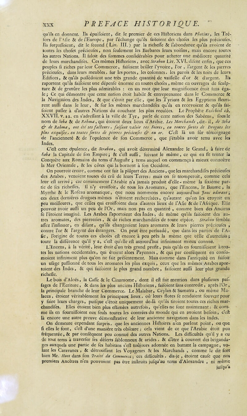 qu’ils en donnent. Ils épuéoient, dit le premier de ces Hiftoriens dans Photius, les Tré- lors de l’Afie & de l’Europe, par l’échange qu’ils faifoient des choies les plus précieufes. Ils furpaffoient, dit le fécond ( Liv. III.) par la richefle & l’abondance qu’ils avoienc de toutes les chofes précieufes, non feulement les Barbares leurs voifins, mais encore toutes les autres Nations. Il faloit des fommes confidérables pour acheter une médiocre quantité de leurs marchandées. Ces mêmes Hilloriens, avec Strabon Liv. XVI. difent enfin , que ces peuples fi riches parleur Commerce, faifoient briller i’yvoire, l’or , l’argent & les pierres précieufes, dans leurs meubles, fur les portes, les colonnes, les parois & les toits de leurs Edifices, & qu’ils pofiedoient une très grande quantité de vailfelle d’or & d’argent. Ils raportent qu’ils faifoient une dépenfe énorme en toutes chofes , même en ouvrages de fculp- ture & de gravure les plus admirables : en un mot que leur magnificence étoit fans éga¬ le ; Ce qui démontre que cette nation étoit habile & entreprenante dans le Commerce & la Navigation des Indes, & que c’étoit par elle , que les Tyriens & les Egyptiens fleuri¬ rent aufli dans le leur, & fur les mêmes marchandées qu’ils en recevoient & qu’ils fai¬ foient paffer à d’autres Nations du couchant les plus reculées, Le Prophète Evécbiel ch. XXVII. V. Z 2. en s’adreflant à la ville de Tyr, parle de cette nation des Sabéens, fous le nom de Seba & de Rahma, qui étoient deux lieux d’Arabie. Les Marchands , dit - il, de Seba ^ de Rahma , ont été tes facteurs , faifant valoir tes Foires, en toutes fortes de Drogues les plus exquijes, en toutes fortes de pierres précieufes & en or. C’eft là un fur témoignage de l’ancienneté & de l’opulence de fon Commerce , que j’établis avoir tenu avec les Indes. C’eft cette dpulence, dit Strabon, qui avoit déterminé Alexandre le Grand, à faire de Saba la Capitale de fon Empire ; & c’eft auffi, fuivant le même , ce qui en fit tenter la Conquête aux Romains du tems d’Augufte ; terns auquel on commença à mieux connoître la Mer Orientale , & les côtes qui la bornent à fon Occident. On pourroit croire, comme ont fait la plûpart des Anciens, que les marchandées précieufes des Arabes, venoient toutes du crû de leurs Terres; mais on fe tromperoit, comme cela leur eft arrivé; car certainement l’Arabie n’a jamais produit d’elle-même la fixiéme par¬ tie de fes richeées. Il n’y croiffoit, de tous les Aromates, que l’Encens, le Baume, la Myrrhe & le Rofcau aromatique, que nous nommons encore aujourd’hui Jonc odorant; ces deux dernières drogues mêmes n’étoient recherchées, qu’autant qu’on les croyoit un peu meilleures, que celles qui croiéoienc dans d’autres lieux de l’Afie & de l’Afrique. Elle pouvoit avoir aufli un peu de l’Or, mais non pas en quantité , comme bien des Anciens fe l’étoient imaginé. Les Arabes l’aportoient des Indes, de même qu’ils faifoient des au¬ tres aromates, des pierreries, & de riches marchandées de toute elpéce. strabon femble allez ilnfinuer, en difant, qu’ils changeoient leurs aromates & leurs pierres précieufes , contre l’or & l’argent des étrangers. On peut être perfuadé, que dans les parties de l’A¬ fie , l’origine de toutes ces chofes eft encore à peu près la même que celle d’autrefois ; toute la différence qu’il y a, c’eft qu’elle eft aujourd’hui infiniment mieux connue. L’Encens, à la vérité, leur étoit d’un très grand profit, puis qu’ils en fourniftoient à tou¬ tes les nations occidentales, qui étoient alors Payennes, & qui par conlëquent en confu- moient infiniment plus qu’on ne fait préfentement. Mais comme dans l’antiquité on faifoiü un ufage paffionné de tous les aromates les plus exquis, ceux que les mêmes Arabes apor- toient des Indes, & qui failbient le plus grand nombre, faifoient aufli leur plus grande richefle. Le bois d’Aloës, la Cafte & le Cinamome, dont il eft fait mention dans plufteurs paf- fages de l’Ecriture , & dans les plus anciens Hiftoriens , faifoient fans contredit, après l’Or, la principale branche de leur Commerce. Le Malabar, Ceylan & Sumatra , ou même Ma- lacca, étoient véritablement les principaux lieux, ou leurs fiâtes fe rendoient fou vent pour y faire leurs charges, puifque c’étoit uniquement de-là qu’ils tiroient toutes ces riches mar¬ chandées. Elles étoient bien plus eftimèes autrefois, qu’elles ne font maintenant ; & com¬ me ils en fourniffoient eux feuls toutes les contrées du monde qui en avoient befoin, c’eft: là encore une autre preuve démonftrative de leur ancienne navigation dans les Indes, On demeure cependant furpris, que les anciennes Hiftoires n’en parlent point, ou que fi elles le font, c’eft d’une manière très obfcure ; cela vient de ce que l’Arabie étoit peu fréquentée, & par conféquent peu connue des autres Nations. Les difficultés qu’il y a eu de tout tems à traverfer les déferts fablonneux & arides , & d’être à couvert des briganda¬ ges auxquels une partie de fes habicans s’eft toûjours adonnée en battant la campagne, vo¬ lant les Caravanes , & détrouftant les Voyageurs & les Marchands , comme le dit fort bien Mr. Huet dans fon Traité du Commerce ; ces difficultés , dis-je , étoient caufe que nos premiers Ancêtres n’en pouvoient pas être inftruits jufqu’au tems d’Alexandre , ni même jufqu’à