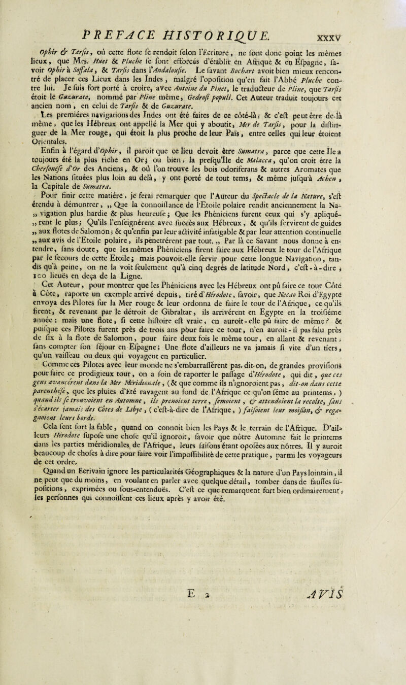 Ophir & Tarfis, où cette flote fe rendoit félon l’Ecriture, ne font donc point les mêmes lieux, que Mrs. Huet & Pluche fe font efforcés d’établir en Afrique & en Éfpagne, fa- voir Ophir à Sojfala, & Tarfis dans l'Andaloufie. Le favant Bochart avoicbien mieux rencon¬ tre de placer ces Lieux dans les Indes , malgré l’opoûtion qu’en fait l’Abbé Pluche con¬ tre lui. Je fuis fort porté à croire, avec Antoine du Pinety le traduffeur de Pline, que Tarfis écoit le Guz,urate, nommé par Pline même, Gedrofi populi. Cet Auteur traduit toujours cet ancien nom , en celui de Tarfis & de Gu&urate. Les premières navigations des Indes ont été faites de ce côté-là; & c’eft peut être de-là même, que les Hébreux ont appelle la Mer qui y aboutit. Mer de Tarfis, pour la diftin- guer de la Mer rouge, qui étoit la plus proche de leur Païs, entre celles qui leur étoient Orientales. Enfin à l’égard dy Ophir, il paroit que ce lieu deVoit être Sumatra, parce que cette Ile a toujours été la plus riche en Orj ou bien, la prefqu’Ile de Malaccay qu’on croit être la Cherfonéfe d'Or des Anciens, & où Ion trouve les bois odoriferans & autres Aromates que les Nations fituées plus loin au delà, y ont porté de tout tems * & même jufqu’à Achen , la Capitale de Sumatra. Pour finir cette matière, je ferai remarquer que l’Auteur du Spectacle dé la Nature, seft étendu à démontrer, „ Que la connoillance de l’Etoile polaire rendit anciennement la Na- „ vigation plus hardie & plus heureulè ; Que les Phéniciens furent ceux qui s’y apliqué- ,, rent le plus; Qu’ils l’enfeignérent avec fuccès aux Hébreux, & qu’ils fervirent de guides „ aux flotes de Salomon; & qu’enfin par leur activité infatigable &par leur attention continuelle „ aux avis de l’Etoile polaire, ils pénétrèrent par tout. „ Par là ce Savant nous donne à en¬ tendre, fans doute, que les mêmes Phéniciens firent faire aux Hébreux le tour de l’Afrique par le fecours de cette Etoile; mais pouvoit-elle fervir pour cette longue Navigation, tan¬ dis qu’à peine, on ne la voit feulement qu’à cinq degrés de latitude Nord, c’elt - à - dire , ico lieues en deçà de la Ligne. Cet Auteur, pour montrer que les Phéniciens avec les Hébreux ontpûfaire ce tour Côté à Côte, raporte un exemple arrivé depuis, tiré dé Hérodote, favoir, que Necao Roi d’Egypté envoya des Pilotes fur la Mer rouge & leur ordonna de faire le tour de l’Afrique, ce qu’ils firent, & revenant par le détroit de Gibraltar, ils arrivèrent en Egypte en la troifiémc année; mais une flote, fi cette hiftoire efl: vraie, en auroit-elle pû taire de même ? Ôç puilque ces Pilotes furent près de trois ans pôur faire Ce tour, n’en auroit - il pas falu près de fix à la flote de Salomon, pour faire deux fois le même tour, en allant & revenant; lans compter ion féjour en Efpagne; Une flote d’ailleurs ne va jamais fi vite d’un tiers, qu’un vaiflèau ou deux qui voyagent en particulier. Comme ces Pilotes avec leur monde ne s’embarrafférent pas, dit* on, de grandes provifioiis pour faire ce prodigieux tour, on a foin de raporter le pafiage d'Hérodote, qui dit, que ces gens avancèrent dans la Mer Méridionale , (& que comme ils n’ignoroient pas , dit-on dans cette parenthéfe, que les pluies d’Eté ravagent au fond de l’Afrique ce qu’on féme au printems, ) quand ils fe trouvaient en Automne , ils prenoient terre, femoient, (f attendaient la récolté, fans s’écarter jamais des Cotes de Libye , ( c’eft-à-dire de fAfrique, ) faifoient leur moifon, & rega¬ gnaient leurs bords. Cela fent fort la fable, quand on connoit bien les Pays & le terrain de l’Afrique. D’ail* leurs Hérodote fupofe une choie qu’il ignoroit, favoir que nôtre Automne fait le printems dans les parties méridionales de l’Afrique, leurs faifons étant opofées aux nôtres. Il y auroit beaucoup de chofes a dire pour faire voir l’impoffibilité de cette pratique, parmi les voyageurs de cet ordre. Quand un Ecrivain ignore les particularités Géographiques & la nature d’un Pays lointain, il ne peut que du moins, en voulant en parler avec quelque détail, tomber dans de faufles fu- pofitions, exprimées ou fous-entenduës. C’efl: ce que remarquent fort bien ordinairement ,• les perfonnes qui connoiflent ces lieux après y avoir été. A vis E 2