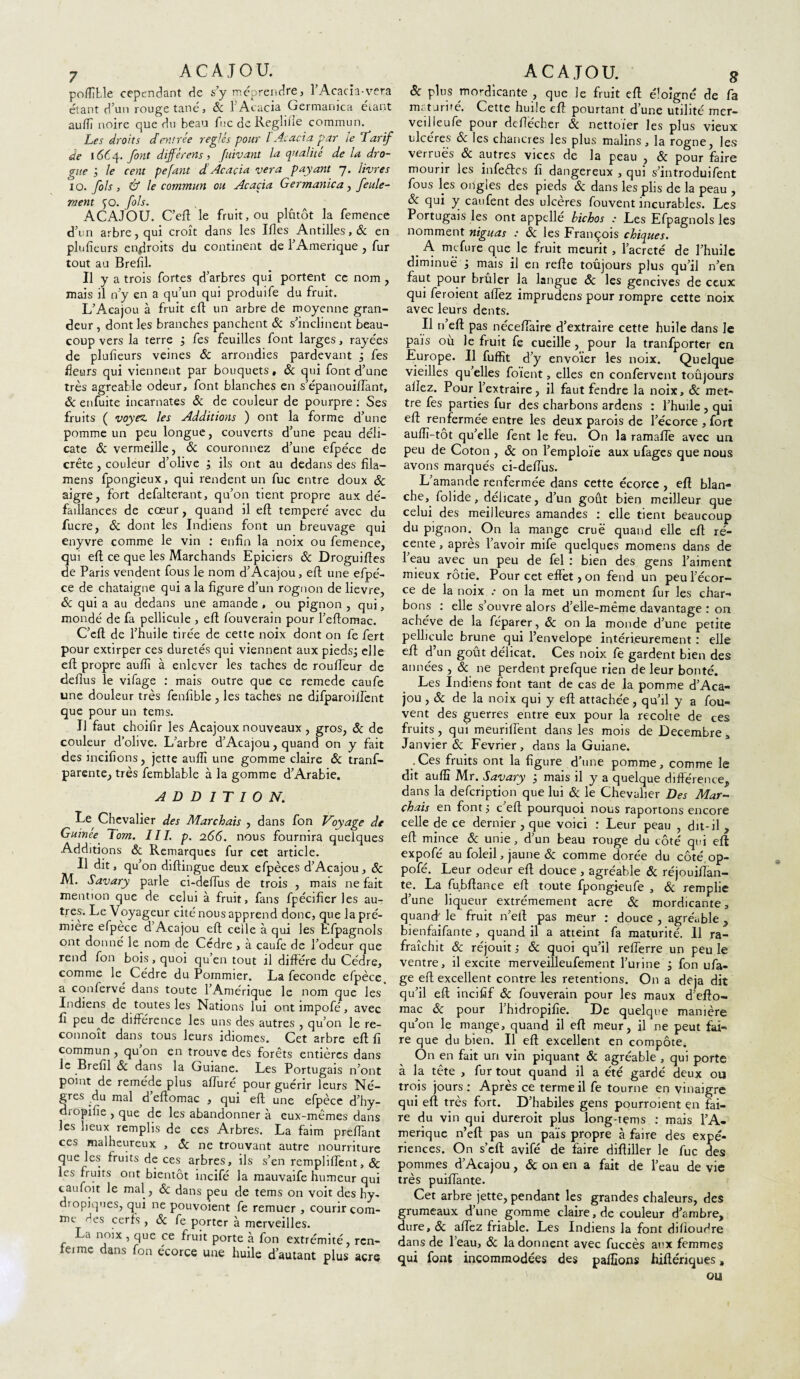 7 ACAJOU. poffible cependant de s’y méprendre, l’Acacia-vera étant d’un rouge tané, 6c 1 Acacia Germanica étant auffi noire que du beau fuc de Reghfle commun. Les droits dentrée réglés pour l'Acacia par le Tarif de 1664. font différens, fuivant la qualité de la dro¬ gue ; le cent pefant d Acacia vera payant 7. livres 10. fols, & le commun ou Acacia Germanica, feule¬ ment ^o. fols. ACAJOU. C’efl le fruit, ou plutôt la femence d’un arbre, qui croît dans les Ifles Antilles, & en plufieurs endroits du continent de l’Amerique , fur tout au Brefil. Il y a trois fortes d’arbres qui portent ce nom , mais il n’y en a qu’un qui produife du fruit. L’Acajou à fruit efl un arbre de moyenne gran¬ deur , dont les branches panchent & s’inclinent beau¬ coup vers la terre j fes feuilles font larges, rayées de plufîeurs veines & arrondies pardevant j fes fleurs qui viennent par bouquets, 6c qui font d’une très agréable odeur, font blanches en s’épanouiflant, & enfuite incarnates & de couleur de pourpre : Ses fruits ( voyez, les Additions ) ont la forme d’une pomme un peu longue, couverts d’une peau déli¬ cate & vermeille, & couronnez d’une efpéce de crête, couleur d’olive ; ils ont au dedans des fila— mens fpongieux, qui rendent un fuc entre doux 6c aigre, fort defalterant, qu’on tient propre aux dé¬ faillances de cœur, quand il efl temperé avec du fucre, & dont les Indiens font un breuvage qui enyvre comme le vin : enfin la noix ou femence, qui efl ce que les Marchands Epiciers 6c Droguifîes de Paris vendent fous le nom d’Acajou, efl: une efpé¬ ce de châtaigne qui a la figure d’un rognon de lievre, 6c qui a au dedans une amande , ou pignon , qui, mondé de fa pellicule , efl fouverain pour l’eftomac. C’eft de l’huile tirée de cette noix dont on fe fert pour extirper ces duretés qui viennent aux piedsj elle efl propre auffi à enlever les taches de roufleur de deflus le vifage : mais outre que ce remede caufe une douleur très fenfible , les taches ne difparoilfent que pour un tems. Il faut choifir les Acajoux nouveaux, gros, & de couleur d’olive. L’arbre d’Acajou, quand on y fait des incitions, jette auffi une gomme claire 6c tranf- parente, très femblable à la gomme d’Arabie. ADDITION. Chevalier des Marchais , dans fon Voyage de Guinee' lom. III. p. 266. nous fournira quelques Additions ôc Remarques fur cet article. Il dit, qu’on diftingue deux efpèces d’Acajou, 6c M. Savary parle ci-deffus de trois , mais ne fait mention que de celui à fruit, fans fpécificr les au¬ tres. Le Voyageur cité nous apprend donc, que la pré- miere efpece d Acajou efl celle à qui les Efpagnols ont donné le nom de Cèdre , à caufe de l’odeur que rend fon bois , quoi qu en tout il diffère du Cèdre, comme le Cèdre du Pommier. La fécondé efpèce, a confervé dans toute l’Amérique le nom que les Indiens de toutes les Nations lui ont împofé, avec fi peu de différence les uns des autres , qu’on le re- connoît dans tous leurs idiomes. Cet arbre efl fi commun , qu on en trouve des forêts entières dans le Brefil <3c dans la Guiane. Les Portugais n’ont point de remède plus affiné pour guérir leurs Nè¬ gres du mal d eftomac , qui efl une efpèce d’hy- d.opifie , que de les abandonner à eux-mêmes dans les lieux remplis de ces Arbres. La faim preflant ces malheureux , 6c ne trouvant autre nourriture que les fruits de ces arbres, ils s’en rempliffent, & les fruits ont bientôt incifé la mauvaife humeur qui caufoit le mal, 6c dans peu de tems on voit des hy- dtopjques, qui ne pouvoient fe remuer , courir com¬ me des cerfs , & fe porter à merveilles. La noix , que ce fruit porte à fon extrémité, rcn- feime dans fon écorce une huile d’autant plus acre ACAJOU. 8 6c plus mo-dicante , que Je fruit efl éloigné de fa maturité. Cette huile efl pourtant d’une utilité mer- veilleufe pour deflécher 6c nettoïer les plus vieux ulcères & les chancres les plus malins, la rogne, les verrues 6c autres vices de la peau , 6c pour faire mourir les infeftes fi dangereux , qui s’introduifent fous les ongles des pieds 6c dans les plis de la peau , & qui y caufent des ulcères fouvent incurables. Les Portugais les ont appellé bichos : Les Efpagnols les nomment niguas : 6c les François chiques. A mefure quelle fruit mcurit , l’acreté de l’huile diminue j mais il en refle toûjours plus qu’il n’en faut pour brûler la langue 6c les gencives de ceux qui feroient aflez imprudens pour rompre cette noix avec leurs dents. Il n’eft pas néceflaire d’extraire cette huile dans le pais où le fruit fe cueille, pour la tranfporter en Europe. Il fuffit d’y envoïer les noix. Quelque vieilles qu elles foient, elles en confervent toûjours allez. Pour l’extraire, il faut fendre la noix, 6c met¬ tre fes parties fur des charbons ardens : l’huile , qui efl renfermée entre les deux parois de l’écorce , fort auffi-tot qu’elle fent le feu. On la ramaffe avec un peu de Coton , 6c on l’emploie aux ufages que nous avons marqués ci-deffus. L’amande renfermée dans cette écorce , efl blan¬ che, folide, délicate, d’un goût bien meilleur que celui des meilleures amandes : elle tient beaucoup du pignon. On la mange crue quand elle efl ré¬ cente , après l’avoir mife quelques momens dans de l’eau avec un peu de fel : bien des gens l’aiment mieux rôtie. Pour cet effet, on fend un peu l’écor¬ ce de la noix..- on la met un moment fur les char¬ bons : elle s’ouvre alors d’elle-même davantage : on achève de la féparer, 6c on la monde d’une petite pellicule brune qui l’envelope intérieurement : elle efl d’un goût délicat. Ces noix fe gardent bien des années , 6c ne perdent prefque tien de leur bonté. Les Indiens font tant de cas de la pomme d’Aca¬ jou , 6c de la noix qui y efl attachée, qu’il y a fou- vent des guerres entre eux pour la récolté de ces fruits, qui meuriffent dans les mois de Décembre „ Janvier 6c Février, dans la Guiane. .Ces fruits ont la figure d’une pomme, comme le dit auffi Mr. Savary j mais il y a quelque différence, dans la defeription que lui 6c le Chevalier Des Mar¬ chais en font 5 c’eft pourquoi nous raportons encore celle de ce dernier , que voici : Leur peau , dit-il , efl mince 6c unie, d’un beau rouge du côté qui efl expofé au foleil, jaune 6c comme dorée du côté op- pofé. Leur odeur efl douce , agréable 6c réjouiflan- te. La fu bilan ce efl toute fpongieufe , 6c remplie d’une liqueur extrêmement acre 6c mordicante, quand' le fruit n’eft pas meur : douce , agréable , bienfaifante, quand il a atteint fa maturité. 11 ra¬ fraîchit 6c réjouit ,* 6c quoi qu’il refferre un peu le ventre, il excite merveilleufement l’urine ; fon ufa- ge efl excellent contre les retentions. On a déjà dit qu’il efl incifif 6c fouverain pour les maux d’efto- mac 6c pour l’hidropifie. De quelque manière qu’on le mange, quand il efl meur, il ne peut fai¬ re que du bien. Il efl excellent en compote. On en fait un vin piquant 6c agréable , qui porte à la tête , fur tout quand il a été gardé deux ou trois jours: Après ce terme il fe tourne en vinaigre qui efl très fort. D’habiles gens pourroient en fai¬ re du vin qui dureroit plus long-tems : mais l’A¬ merique n’efl pas un païs propre à faire des expé¬ riences. On s’eft avifé de faire difliller le fuc des pommes d’Acajou, 6c on en a fait de l’eau de vie très puiflante. Cet arbre jette, pendant les grandes chaleurs, des grumeaux d’une gomme claire, de couleur d’ambre, dure, 6c aflez friable. Les Indiens la font difioudre dans de l’eau, 6c la donnent avec fuccès aux femmes qui font incommodées des paffions hiftériques, ou