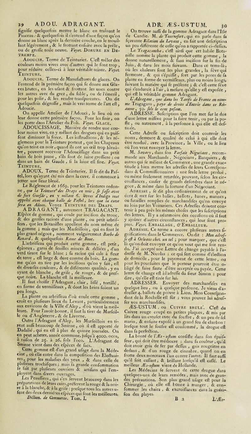 19 ADOU. ADRAGANT. flgnifle quelquefois mettre le blanc en traînant le Pinceau.- 8c quelquefois il s’entend d’une façon qu’on donne au blanc après la dernière couche, en le mouil- lant légèrement, 8c le frottant enfuite avec la prêle , ou de grolfe toile neuve. Voyez. Dorure en De- trempe. Adoucir. Terme de Teinturier. C’eft mêler des couleurs moins vives avec d’autres qui le font trop , pour réduire celles-ci à leur véritable teinte. Voyez. Teinture. Adoucir. Terme de Manufactures de glaces. On l’entend de la prémière façon qui fe donne aux Gla¬ ces brutes, en les ufant & frottant les unes contre les autres avec du grez , du fable, ou de lemeril, pour les polir, & les rendre tranfparentes. On dit quelquefois dégroflïr, mais le vrai terme de l’art eft, Adoucir. On appelle Attelier de l’Adouci, le lieu où on leur donne cette prémière façon. Pour les finir, on les porte dans l’Attelier du Poli. Voyez. Glace. ADOUCISSAGE. Manière de rendre une cou¬ leur moins vive, en y mêlant des drogues qui en puif- fent diminuer la force. Les inftrudions , & les ré- glemens pour la Teinture portent, que les Chapeaux qu’on teint en noir, quand ils ont un œil trop bleuâ¬ tre , peuvent recevoir l’Adouci/Tage dans un petit bain de bois jaune, s’ils font de jaine groflîere 5 ou dans un bain de Gaude , fi la laine eft fine. Voyez. Teinture. ADOUX. Terme de Teinturier. Il fe dit du Paf- tel, lors qu’ayant été mis dans la cuve, il commence à jetter une fleur bleue. Le Réglement de 1669. pour les Teintures ordon¬ ne , que la Teinture1 des Draps en noir , fe fajfe avec de fort Guefde , en y mêlant 6. livres dTndigo tout apprêté avec chaque balle de Paflel, lors que la cuve fera en Adoux. Voyez Teinture des Draps. ADRAGANT, autrement TR AGAÇANT. Efpèce de gomme, qui coule par inciflon du tronc, 8c des grolfes racines d’une plante, ou petit arbrif- feau, que les Botaniftes appellent du nom même de la gomme , mais que les Marfeillois , qui en font le plus grand négoce , nomment vulgairement Barbe de Renard, 8c quelquefois Rame de Bouc. L’arbriffeau qui produit cette gomme, eft petit, épineux, garni de feuilles minces & déliées , d’un verd tirant fur le blanc ; fa racine qui cale à fleur de terre , ed large 8c dure comme du bois. La gom¬ me qu’on en tire par les incifions qu’on y fait, ed de diverfes couleurs, & de différentes qualités , y en ayant de blanche, de grife , de rouge, 8c de pref- que noire. La blanche ed la meilleure. Il faut choifir l’Adragant, clair, liffé , tortillé, en forme de vermiffeaux , & dont les brins foïent un peu longs. La plante ou arbrifleau d’où coule cette gomme , croît en pludeurs lieux du Levant, particuliérement aux environs de la Ville d’Alep , d’où vient la meil¬ leure. Pour l’avoir bonne, il faut la tirer de Marfeil- le ou d’Angleterre, & de Livorne. Outre l’Adragant d’Alep, les Marfeillois en ti¬ rent aufli beaucoup de Smirne, ou il ed apporté de Dadalié, qui en ed à plus de quinze journées. On en peut acheter, année commune, jufqu’à 4000. ocos, a raifon de 2p. a 26. fols loco. L’Adragant de Smirne vient dans des efpèces de facs. „ Cette gomme ed d’un grand ufage dans la Méde¬ cine , où elle entre dans la compofition des Eleétuai- res, pour les maladies des yeux , & dans celle de pludeurs trochifques 5 mais fa grande confommation fe fait par pludeurs ouvriers & artifans qui l’em- ployent dans divers ouvrages. Les Peauffiers, qui s’en fervent beaucoup dans les préparations de leurs cuirs,préfèrent la rouge & la noi¬ re a la blanche, & à la grife : prefque tous les autres u- fent des deux dernières efpeces qui font les meilleures. Diblion. de Commerce, Tom. I. ADR. ÆS-USTUM. 30 On trouve auflï de la gomme Adragant dans ÎTflë de Candie. M. de Tournefort > qui en parle dans fa fçavante Relation du Levant, en fait une defcription un peu différente de celle qu’on a rapportée ci-deflus* Le Tragacantka, c’efl aind que cet habile Bota- mfle nomme la plante qui produit cette gomme , la donne naturellement, 8c fans inciflon fur la fln de Juin, 8c dans les mois fuivans. Dans ce tems-là» où les chaleurs font les plus grandes , la fève qui fermente , 8c qui s’épaiflît, fort par les pores de fa plante en forme de vermiffeaux, plus ou moins longs, fuivant la matière qui fe préfente 8c c’eft cette fève qui s’endurcit à l’air, à mefure qu’elle y ed expofée , qui ed la véritable gomme Adragant. L Adragant, que dans les Tarifs de France on nù'm~ me Tragagans , paye de droits d’Entrée dans ce Roi- aume , co. fols le cent pefant. ADRESSE. Sufcriptron que l’on met fur le doS d’une lettre miflîve pour la faire tenir, ou par la po= de , ou autrement, à la perfonne à qui elle ed def- tinée. Cette Adreffe ou fufcription doit contenir les noms, demeure 8c qualité de celui à qui elle doit etre rendue, avec la Province, la Ville, ou le lieu où l’on veut envoyer la lettre. AI. Savary, dans fon Parfait Négociant, recom¬ mande aux Marchands, Négocians, Banquiers, & autres qui fe mêlent de Commerce , une grande exac-- titude à bien mettre les adreffes de leurs Correfpon- dans 8c Commiflîonnaires 5 une feule lettre perdue , ou même feulement retardée, pouvant, félon les cir-< condances , caufer de grands defordres dans le né¬ goce , 8c même dans la fortune d’un Négociant. Adresse , fe dit plus ordinairement de ce qu’oii écrit & met fur les balles, ballots, banes, mannes j ou futailles remplies de marchandifes qu’on envoyé au loin par les Voituriers. Ces Adreffes doivent con¬ tenir à peu près les mêmes chofes que les fufcriptions des lettres. Il y a néanmoins des occadons où il faut y ajoûter d’autres circonflances, qui leur font pro^= près. Voyez Emballage, Emballeur. Adresse. Ce terme a encore pludeurs autres fl- gnidcations dans le Commerce. On dit : Mon adref fe efl à Orléans chez un tel j pour marquer, que c'ed là qu’on doit envoyer ce qu’on veut qui me foit ren¬ du. J’ai accepté une Lettre de change payable à l’a- dreffe de M. Nicolas ; ce qui fert comme d’éleêfiort de domicile , pour le payement de cette lettre, ou pour les pourfuites que le porteur pourroit être o- bligé de faire faute d’être acceptée ou payée. Cette lettre de change ed àl’adreffe du fleur Simon 5 pour dire, qu’elle ed tirée fur lui. ADRESSER. Envoyer des marchandifes eti quelque lieu , ou à quelque perfonne. Je viens d’a-< dreffer 4. ballots de poivre à Lion. Mon Correfpon- dant de la Rochelle eft fûr 5 vous pouvez lui adref* fer vos marchandifes. ÆS-USTUM , ou Cuivre brûle'. C’ed du Cuivre rouge coupé en petites plaques, & mis par lits dans un creufet avec du foudre , &: un peu de fei marin, 8c enfuite expofé à un grand feu de charbon f lorfque tout le foüfre eft confommé, la drogue eft dans fa perfeêfion. La bonté de YÆs-ufium conflfle dans fon épaif- feur, qui doit être médiocre 5 dans fa couleur , qu’il doit avoir gris de fer par deffus , gris rougeâtre en dedans, 8c d’un rouge de cinnabre, quand on en frotte deux morceaux l’un contre l’aune. U faut auflï qu’il foit caffant, 8c bridant lorfqu’il eft caffé; Lë meilleur Æs-uftum vient de Hollande. Les Médecins fe fervent de cette drogue dans quelques-uns de leurs remèdes , mais avec de gran¬ des précautions. Son plus grand ufage ed pour la Chirurgie , où elle eft bonne à manger , 8c con- fommer les chairs , 8c excroi flan ces dans la guéri*, fon des playes.