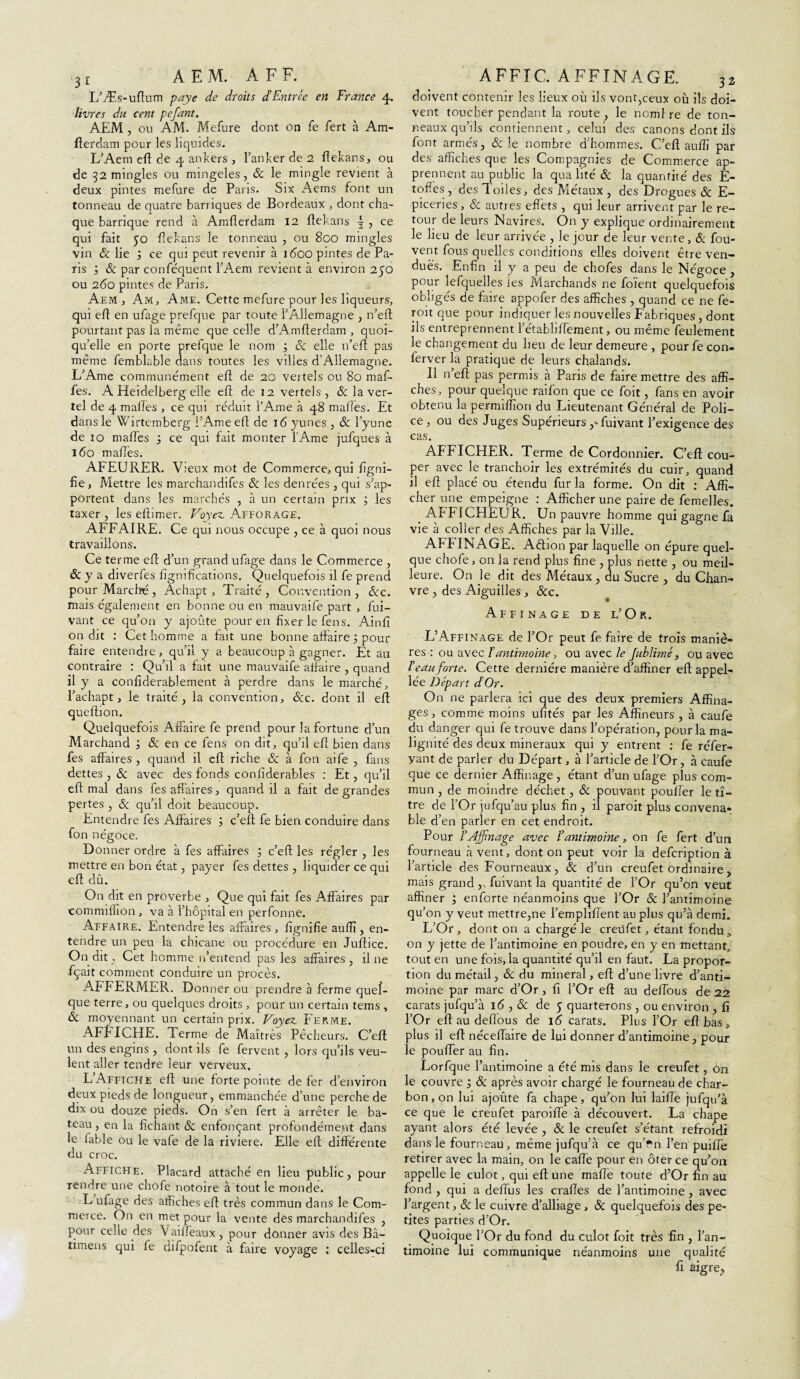 L’Æs-uftum paye de droits d’Entrée en France 4. livres du cent pefant. AEM , ou AM. Mefure dont on fe fert à Am- fterdam pour les liquides. L’Aern eft de 4 ankers , l’anker de 2 ffekans, ou de 32 mingles ou mingeles, & le mingle revient à deux pintes mefure de Paris. Six Aems font un tonneau de quatre barriques de Bordeaux , dont cha¬ que barrique rend à Amflerdam 12 ftekans | , ce qui fait po fiekans le tonneau , ou 8oo mingles vin & lie ce qui peut revenir à i<5oo pintes de Pa¬ ris ; & par conféquent l’Aem revient à environ 250 ou 260 pintes de Paris. Aem, Am, Ame. Cette mefure pour les liqueurs, qui eft en ufage prefque par toute F Allemagne , n’eft pourtant pas la même que celle d’Amfterdam , quoi¬ qu’elle en porte prefque le nom 3 8c elle n’eft pas même femblable dans toutes les villes d’Allemagne. L’Ame communément eft de 20 vertels ou 80 maf- fes. A Heidelberg elle eft de 12 vertels, &laver- tel de 4 malles , ce qui réduit l’Ame à 48 malles. Et dans le Wirtemberg l’Ame eft de 16 yunes , 8c l’yune de 10 maffes ; ce qui fait monter l’Ame jufques à 160 maffès. AFEURER. V;eux mot de Commerce, qui ligni¬ fie , Mettre les marchandées & les denrées , qui s’ap¬ portent dans les marchés , à un certain prix ; les taxer , les eftimer. Voyez Afforage. AFFAIRE. Ce qui nous occupe , ce à quoi nous travaillons. Ce terme elt d’un grand ufage dans le Commerce , & y a diverfes lignifications. Quelquefois il fe prend pour Marché , Achapt, Traité , Convention , &c. mais également en bonne ou en mauvaife part , fui- vant ce qu’on y ajoute pour en fixer le fens. Ainfi on dit : Cet homme a fait une bonne affaire 3 pour faire entendre, qu’il y a beaucoup à gagner. Et au contraire : Qu’il a fait une mauvaife affaire , quand il y a confiderablement à perdre dans le marché, l’achapt, le traité, la convention, céc. dont il eft queftion. Quelquefois Affaire fe prend pour la fortune d’un Marchand j 8c en ce fens on dit, qu’il eft bien dans fes affaires , quand il eft riche & à fou aife , fans dettes , & avec des fonds conliderables : Et, qu’il eft mal dans les affaires, quand il a fait de grandes pertes , & qu’il doit beaucoup. Entendre fes Affaires ; c’eft fe bien conduire dans fon négoce. Donner ordre à fes affaires ; c’eft les régler , les mettre en bon état, payer fes dettes , liquider ce qui eft dû. On dit en proverbe , Que qui fait fes Affaires par commiffion , va à l’hôpital en perfonne. Affaire. Entendre les affaires , lignifie aullî, en¬ tendre un peu la chicane ou procedure en Juftice. On dit. Cet homme 11’entend pas les affaires, il ne fçait comment conduire un procès. AFFERMER. Donner ou prendre à ferme quel¬ que terre, ou quelques droits , pour un certain tems , ôc moyennant un certain prix. Voyez Ferme. AFFICHE. Terme de Maîtrés Pêcheurs. C’eft un des engins , dont ils fe fervent , lors qu’ils veu¬ lent aller tendre leur verveux. L Affiche eft une forte pointe de fer d’environ deux pieds de longueur, emmanchée d’une perche de dix ou douze pieds. On s’en fert à arrêter le ba¬ teau , en la fichant & enfonçant profondément dans le fable ou le vafe delà riviere. Elle eft différente du croc. Affiche. Placard attaché en lieu public, pour rendre une chofe notoire à tout le monde. L’ufage des affiches eft très commun dans le Com¬ merce. On en met pour la vente des marchandées , pour celle des Vaiiieaux, pour donner avis des Bâ- timeus qui fe dépofent à faire voyage : celles-ci doivent contenir les lieux où ils vont,ceux où ils doi¬ vent toucher pendant la route, le nomlre de ton¬ neaux qu’ils contiennent, celui des canons dont ils font armés, 8c le nombre d’hommes. C’eft auffi par des affiches que les Compagnies de Commerce ap¬ prennent au public la qualité & la quantité des E- toffes , des Toiles, des Métaux , des Drogues 8c E- piceries, & autres effets , qui leur arrivent par le re¬ tour de leurs Navires. On y explique ordinairement le lieu de leur arrivée , le jour de leur vente, & fou- vent fous quelles conditions elles doivent être ven¬ dues. Enfin il y a peu de chofes dans le Négoce , pour lefquelles les Marchands ne foïent quelquefois obligés de faire appofer des affiches , quand ce ne fe- roit que pour indiquer les nouvelles Fabriques , dont ils entreprennent l’établiftement, ou même feulement le changement du lieu de leur demeure , pour fe con- ferver la pratique de leurs chalands. Il n’eft pas permis à Paris de faire mettre des affi¬ ches, pour quelque raifon que ce foit, fans en avoir obtenu la permiffïon du Lieutenant Général de Poli¬ ce, ou des Juges Supérieurs ,-fuivant l’exigence des cas. AFFICHER. Terme de Cordonnier. C’eft cou¬ per avec le tranchoir les extrémités du cuir, quand il eft placé ou étendu fur la forme. On dit : Affi¬ cher une empeigne : Afficher une paire de femelles. AFFICHEUR. Un pauvre homme qui gagne fa vie à coller des Affiches par la Ville. AFFINAGE. Aêhon par laquelle on épure quel¬ que chofe, on la rend plus fine , plus nette , ou meil¬ leure. On le dit des Métaux, du Sucre , du Chan¬ vre , des Aiguilles , &c. Affinage de l’Or. L’Affinage de l’Or peut fe faire de trois maniè¬ res : ou avec T antimoine, ou avec le Jublimé, ou avec beau forte. Cette dernière manière d’affiner eft appel- lée Départ d Or. On ne parlera ici que des deux premiers Affina¬ ges, comme moins ufités par les Affineurs , à caufe du danger qui fe trouve dans l’opération, pour la ma¬ lignité des deux minéraux qui y entrent : fe réfer- yant de parler du Départ, à l’article de l’Or, à caufe que ce dernier Affinage , étant d’un ufage plus com¬ mun , de moindre déchet, 8c pouvant pouffer le ti¬ tre de l’Or jufqu’au plus fin , il paroit plus convena¬ ble d’ en parler en cet endroit. Pour l’Affinage avec ïantimoine, on fe fert d’un fourneau à vent, dont on peut voir la defeription à l’article des Fourneaux , 8c d’un creufet ordinaire , mais grand ,, fuivant la quantité de l’Or qu’on veut affiner ; enforte néanmoins que l’Or 8c l’antimoine qu’on y veut mettre,ne l’empliffent au plus qu’à demi. L’Or, dont on a chargé le creùfet, étant fondu, on y jette de l’antimoine en poudre, en y en mettant, tout en une fois, la quantité qu’il en faut. La propor¬ tion du métail, 8c du minerai, eft d’une livre d’anti¬ moine par marc d’Or, fi l’Or eft au deffous de 22 carats jufqu’à 16,8c de 5 quarterons , ou environ , fi l’Or eft au deffous de 16 carats. Plus l’Or eft bas, plus il eft néceffaire de lui donner d’antimoine, pour le pouffer au fin. Lorfque l’antimoine a été mis dans le creufet, on le couvre 1 8c après avoir chargé le fourneau de char¬ bon , on lui ajoute fa chape, qu’on lui laiffe jufqu’à ce que le creufet paroiffe à découvert. La chape ayant alors été levée , 8c le creufet s’étant refroidi dans le fourneau, même jufqu’à ce qu’fn l’en puiffè retirer avec la main, on le cafte pour en ôter ce qu’on appelle le culot, qui eft une malle toute d’Or fin au fond , qui a deffus les craffes de l’antimoine, avec l’argent, & le cuivre d’alliage , & quelquefois des pe¬ tites parties d’Or. Quoique l’Or du fond du culot foit très fin , l’an¬ timoine lui communique néanmoins une qualité fi aigre.