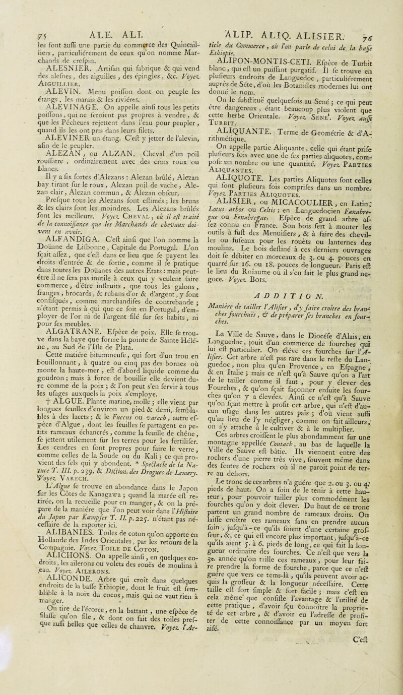 ]es font âufïï une partie du commerce des Quincail¬ liers, particuliérement de ceux qu’on nomme Mar¬ chands de crefpin. ALESNIER. Artifan qui fabrique 8c qui vend des alefnes , des aiguilles , des épingles , &cc. Voyez, Aiguillier. ALEVIN. Menu poiiïon dont on peuple les étangs , les marais & les rivières. ALEVINAGE. On appelle ainlî tous les petits poiiTons, qui ne feroient pas propres à vendre, & que les Pêcheurs rejettent dans l’eau pour peupler , quand ils les ont pris dans leurs filets. ALEV INER un étang. C’eft y jetter de l’alevin, afin de Je peupler. ALEZAN , ou ALZAN. Cheval d’un poil rouflatre , ordinairement avec des crins roux ou blancs. Il y a fix fortes d’Alezans : Alezan brûlé, Alezan bay tirant fur le roux, Alezan poil de vache , Ale¬ zan clair, Alezan commun, 8c Alezan obfcur. Prefque tous les Alezans font eftimés 5 les bruns & les clairs font les moindres. Les Alezans brûlés font les meilleurs. Voyez. Cheval , oh il efl traité de la connoijjance que les Marchands de chevaux doi¬ vent en avoir. ALFANDIGA. C’eft ainfî que l’on nomme la Doüane de Liibonne , Capitale du Portugal. L’on fçait allez, que c’eft dans ce lieu que fe payent les droits d’entrée 8c de fortie, comme il fe pratique dans toutes les Doüanes des autres Etats : mais peut- être il ne fera pas inutile à ceux qui y veulent faire commerce , d’être inftruits , que tous les galons , franges , brocards, & rubans d’or 8c d’argent, y font confifqués , comme marchandifes de contrebande ; n’étant permis à qui que ce foit en Portugal, d’em¬ ployer de l’or ni de l’argent filé fur fes habits , ni pour fes meubles. ALGATRANE. Efpèce de poix. Elle fe trou¬ ve dans la baye que forme la pointe de Sainte Hélè¬ ne , au Sud de Pille de Plata. Cette matière bitumineufe, qui fort d’un trou en' bouillonnant, à quatre ou cinq pas des bornes où monte la haute-mer , efl: d’abord liquide comme du goudron ; mais à force de bouillir elle devient du¬ re comme de la poix ; & l’on peut s’en fervir à tous les ufages auxquels la poix s’employe. t ALGUE. Plante marine, molle • elle vient par longues feuilles d’environ un pied 8c demi, fembla- bles a des lacets ; 8c le Fuccus ou varech, autre ef¬ pèce d’Algue , dont les feuilles fe partagent en pe¬ tits rameaux échancrés , comme la feuille de chêne , fe jettent utilement fur les terres pour les fertdifer. Les cendres en font propres pour faire le verre, comme celles de la Soude ou du Kalt 5 ce qui pro¬ vient des fels qui y abondent. * SpeJacle de la Na¬ ture V. III. p. 239. & Diction, des Drogues de Lemery. l'Voyez, Varech. F’Algue fe trouve en abondance dans le Japon fur les Cotes de Kanagawa ; quand la marée efl re¬ tirée, on la recueille pour en manger, & on la pré¬ pare de la manière que l’on peut voir dans 1 ’ Hifloire du Japon par Kcempfer T. II. p. 225. n’étant pas né- ceflaire de la raporter ici. ALIBANIES. Toiles de coton qu’on apporte en Hollande des Indes Orientales, par les retours de la Compagnie. Voyez Toile de Coton. ALICHONS. On appelle ainfi , en quelques en¬ droits , les ailerons ou volets des roues de moulins à eau. Voyez Ailerons. ALICONDE. Arbre qui croît dans quelques endroits de la baffe Ethiopie, dont le fruit efl fem- bJable a la noix du cocos, mais qui ne vaut rien à manger. On tire de 1 écorce, en la battant, une efpè 1 aile qu on file , & dont on fait des toiles que auffi belles que celles de chanvre. Voyez îicte du Commerce , ou ïon parle de celui de la baffe Ethiopie. M ALIPON-MONTIS-CETI. Efpèce de Turbit blanc, qui efl un puiflant purgatif. U fe trouve en plufieurs endroits de Languedoc , particuliérement aupies de Séte,doù les Botanifles modernes lui ont donné le nom. A °n le fnbflituè' quelquefois au Séné ; ce qui peut être dangereux , étant beaucoup plus violent que cette herbe Orientale. Voyez Sene. Voyez auffi Turbit. . CLIQUANTE. Terme de Géométrie 8c d’A- ntnmétique. On appelle partie Aliquante, celle qui étant prife piulieurs fois avec une de fes parties aliquotes, com- pofe un nombre ou une quantité. Voyez Parties Allouantes. ALIQUOTE. Les parties Aliquotes font celles qui font plufieurs fois compnfes dans un nombre. Voyez Parties Aliquotes. ALISIER, ou MICACOULIER, en Latin; Lotus arbor ou Celtis j en Languedocien Fanabre- gue ou Fenabregue. Efpèce de grand arbre al¬ lez connu en E rance. Son bois fert à monter les outils à fuft des Menuifiers , 8c à faire des chevil¬ les ou fufeaux pour les rouets ou lanternes des moulins. Le bois defliné à ces derniers ouvrages doit fe débiter en morceaux de 3. ou 4. pouces en quarré fur 16. ou 18. pouces de longueur. Paris efl: le lieu du Roïaume où il s’en fait le plus grand né¬ goce. Voyez Bois. A D D I T I O N. Manière de tailler VAlifier , d’y faire croître des bran* ches fourchues , & de préparer fes branches en four¬ ches. La Ville de Sauve, dans le Diocéfe d’Alais, en Languedoc , jouit d un commerce de fourches qui lui efl particulier. On éléve ces fourches fur 1 ’A- lifier. Cet arbre n’eft pas rare dans le refle du Lan¬ guedoc , non plus qu’en Provence , en Efpagne , & en Italie mais ce n’eft qu’à Sauve qu’on a l’art de le tailler comme il faut , pour y élever des Fourches, 8c qu on fçait façonner enfuite les four¬ ches qu’on y a élevées. Ainfî ce n’eft qu’à Sauve qu on fçait mettre à profit cet arbre, qui n’eft d’au¬ cun ufage dans les^ autres païs ; d’où vient auffi quau lieu de l’y négliger, comme on fait ailleurs » on s y attache à le cultiver & à le multiplier. Ces arbres croiflent le plus abondamment fur une montagne appellée Coût a ch, au bas de laquelle la Ville de Sauve efl bâtie. Ils viennent entre des rochers d une pierre très vive, fouvent même dans des fentes de rochers où il ne paroit point de ter¬ re au dehors. . Le tronc de ces arbres n’a guère que 2. ou 3. ou 4: pieds de haut. On a foin de le tenir à cette hau¬ teur, pour pouvoir tailler plus commodément les fourches qu’on y doit élever. Du haut de ce tronc partent un grand nombre de rameaux droits. On laifle croître ces rameaux fans en prendre aucun foin , jufqu a -ce quils foient d’une certaine grol- feur, 8c, ce qui efl encore plus important, jufqu’à-ce quils aient y. à 6. pieds de long, ce qui fait la lon¬ gueur ordinaire des fourches. Ce n’eft que vers la 3e. année qu’on taille ces rameaux , pour leur fai¬ re prendre la forme de fourche, parce que ce n’eft guère que vers ce tems-là , qu’ils peuvent avoir ac¬ quis la grofleur 8c la longueur néceflaire. Cette taille efl fort fimple 8c fort facile 5 mais c’eft en cela même' que confifte l’avantage 8c l’utilité de cette pratique , d avoir fçu êonnoître la proprié¬ té de cet arbre , 8c d avoir eu l’adrefle de profi¬ ter de cette connoilfance par un moyen fort aifé. C’eft