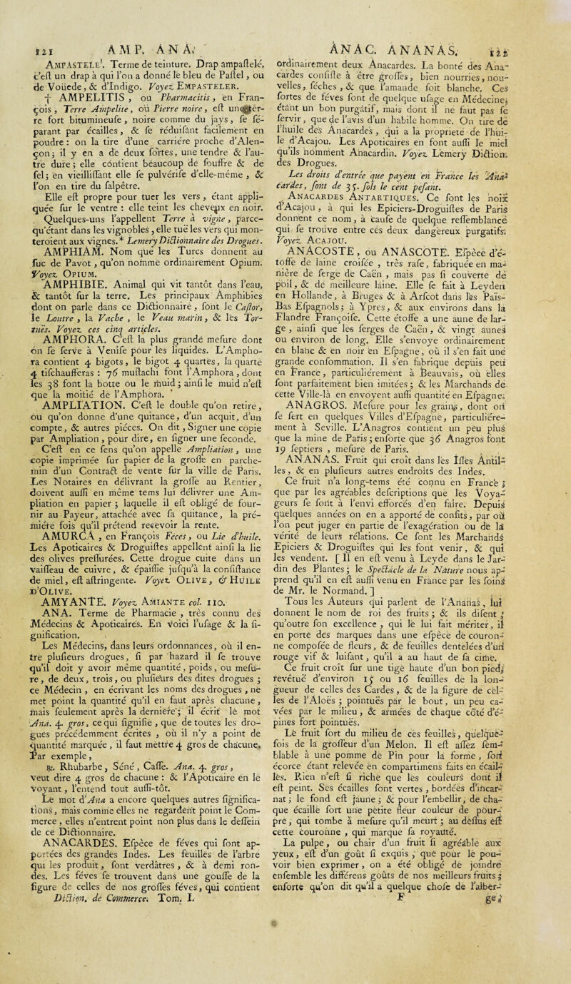 iît AMP. AN A; AmpASTELe'. Terme de teinture. Drap ampaftelé, c’eft un drap à qui l’on a donné le bleu de Paftel, ou de Voüede,& d’indigo. Voyez Empasteler. -j- AMPELITIS , ou Pharmacitis, en Fran¬ çois, Terre Ampelite, où Pierre noire , ePt un enter¬ re fort bitumineufe , noire comme du jays, fe ré¬ parant par écailles, 8c fe réduifânt facilement en poudre : on la tire d’une carrière proche d’Alen¬ çon ; il y en a de deux fortes, une tendre 8c l’au¬ tre dure ; elle contient beaucoup de fouffre 8c de fel ; en vieilliffant elle fe pulvénfe d’elle-même , 8c l’on en tire du falpêtre. Elle eft propre pour tuer les vers , étant appli¬ quée fur le ventre : elle teint les cheveux en noir. Quelques-uns l’appellent Terre à vigne, parce- qu’étant dans les vignobles, elle tué les vers qui mon- teroient aux vignes.* Lemery DiElionnairedes Drogues, AMPHIAM. Nom que les Turcs donnent au fuc de Pavot, qu’on nomme ordinairement Opium. Voyez Opium. AMPHIBIE. Animal qui vit tantôt dans l’eau, & tantôt fur la terre. Les principaux Amphibies dont on parle dans ce Dictionnaire, font le Caflor, le Loutre , la Vache , le Veau marin, 8c lès Tor¬ tues. Voyez ces cinq articles. AMPHORA. C’eft la plus grande mefure dont on fe ferve à Venife pour les liquides. L’Ampho- ra contient 4 bigots, le bigot 4 quartes, la quarte 4 tifchaufferas : 76 muilachi font l’Amphora , dont les 38 font la botte ou le rïvuid ; ainfile muid n’eft que la moitié de l’Amphora. AMPLIATION. C’eft le double qu’on retire, ou qu’on donne d’une quitance, d’un acquit, d’un compte, 8c autres pièces. On dit, Signer une copie par Ampliation, pour dire, en figner une fécondé. C’eft en ce fens qu’on appelle Ampliation, une copie imprimée fur papier de la grofïè en parche¬ min d’un Contraft de vente für la ville de Paris. .Les Notaires en délivrant la greffe au Rentier, doivent aulîï en même tems lui délivrer une Am¬ pliation en papier ; laquelle il eft obligé de four¬ nir au Payeur, attachée avec fa quitance, la pré- miéire fois qu’il prétend recevoir la rente. AMURCÀ , en François Fèces, ou Lie d’httile. Les Apoticaires 8c Droguiftes appellent ainfi la lie des olives preffurées. Cette drogue cuite dans un vailTeau de cuivre, 8c épaiflie jufqu’à la confiftance de miel, eft aftringente. Voyez Olive, & Huile d’Olive. AMYANTË. Voyez Amiante col. 110. AN A. Terme de Pharmacie , très connu des Médecins 8c Apoticaires. En voici lufage 8c la li¬ gnification. V Les Médecins, dans leurs ordonnances, où il en¬ tre plufieurs drogues, fi par hazard il fe trouve qu’il doit y avoir même quantité, poids, ou mefù- re, de deux, trois, ou plufieUrs des dites drogues ; ce Médecin , en écrivant les noms des drogues , né met point la quantité qu’il en faut après chacune , mais feulement après la derniere'; il écrit lé mot And. 4. gros, ce qui lignifié , que de toutes les dro¬ gues précédemment écrites , où il n’y a point de quantité marquée , il faut mèttfe 4 gros de chacune. Par exemple, Rhubarbe, Séné, Calfe. Ana. 4. gros, Veut dire 4 gros de chacune : & l’Apoticaire en le voyant, l’entend tout aullî-tôt. Le mot 8s Ana a encore quelques autres lignifica¬ tions, mais comme elles ne regardent point le Com¬ merce , elles n’entrent point non plus dans le delfein de ce Dictionnaire. ANACARDES. Éfpèce de fèves qui font ap¬ portées des grandes Indes. Les feuilles de l’arbre qui les produit, font verdâtres , 8c à demi ron¬ des. Les fèves fe trouvent dans une gouffe de la figure de celles de nos greffes fèves, qui contient Difthn. de Commerce. Tom. I» AN AC. ANANAS; Ut, ordinairement deux Anacardes. La bonté des Ana- cardes confifte à être greffes, bien nourries, nou- velles, fée h es , 8c que l’amande foit blanche. Ces fortes de feves font de quelque ufage en Médecine; étant un bon purgatif, mais dont il ne faut pas fe fervir, que de l’avis d’un habile homme. On tire de 1 huile dés Anacardes , qui a la propriété de l’hui- le d’Acajou. Les Apoticaires en font aulîî le miel qu ils nomment Anacardin. Voyez Lèmèrÿ DiClion» des Drogues. Les droits d'entrée que payent en France les Anas cardes, font de 33. fols le cent pefant. , Anacardes Antartiques. Ce font les noix d Acajou , à qui les Epiciers-Droguiftes cie Paris donnent ce nom, à caufe de quelque reffemblance qui fe trouve entre cés deux dangereux purgatifs; Voyez Acajou. ANACOSTÊ, ou ANASCOTE. Efpèce de- toffe de laine croifée , très rafe, fabriquée en ma^ nière de férge de Caen , mais pas fi couverte de poil, 8c de meilleure laine. Elle fe fait à Leyden en Hollande, à Bruges & à Arfcot dans l'es Païs- Bas Efpagnolsj à Ypres, 8c aux environs dans la Flandre Françoife. Cette étoffe a une aune de lar¬ ge , ainfi que les ferges de Caen , & vingt aunei ou environ de long. Elle s’envoye ordinairement én blahc & en noir en Efpagne, où il s’en fait une grande confommation. Il s’en fabrique depùis peu en France, particuliérement à Beauvais, où elles font parfaitement bien imitées; & les Marchands de cette Ville-là en envoyent aulîi quantité en Efpagne; ANAGROS. Mefure pour les grain^, dont ori fe fert en quelques Villes d’Efpagnë, particuliére¬ ment à Seville. L’Anagros contient un peu plus que la mine de Paris ; enforte que 36 Anagros font 19 feptiers , mefure de Paris. ANANAS. Fruit qui croît dans les Tflès Antil¬ les , 8c en plufieurs autres endroits des Indes. Ce fruit n’a long-tems été connu en France J que par les agréables deferiptions que les Voya¬ geurs fe font à l’envi efforcés d’eq faire. Depuis quelques années on en a apporté de confits, par où l’on peut juger en partie de l’exagération ou de H vérité de leurs réîations. Ce font les Marchands Epiciers 8c Droguiftes qui les font venir, 8c qui les vendent. [ Il en eft venu à Leyde dans le Jar¬ din des Plantes; le Spetüàcle de la Nature nous ap¬ prend qu’il en eft aufiî venu en France par lés foinS de Mr. le Normand. ] Tous les Auteurs qui parlent de l’Ananas, lui donnent le nom de roi des fruits ; 8c ils difent * qu’outre fon excellence , qui le lui fait mériter, il en porté dés fnarques dans une efpècé dé couron¬ ne compofée de fleurs, 8c de feuilles dentelées d’uri rouge vif 8c luifant, qu’il a au haut de fa ciriië. Ce fruit croît fur une tige haute d’un bon piedj; revêtuë d’environ 13 ou 16 feuilles de la Ion-' gueur de celles des Cardes, 8c de la figure de cel¬ les de l’Aloës ; pointues par le bout, un peu ca- vées par le milieu , 8c armées de chaque coté d’é¬ pines fort pointues. Lé fruit fort du milieu de ces feuilles, quelque¬ fois de la groffeur d’un Melon. Il eft affez fèm- blable à une pomme de Pin pour là forme , fort écorce étant relevée èn compartimens faits en écaiL lès. Rien n’eft fi richë que lés couleurs dont il eft peint. Ses écailles font vertes , bordées d’incar¬ nat ; le fond eft jaune; 8c pour l’embellir, de cha¬ que écaillé fort une petite fleur couleur de pour¬ pre , qui tombe à mefure qu’il meurt ; au déftus eft cette couronne , qui marque fa royauté. La pulpe, ou chair d’un fruit fi agréable aux yeux, eft d’un goût fi exquis , quê pour le pou¬ voir bien exprimer, on a été obligé de joindre énfemble les différens goûts de nos meilleurs fruits 5 enforte qu’on dit qu’il a quelque chofe de l’albèr- E ge,;