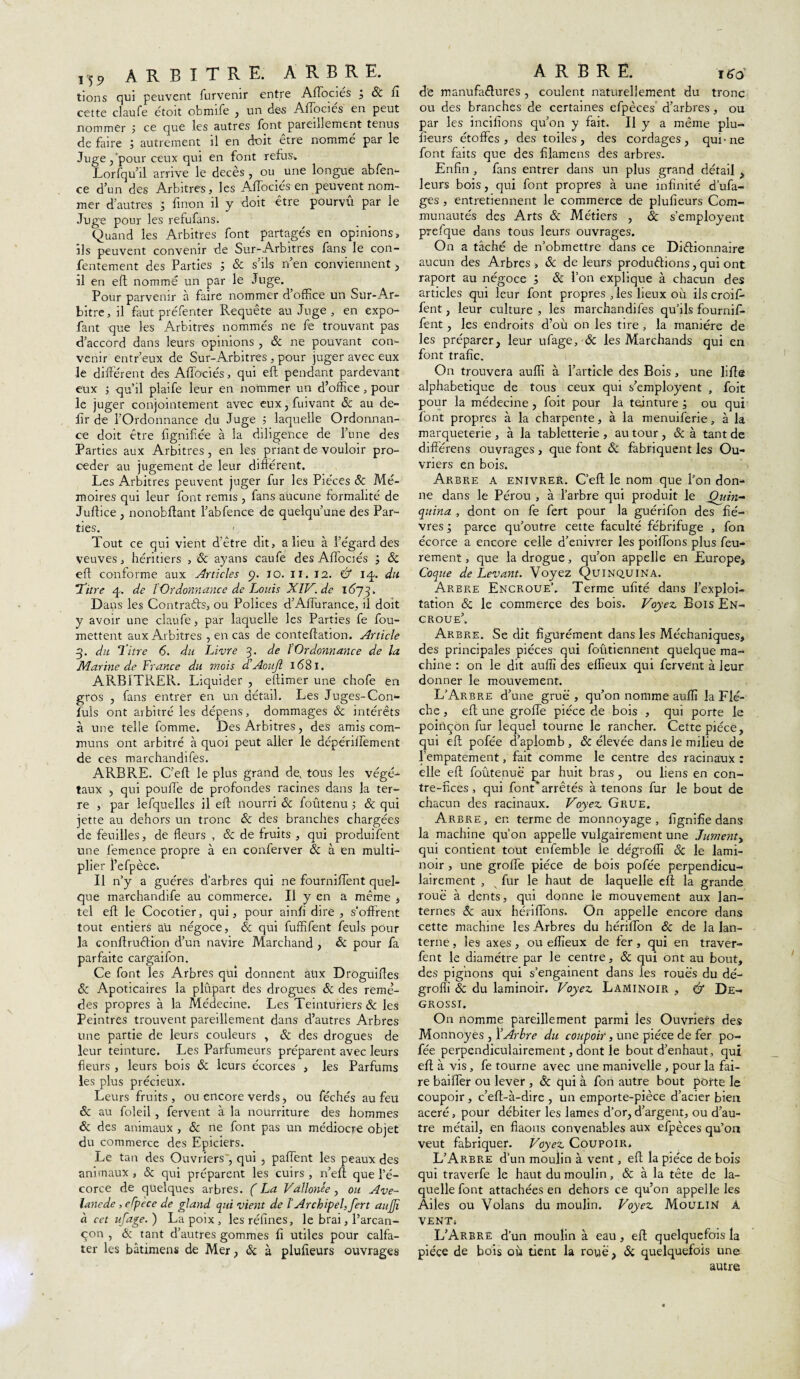 m arbitre, arbre. tiens qui peuvent lurvenir entre Adociés j Sc il cette claufe étoit obnnfe , un dés Afiocies en peut nommer ; ce que les autres font pareillement tenus de faire j autrement il en doit être nommé par le Juge j'pour ceux qui en font refus» Lorfqu’il arrive le décès , ou une longue abfen- ce d’un des Arbitres, les Aiïociés en peuvent nom¬ mer d'autres j linon il y doit être pourvu par le Juge pour les refufans. Quand les Arbitres font partagés en opinions, ils peuvent convenir de Sur-Arbitres fans le con- fentement des Parties ; & s’ils n’en conviennent , il en eft nommé un par le Juge. Pour parvenir à faire nommer d’office un Sur-Ar¬ bitre , il faut préfenter Requête au Juge , en expo- faut que les Arbitres nommés ne fe trouvant pas d’accord dans leurs opinions , ôc ne pouvant con¬ venir entr’eux de Sur-Arbitres, pour juger avec eux le différent des Aiïociés, qui eft pendant pardevant eux -, qu’il plaife leur en nommer un d’office, pour le juger conjointement avec eux,fuivant ôc au de- lîr de l'Ordonnance du Juge 5 laquelle Ordonnan¬ ce doit être lignifiée à la diligence de l’une des Parties aux Arbitres , en les priant de vouloir pro¬ céder au jugement de leur diftérent. Les Arbitres peuvent juger fur les Pièces ôc Mé¬ moires qui leur font remis , fans aucune formalité de Juftice , nonobftant l’abfence de quelqu’une des Par¬ ties. Tout ce qui vient d'être dit, a lieu à l’égard des veuves, héritiers , ôc ayans caufe des Aiïociés ; ôc eft conforme aux Articles 9. 10. il. 12. & 14. du 1Titre 4» de l'Ordonnance de Louis XlV.de 1673. D ans les Contraêbs, ou Polices d’Affurance, il doit y avoir une claufe, par laquelle les Parties fe fou- mettent aux Arbitres , en cas de conteftation. Article 3. du Titre 6. du Livre 3. de ÏOrdonnance de la Marine de France du mois d’AouJl 1681. ARBITRER. Liquider , eftimer une chofe en gros , fans entrer en un détail. Les Juges-Con- fuls ont arbitré les dépens, dommages ôc intérêts à une telle fortune. Des Arbitres, des amis com¬ muns ont arbitré à quoi peut aller le dépériffement de ces marchandifes. ARBRE. C’eft le plus grand de, tous les végé¬ taux , qui pouffe de profondes racines dans la ter¬ re , par lefquelles il eft nourri ôc foûtenu ; & qui jette au dehors un tronc ôc des branches chargées de feuilles, de fleurs , & de fruits , qui produisent une femence propre à en conferver ôc à en multi¬ plier l’efpèce, Il n’y a guéres d’arbres qui ne fourniffent quel¬ que marchandife au commerce* Il y en a même , tel eft le Cocotier, qui, pour ainfi dire , s’offrent tout entiers aü négoce, ôc qui fuffifent feuls pour la conftruêlion d’un navire Marchand , ôc pour fa parfaite cargaifon. Ce font les Arbres qui donnent aux Droguiftes ôc Apoticaires la plupart des drogues ôc des remè¬ des propres à la Médecine. Les Teinturiers ôc les Peintres trouvent pareillement dans d’autres Arbres une partie de leurs couleurs , ôc des drogues de leur teinture. Les Parfumeurs préparent avec leurs fleurs , leurs bois ôc leurs écorces , les Parfums les plus précieux. Leurs fruits, ou encore verds, ou féchés au feu ôc au foleil, fervent à la nourriture des hommes ôc des animaux , ôc ne font pas un médiocre objet du commerce des Epiciers. Le tan des Ouvriers', qui , paffent les peaux des animaux , ôc qui préparent les cuirs , n’eft que l’é¬ corce de quelques arbres. ( La Vallonée, ou Ave- lancde , efpèce de gland qui vient de lArchipel, fert aujjî à cet ufage. ) La poix , les réfines, le brai, l’arcan- çon , ôc tant d’autres gommes fi utiles pour calfa¬ ter les bâtimens de Mer, ôc à plufieurs ouvrages A R B R Ë. 160' de manufactures , coulent naturellement du tronc ou des branches de certaines efpèces d’arbres, ou par les incitions qu’on y fait. Il y a même plu¬ fieurs étoffes, des toiles, des cordages, qui-ne font faits que des filamens des arbres. Enfin , fans entrer dans un plus grand détail . leurs bois, qui font propres à une infinité d’ufa- ges, entretiennent le commerce de plufieurs Com¬ munautés des Arts & Métiers , ôc s’employent prefque dans tous leurs ouvrages. On a tâché de n’obmettre dans ce Dictionnaire aucun des Arbres , & de leurs productions, qui ont raport au négoce ; ôc l’on explique à chacun des articles qui leur font propres , les lieux ou ilscroiff fent, leur culture , les marchandifes qu’ils fournif- fent, les endroits d’où on les tire , la manière de les préparer, leur ufage, - ôc les Marchands qui en font trafic. On trouvera aufli à l’article des Bois, une lifte alphabétique de tous ceux qui s’employent , foit pour la médecine, foit pour la tejnture , ou qui font propres à la charpente, à la menuiferie, à la marqueterie, à la tabletterie, autour, ôc à tant de différens ouvrages, que font Ôc fabriquent les Ou¬ vriers en bois. Arbre a enivrer. C’eft le nom que l’on don¬ ne dans le Pérou , à l’arbre qui produit le Quin¬ quina , dont on fe fert pour la guérifon des fiè¬ vres ; parce qu’outre cette faculté fébrifuge , fon écorce a encore celle d’enivrer les poiftons plus feu- rement, que la drogue, qu’on appelle en Europe, Coque de Levant. Voyez Quinquina. Arbre Encroue’. Terme ufité dans l’exploi¬ tation & le commerce des bois. Voyez Bois En¬ croue’. Arbre. Se dit figurément dans les Méchaniques, des principales pièces qui foûtiennent quelque ma¬ chine : on le dit aufli des effieux qui fervent à leur donner le mouvement. L’Arbre d’une grue , qu’on nomme aufli la Flè¬ che , eft une groiïe pièce de bois , qui porte le poinçon fur lequel tourne le rancher. Cette pièce, qui eft pofée d’aplomb , ôc élevée dans le milieu de l’empâtement, fait comme le centre des racinaux : elle eft foûtenué par huit bras, ou liens en con- tre-fices , qui font* arrêtés à tenons fur le bout de chacun des racinaux. Voyez Grue. Arbre, en terme de monnoyage , fignifie dans la machine qu’on appelle vulgairement une Jument qui contient tout enfemble le dégrofli ôc le lami¬ noir , une grofie pièce de bois pofée perpendicu¬ lairement , x fur le haut de laquelle eft la grande roué à dents, qui donne le mouvement aux lan¬ ternes ôc aux héi'iffons. On appelle encore dans cette machine les Arbres du hérifion ôc de la lan¬ terne , les axes, ou effieux de fer , qui en traver- fent le diamètre par le centre, ôc qui ont au bout, des pignons qui s’engainent dans les roués du dé- grofii ôc du laminoir. Voyez Laminoir , & Dé¬ grossi. On nomme pareillement parmi les Ouvriers des Monnoyes , ŸArbre du coupoir, une pièce de fer po¬ fée perpendiculairement, dont le bout d’enhaut, qui eft à vis, fe tourne avec une manivelle , pour la fai¬ re baiffer ou lever , ôc qui à fon autre bout porte le coupoir, c’eft-à-dire , un emporte-pièce d’acier bien acéré, pour débiter les lames d’or, d’argent, ou d’au¬ tre métail, en fiaons convenables aux efpèces qu’011 veut fabriquer. Voyez Coupoir, L’Arbre d’un moulin à vent, eft la pièce de bois qui traverfe le haut du moulin, ôc à la tête de la¬ quelle font attachées en dehors ce qu’on appelle les Ailes ou Volans du moulin. Voyez Moulin à vent, L’Arbre d’un moulin à eau, eft quelquefois la pièce de bois où tient la roué, ôc quelquefois une autre