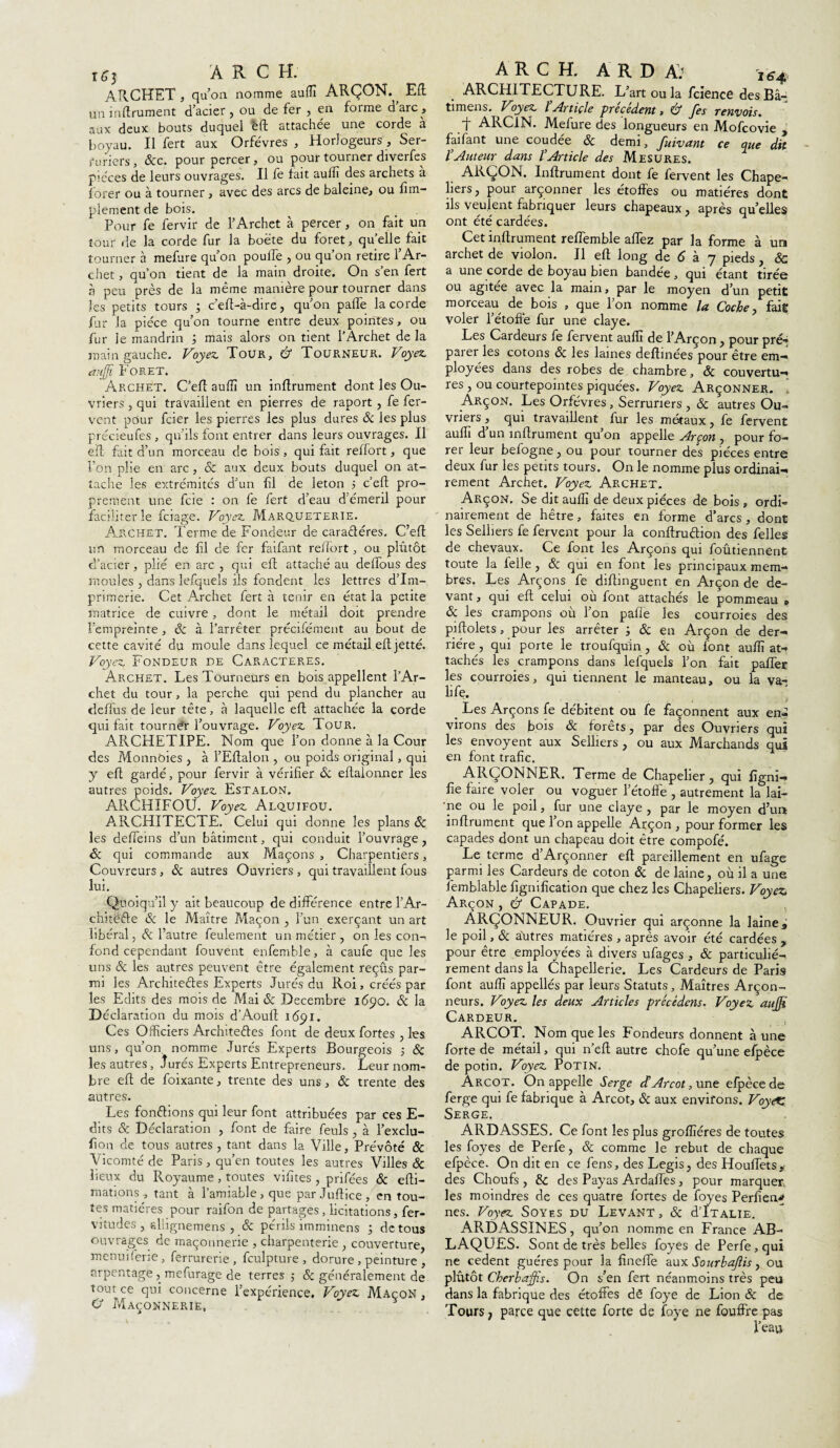 1*3 ARC H. ARCHET, quon nomme auffi ARÇON. ^ Eft un inftrument d’acier , ou de fer , en forme d arc , aux deux bouts duquel èft attachée une corde à boyau. Il fert aux Orfèvres , Horlogeurs, Ser¬ ruriers , &c. pour percer, ou pour tourner diverfes pièces de leurs ouvrages. Il fe fait auffi des archets à forer ou à tourner , avec des arcs de baleine, ou Am¬ plement de bois. Pour fe fervir de l’Archet à percer, on fait un tour de la corde fur la boëte du foret, quelle fait tourner à mefure qu’on poulie , ou qu’on retire l’Ar¬ chet , qu’on tient de la main droite. On s’en fert à peu près de la même manière pour tourner dans les petits tours ; c’eft-à-dire, qu’on pâlie la corde fur la pièce qu’on tourne entre deux pointes, ou fur ie mandrin ; mais alors on tient l’Archet delà main gauche. Voyez. Tour, & Tourneur. Voyez auffi Foret. Archet. C’eft auflî un inftrument dont les Ou¬ vriers , qui travaillent en pierres de raport, fe fer¬ vent pour fcier les pierres les plus dures & les plus précieufes , qu’ils font entrer dans leurs ouvrages. Il eft fait d’un morceau de bois, qui fait reffort, que Ion plie en arc , ôc aux deux bouts duquel on at¬ tache les extrémités d’un Al de leton 5 c’eft pro¬ prement une fcie : on fe fert d’eau d émeril pour faciliter le fciage. Voyez Marqueterie. Archet. Terme de Fondeur de caractères. C’eft un morceau de fl de fer faifant reffort, ou plutôt cl’acier, plié en arc , qui eft attaché au delfous des moules , dans lefquels ils fondent les lettres d’im¬ primerie. Cet Archet fert à tenir en état la petite matrice de cuivre , dont le métail doit prendre l’empreinte, ôc à l’arrêter précifément au bout de cette cavité du moule dans lequel ce métail eft jette. Voyez Fondeur de Caractères. Archet. Les Tourneurs en bois appellent l’Ar¬ chet du tour , la perche qui pend du plancher au deffus de leur tête, à laquelle eft attachée la corde qui fait tourner l’ouvrage. Voyez Tour. ARCHETIPE. Nom que l’on donne à la Cour des Monnôies , à l’Eftalon , ou poids original, qui y eft gardé, pour fervir à vérifier & eftalonner les autres poids. Voyez Estalon. ARCHIFOU. Voyez Alquifou. ARCHITECTE. Celui qui donne les plans ôc les defteins d’un bâtiment, qui conduit l’ouvrage, Sc qui commande aux Maçons , Charpentiers, Couvreurs, ôc autres Ouvriers , qui travaillent fous lui. Quoiqu’il y ait beaucoup de différence entre ! Ar¬ chitecte Sc le Maître Maçon , l’un exerçant un art libéral, ôc l’autre feulement un métier , on les con¬ fond cependant fouvent enfemble, à caufe que les uns ôc les autres peuvent être également reçus par¬ mi les Architectes Experts Jurés du Roi, créés par les Edits des mois de Mai ôc Décembre 1690. ôc la Déclaration du mois d’Aouft 1691. Ces Officiers Architectes font de deux fortes , les uns, qu’on nomme Jurés Experts Bourgeois ; Ôc les autres, Jurés Experts Entrepreneurs, Leur nom¬ bre eft de foixante, trente des uns, ôc trente des autres. Les fondions qui leur font attribuées par ces E- dits ôc Déclaration , font de faire feuls , à l’exclu- fion de tous autres, tant dans la Ville, Prévôté & Vicomté de Paris, qu’en toutes les autres Villes ôc lieux du Royaume, toutes vifites , prifées ôc efti- mations, tant à l’amiable, que par Juftice, en tou¬ tes matières pour raifon de partages, licitations, fer- vitudes , eliignemens , ôc périls imminens ; de tous ouvrages de maçonnerie , charpenterie , couverture, menuiferie, ferrurerie , fculpture, dorure , peinture , arpentage , mefurage de terres -, Sc généralement de tout ce qui concerne l’expérience. Voyez Maçon , O Maçonnerie, A R C H. A R D A: j 6-4 ARCHITECTURE. L’art ou la fcience des Bâ- timens. Voyez ïArticle précédent, & fes renvois. -J- ARCiN. Melure des longueurs en Mofcovie , faifant une coudée ôc demi, fuivant ce que dit l’Auteur dans l’Article des Mesures. ARÇON. Infiniment dont fe fervent les Chape¬ liers, pour arçonner les étoffes ou matières dont ils veulent fabriquer leurs chapeaux, après qu’elles ont été cardées. Cet infiniment reffemble allez par la forme à un archet de violon. Il eft long de <5 à 7 pieds, ôc a une corde de boyau bien bandee , qui étant tirés ou agitée avec la main, par le moyen d’un petit morceau de bois , que l’on nomme la Coche, fait voler l’étoffe fur une claye. Les Cardeurs fe fervent auffi de l’Arçon, pour pré-* parer les cotons ôc les laines defhnées pour être em¬ ployées dans des robes de chambre, ôc couvertu¬ res , ou courtepointes piquées. Voyez Arçonner. Arçon. Les Orfèvres, Serruriers , Ôc autres Ou¬ vriers , qui travaillent fur les métaux, fe fervent auffi d un inftrument qu on appelle Arçon , pour fo¬ rer leur befogne, ou pour tourner des pièces entre deux fur les petits tours. On le nomme plus ordinai¬ rement Archet. Voyez Archet. Arçon. Se dit auffi de deux pièces de bois , ordi¬ nairement de hêtre, faites en forme d’arcs, dont les Selliers fe fervent pour la conftruCtion des felles de chevaux. Ce font les Arçons qui foûtiennent toute la felle , & qui en font les principaux mem¬ bres. Les Arçons fe diftinguent en Arçon de de¬ vant , qui eft celui où font attachés le pommeau „ ôc les crampons où l’on pafle les courroies des piftolets, pour les arrêter -, ôc en Arçon de der¬ rière , qui porte le troufqu'in , ôc où font auffi at¬ tachés les crampons dans lefquels l’on fait paffer les courroies, qui tiennent le manteau, ou la va- life. _ Les Arçons fe débitent ou fe façonnent aux en¬ virons des bois & forêts, par des Ouvriers qui les envoyent aux Selliers , ou aux Marchands qui en font trafic. ARÇONNER. Terme de Chapelier, qui figni- fie faire voler ou voguer l’étofte , autrement la lai— 'ne ou le poil, fur une claye , par le moyen d’un inftrument que 1 on appelle Arçon, pour former les capades dont un chapeau doit être compofé. Le terme d’Arçonner eft pareillement en ufage parmi les Cardeurs de coton ôc de laine, où il a une femblable lignification que chez les Chapeliers. Voyez. Arçon , & Capade. ARÇONNEUR. Ouvrier qui arçonne la laine s le poil, ôc autres matières , après avoir été cardées , pour être employées à divers ufages , ôc particulié¬ rement dans la Chapellerie. Les Cardeurs de Paris font auffi appellés par leurs Statuts, Maîtres Arçon- neurs. Voyez les deux Articles précédens. Voyez auffi Cardeur. ARCOT. Nom que les Fondeurs donnent à une forte de métail, qui n’eft autre chofe qu’une efpèce de potin. Voyez Potin. Arcot. On appelle Serge d*Arcot, nne efpèce de ferge qui fe fabrique à Arcot, ôc aux environs. Voy<XZ Serge. ARDASSES. Ce font les plus groffiéres de toutes les foyes de Perfe, ôc comme le rebut de chaque efpèce. On dit en ce fens, des Legis, des Houffets* des Choufs , & des Payas Ardaffes, pour marquer, les moindres de ces quatre fortes de foyes Perfien^ nés. Voyez Soyes du Levant , ôc RÏtalie. ARDASSINES, qu’on nomme en France AB- L AQUES. Sont de très belles foyes de Perfe, qui ne cedent guéres pour la fineffe aux Sourhajlis, ou plutôt Cherbaffis. On s’en fert néanmoins très peu dans la fabrique des étoffes de foye de Lion ôc de Tours; parce que cette forte de foye ne fouffre pas