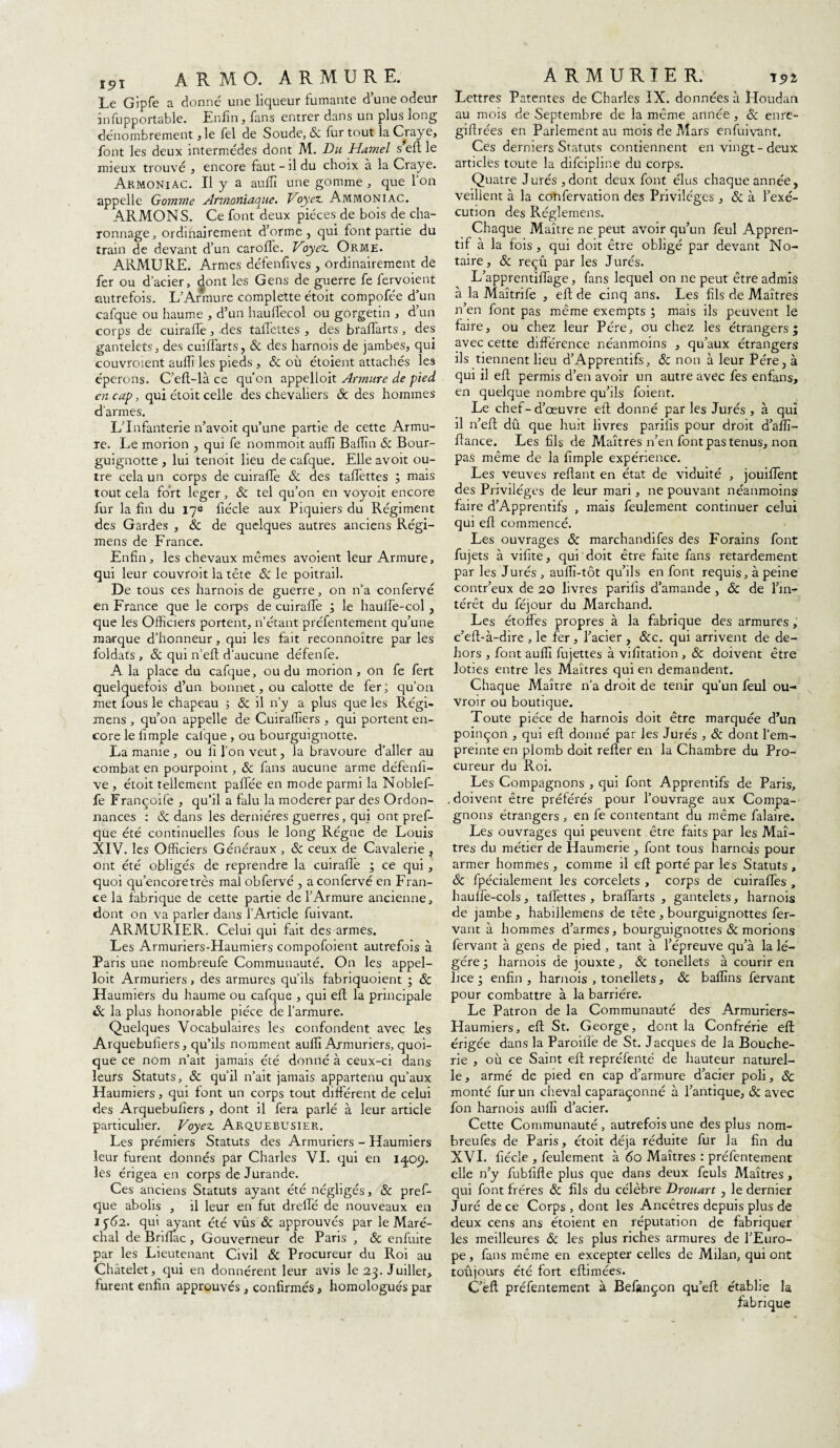 ïpT A R M O. ARMURE. Le Gipfe a donné une liqueur fumante d’une odeur infupportable. Enfin, fans entrer dans un plus long dénombrement ,1e fel de Soude, Sc fur tout la Craye, font les deux intermèdes dont M. Du Hamel s eft le mieux trouvé , encore faut-fi du choix à la Craye. ArmoniAC. U y a aufiî une gomme, que l’on appelle Gomme Armoniaque. Voyez, Ammoniac. ARMONS. Ce font deux pièces de bois de cha- ronnage, ordinairement d’orme , qui font partie du train de devant d’un carofle. Voyez. Orme. ARMURE. Armes défenfives , ordinairement de fer ou d’acier, dont les Gens de guerre fe fervoient autrefois. L’Armure complette étoit compofée d’un cafque ou baume , d’un hauflecol ou gorgetin , d’un corps de cuiraffe, -des taffettes , des bralfarts , des gantelets, des cuiffarts, & des harnois de jambes, qui couvraient aufli les pieds , Sc où étoient attachés les éperons. C’eft-là ce qu’on appelloit Armure de pied en cap, qui étoit celle des chevaliers Sc des hommes d'armes. L’Infanterie n’avoit qu’une partie de cette Armu¬ re. Le morion , qui fe nommoit aufii Badin & Bour- guignotte , lui tenoit lieu de cafque. Elle avoit ou¬ tre cela un corps de cuiraffe Sc des taffettes ; mais tout cela fort léger, & tel qu’on en voyoit encore fur la fin du 17e fiécle aux Piquiers du Régiment des Gardes , Sc de quelques autres anciens Régi- mens de France. Enfin, les chevaux mêmes avoient leur Armure, qui leur couvrait la tête Sc le poitrail. De tous ces harnois de guerre, on n’a confervé en France que le corps de cuiraffe ; le hauife-col , que les Officiers portent, n’étant préfentement qu’une marque d’honneur, qui les fait reconnoître par les foldats , & qui n’eft d’aucune défenfe. A la place du cafque, ou du morion , on fe fert quelquefois d’un bonnet, ou calotte de fer ; qu’on met fous le chapeau 5 Sc il n’y a plus que les Régi- mens , qu’on appelle de Cuiraffiers , qui portent en¬ core le fimple cafque , ou bourguignotte. La manie , ou li l’on veut, la bravoure d’aller au combat en pourpoint, & fans aucune arme défenfi- ve , étoit tellement palfée en mode parmi la Noblef- fe Françoife , qu’il a falu la modérer par des Ordon¬ nances : Sc dans les dernières guerres, qui ont pref- que été continuelles fous le long Régne de Louis XIV. les Officiers Généraux , Sc ceux de Cavalerie , ont été obligés de reprendre la cuirafle ; ce qui , quoi qu’encoretrès mal obfervé , a confervé en Fran¬ ce la fabrique de cette partie de l’Armure ancienne, dont on va parler dans l’Article fuivant. ARMURIER. Celui qui fait des armes. Les Armuriers-Haumiers compofoient autrefois à Paris une nombreufe Communauté. On les appel¬ loit Armuriers, des armures qu’ils fabriquoient * Sc Haumiers du haume ou cafque , qui eft la principale Sc la plus honorable pièce de l’armure. Quelques Vocabulaires les confondent avec les Arquebufiers, qu’fis nomment aufli Armuriers, quoi¬ que ce nom n’ait jamais été donné à ceux-ci dans leurs Statuts, Sc qu’il n’ait jamais appartenu qu’aux Haumiers, qui font un corps tout différent de celui des Arquebufiers , dont il fera parlé à leur article particulier. Voyez Arquebusier. Les prémiers Statuts des Armuriers - Haumiers leur furent donnés par Charles VI. qui en iq.09. les érigea en corps de Jurande. Ces anciens Statuts ayant été négligés, & pref- que abolis , fi leur en fut dreffé de nouveaux eu 2 562. qui ayant été vus Sc approuvés par le Maré¬ chal de BrifTac, Gouverneur de Paris , & enfuite par les Lieutenant Civil & Procureur du Roi au Châtelet, qui en donnèrent leur avis le 23. Juillet, furent enfin approuvés, confirmés, homologués par ARMURIER. 191 Lettres Patentes de Charles IX. données à Houdan au mois de Septembre de la même année , & enre- giftrées en Parlement au mois de Mars enfuivant. Ces derniers Statuts contiennent en vingt-deux articles toute la difcipline du corps. Quatre Jurés, dont deux font élus chaque année, veillent à la confervation des Privilèges , & à l’exé¬ cution des Réglemens. Chaque Maître ne peut avoir qu’un feul Appren- tif à la fois, qui doit être obligé par devant No¬ taire, & reçu par les Jurés. L’apprentiffage, fans lequel on ne peut être admis à la Maîtrife , eft de cinq ans. Les fils de Maîtres n’en font pas même exempts ; mais ils peuvent le faire, ou chez leur Père, ou chez les étrangers; avec cette différence néanmoins , qu’aux étrangers ils tiennent lieu d’Apprentifs, Sc non à leur Père, à qui il eft permis d’en avoir un autre avec fes enfans, en quelque nombre qu’ils foient. Le chef-d’œuvre eft donné parles Jurés, à qui fi n’eft dû que huit livres parifis pour droit d’aflï- ftance. Les fils de Maîtres n’en font pas tenus, non pas même de la fimple expérience. Les veuves reftant en état de viduité , jouiffent des Privilèges de leur mari, ne pouvant néanmoins faire d’Apprentifs , mais feulement continuer celui qui eft commencé. Les ouvrages Sc marchandifes des Forains font fujets à vifite, qui doit être faite fans retardement par les Jurés , auflï-tôt qu’ils en font requis, à peine contr’eux de 20 livres parifis d’amande , Sc de l’in¬ térêt du féjour du Marchand. Les étoffes propres à la fabrique des armures, c’eft-à-dire , le fer , l’acier , &c. qui arrivent de de¬ hors , font aufli fujettes à vifitation , Sc doivent être loties entre les Maîtres qui en demandent. Chaque Maître n’a droit de tenir qu’un feul ou- vroir ou boutique. Toute pièce de harnois doit être marquée d’un poinçon , qui eft donné par les Jurés , & dont l’em¬ preinte en plomb doit relier en la Chambre du Pro¬ cureur du Roi. Les Compagnons , qui font Apprentifs de Paris, . doivent être préférés pour l’ouvrage aux Compa¬ gnons étrangers , en fe contentant du même falaire. Les ouvrages qui peuvent être faits par les Maî¬ tres du métier de Haumerie , font tous harno-is pour armer hommes , comme il eft porté par les Statuts , Sc fpécialement les corcelets , corps de cuiraffes , hauffe-cols, taffettes, bralfarts , gantelets, harnois de jambe , habillemens de tête , bourguignottes fer- vant à hommes d’armes, bourguignottes Sc morions fervant à gens de pied , tant à l’épreuve qu’à la lé¬ gère ; harnois de jouxte, Sc tonellets à courir en lice ; enfin , harnois , tonellets, Sc baflins fervant pour combattre à la barrière. Le Patron de la Communauté des Armuriers- Haumiers, eft St. George, dont la Confrérie eft érigée dans la Paroille de St. Jacques de la Bouche¬ rie , où ce Saint eft repréfenté de hauteur naturel¬ le, armé de pied en cap d’armure d’acier poli, Sc monté fur un cheval caparaçonné à l’antique, Sc avec fon harnois aufli d’acier. Cette Communauté , autrefois une des plus nom- breufes de Paris, étoit déjà réduite fur la fin du XVI. fiécle , feulement à 60 Maîtres : préfentement elle n’y fubfifte plus que dans deux feuls Maîtres, qui font frères & fils du célèbre Drouart , le dernier Juré de ce Corps, dont les Ancêtres depuis plus de deux cens ans étoient en réputation de fabriquer les meilleures Sc les plus riches armures de l’Euro¬ pe , fans même en excepter celles de Milan, qui ont toujours été fort eftimées. C’èft préfentement à Befançon qu’eft établie la fabrique