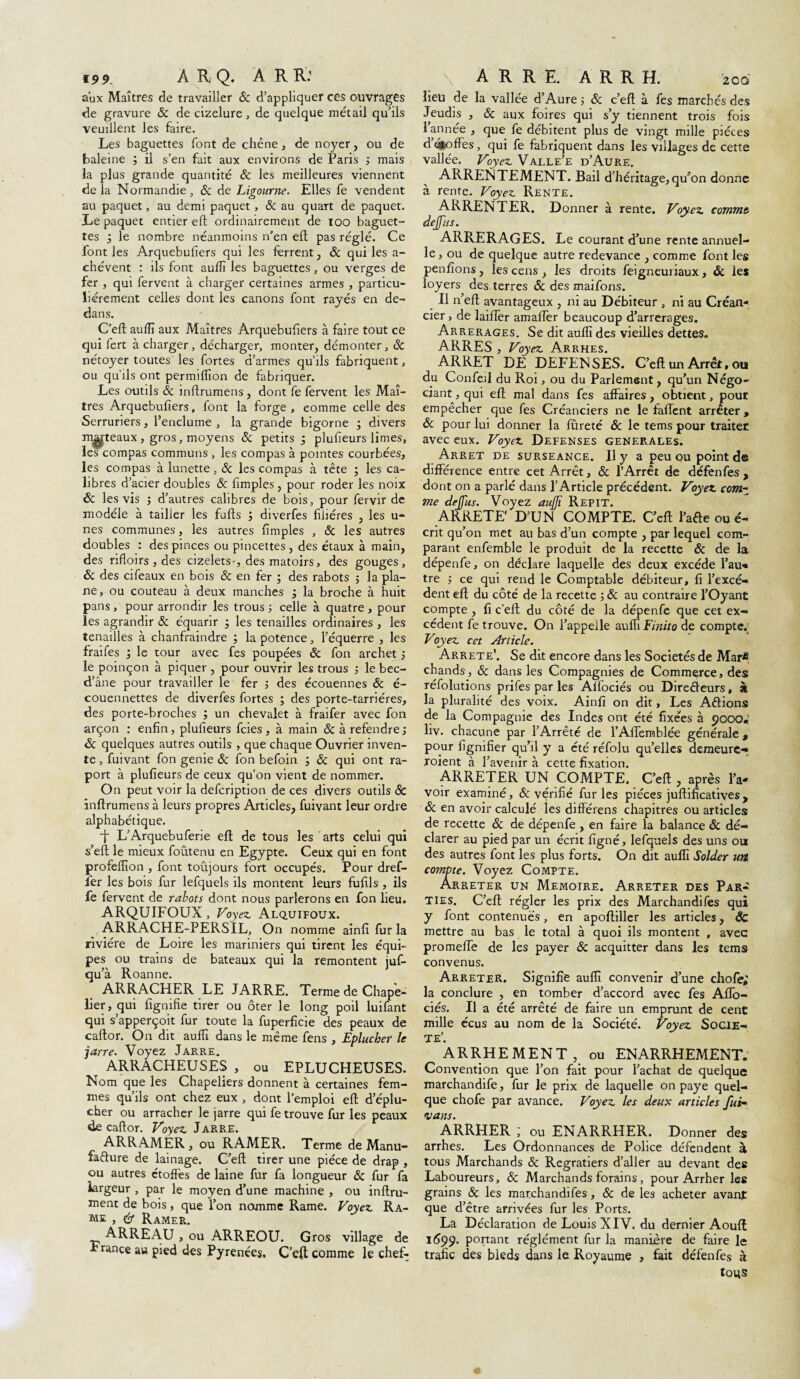 aux Maîtres de travailler & d’appliquer ces ouvrages de gravure & de cizelure , de quelque met ail qu’ils veuillent les faire. Les baguettes font de chêne, de noyer, ou de baleine ; il s’en fait aux environs de Paris ; mais la plus grande quantité & les meilleures viennent delà Normandie, 8c de Ligourne. Elles fe vendent au paquet, au demi paquet , 8c au quart de paquet. Le paquet entier eft ordinairement de ioo baguet¬ tes ÿ le nombre néanmoins n’en efl pas réglé. Ce font les Arquebufiers qui les ferrent, 8c qui les a- chévent : ils font auflî les baguettes, ou verges de fer , qui fervent à charger certaines armes , particu¬ liérement celles dont les canons font rayés en de¬ dans. C’efl: auflî aux Maîtres Arquebufiers à faire tout ce qui lert à charger, décharger, monter, démonter, 8c nétoyer toutes les fortes d’armes qu’ils fabriquent, ou qu’ils ont permifîîon de fabriquer. Les outils 8c inftrumens, dont fe fervent les Maî¬ tres Arquebufiers, font la forge , comme celle des Serruriers, l’enclume , la grande bigorne ; divers mateaux , gros, moyens 8c petits j plufieurs limes, les compas communs , les compas à pointes courbées, les compas à lunette, 8c les compas à tête ; les ca¬ libres d’acier doubles & fimples, pour roder les noix 8c les vis j d’autres calibres de bois, pour fervir de modèle à tailler les fufls j diverfes filières , les u- nés communes, les autres fimples , 8c les autres doubles : des pinces ou pincettes, des étaux à main, des rifloirs , des cizelets-, des matoirs, des gouges, 8c des cifeaux en bois 8c en fer ; des rabots -, la pla¬ ne, ou couteau à deux manches j la broche à huit pans, pour arrondir les trous ; celle à quatre , pour les agrandir & équarir 3 les tenailles ordinaires , les tenailles à chanfraindre ; la potence, l’équerre , les fraifes ; le tour avec fes poupées 8c fon archet j le poinçon à piquer , pour ouvrir les trous -, le bec- d’âne pour travailler le fer ; des écouennes 8c é- couennettes de diverfes fortes ; des porte-tarriéres, des porte-broches ; un chevalet à fraifer avec fon arçon : enfin, plufieurs fcies , à main 8c à refendre ; 8c quelques autres outils , que chaque Ouvrier inven¬ te , fuivant fon genie 8c fon befoin 3 8c qui ont ra- port à plufieurs de ceux qu’on vient de nommer. On peut voir la defeription de ces divers outils & inftrumens à leurs propres Articles, fuivant leur ordre alphabétique. L’Arquebuferie eft de tous les arts celui qui s’efl le mieux foûtenu en Egypte. Ceux qui en font profeflion , font toûjours fort occupés. Pour dref- ler les bois fur lefquels ils montent leurs fufils, ils fe fervent de rabots dont nous parlerons en fon lieu. ARQUIFOUX, Voyez Alquifoux. ARRACHE-PERSIL, On nomme ainfi fur la rivière de Loire les mariniers qui tirent les équi¬ pes ou trains de bateaux qui la remontent juf- qu’à Roanne. ARRACHER LE JARRE. Terme de Chape¬ lier, qui lignifie tirer ou ôter le long poil luifant qui s’apperçoit fur toute la fuperficie des peaux de caftor. On dit auflî dans le même fens , Eplucher le jarre. Voyez Jarre. ARRACHEUSES , ou EPLUCHEUSES. Nom que les Chapeliers donnent à certaines fem¬ mes qu’ils ont chez eux , dont l’emploi eft d’éplu¬ cher ou arracher le jarre qui fe trouve fur les peaux de caftor. Voyez Jarre. ^ ARRAMER, ou RAMER. Terme de Manu¬ facture de lainage. C’efl tirer une pièce de drap , ou autres étoffes de laine fur fa longueur 8c fur fa largeur , par le moyen d’une machine , ou infini¬ ment de bois, que l’on nomme Rame. Voyez Ra¬ me , & Ramer. ARREAU , ou ARREOU. Gros village de France au pied des Pyrénées. C’eft comme le chef- lieu de la vallée d’Aure ; 8c c’efl à fes marchés des Jeudis , 8c aux foires qui s’y tiennent trois fois l’année , que fe débitent plus de vingt mille pièces d’éloffes, qui fe fabriquent dans les villages de cette vallée. Voyez Valle’e d’Aure. ARRENTEMENT. Bail d’héritage,qu’on donne à rente. Voyez Rente. ARRENTER. Donner à rente. Voyez comme dejfus. ARRERAGES. Le courant d’une rente annuel¬ le , ou de quelque autre redevance , comme font les penfions, les cens , les droits feigneuiiaux, ôc les loyers des terres Sc des maifons. Il n’eft avantageux , ni au Débiteur , ni au Créan¬ cier , de laifler amaffer beaucoup d’arrerages. Arrerages. Se dit auflî des vieilles dettes. ARRES , Voyez Arrhes. ARRET DE DEFENSES. C’efl un Arrêt, ou du Confeil du Roi, ou du Parlement, qu’un Négo¬ ciant , qui efl mal dans fes affaires, obtient, pour empêcher que fes Créanciers ne le fafïent arrêter , 8c pour lui donner la fûreté 8c le tems pour traiter avec eux. Voyez Defenses generales. Arrêt de surseance. Il y a peu ou point de différence entre cet Arrêt, 8c l’Arrêt de défenfes , dont on a parlé dans l’Article précédent. Voyez com- me dejfus. Voyez aujjî Répit. ARRETE' D’UN COMPTE. C’efl l’aéte ou é- crit qu’on met au bas d’un compte , par lequel com¬ parant enfemble le produit de la recette 8c de la dépenfe, on déclare laquelle des deux excède l’au- tre -, ce qui rend le Comptable débiteur, fi l’excé¬ dent efl du côté de la recette ; 8c au contraire l’Oyant compte , fi c’eft du côté de la dépenfe que cet ex¬ cédent fe trouve. On l’appelle auflî Finito de compte.; Voyez cet Article. Arrête’. Se dit encore dans les Sociétés de Mar^ chands, 8c dans les Compagnies de Commerce, des réfolutions prifes par les Allociés ou Direéleurs, à la pluralité des voix. Ainfi on dit, Les Aélions de la Compagnie des Indes ont été fixées à cjooo. liv. chacune par l’Arrêté de l’Affemblée générale , pour lignifier qu’il y a été réfolu qu’elles demeure- roient à l’avenir à cette fixation. ARRETER UN COMPTE. C’efl , après l’a¬ voir examiné, & vérifié furies pièces juflificatives, 8c en avoir calculé les différens chapitres ou articles de recette 8c de dépenfe , en faire la balance & dé¬ clarer au pied par un écrit ligné, lefquels des uns ou des autres font les plus forts. On dit auffi Solder un compte. Voyez Compte. Arrêter un Mémoire. Arrêter des Par¬ ties. C’efl régler les prix des Marchandifes qui y font contenues, en apofliller les articles, ÔC mettre au bas le total à quoi ils montent , avec promeffe de les payer 8c acquitter dans les tems convenus. Arrêter. Signifie auflî convenir d’une chofe; la conclure , en tomber d’accord avec fes Affo- ciés. Il a été arrêté de faire un emprunt de cent mille écus au nom de la Société. Voyez Socié¬ té'. ARRHEMENT, ou ENARRHEMENT. Convention que l’on fait pour l’achat de quelque marchandife, fur le prix de laquelle on paye quel¬ que chofe par avance. Voyez les deux articles fut- vans. ARRHER ; ou ENARRHER. Donner des arrhes. Les Ordonnances de Police défendent à tous Marchands 8c Regratiers d’aller au devant des Laboureurs, 8c Marchands forains, pour Arrher les grains 8c les marchandifes, & de les acheter avant que d’être arrivées fur les Ports. La Déclaration de Louis XIV. du dernier Aoufl 1699. portant réglément fur la manière de faire le trafic des bleds dans le Royaume , fait défenfes à tous