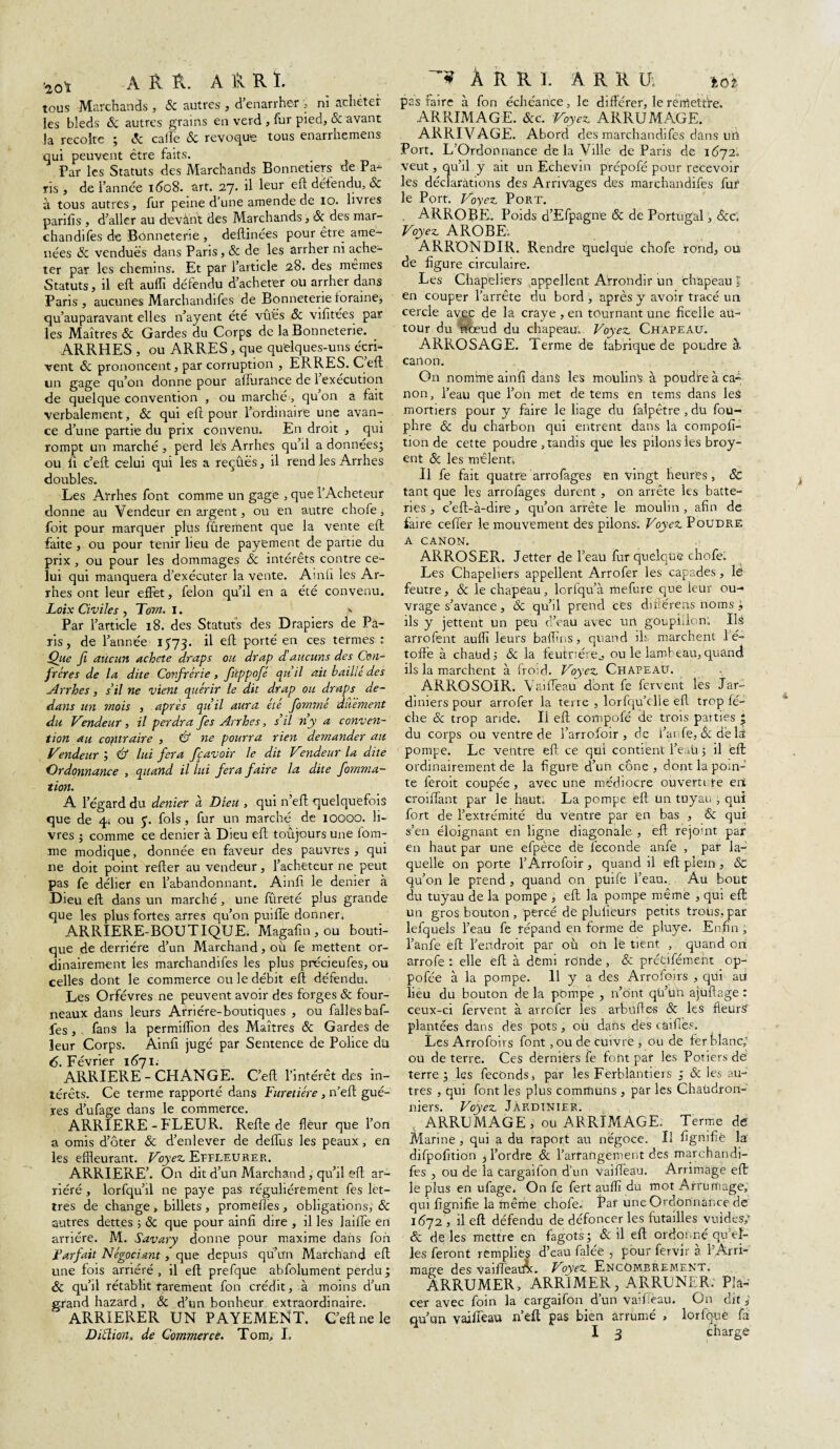 *0* A A A. A & R ï. tous Marchands , & autres , d’enarrher r, ni acheter les bleds & autres grains en verd , fur pied, 8c avant la récolte ; (5c calle 8c révoqué tous enarrhemens qui peuvent être faits. Par les Statuts des Marchands Bonnetiers de Pa¬ ris , de l’année i<5o8. art. 27. il leur eft défendu, & à tous autres, fur peine d’une amende de 10. livres parifis , d’aller au devant des Marchands, & des mar- chandifes de Bonneterie , deftinées pour être ame¬ nées 8c vendues dans Paris, & de les arrher ni ache¬ ter par les chemins. Et par l’article 28. des mêmes Statuts, il eft auffi défendu d’acheter ou arrher dans Paris , aucunes Marchandées de Bonneterie loraine, qu’auparavant elles n’ayent été vûës 8c vilitées par les Maîtres 8c Gardes du Corps de la Bonneterie. _ ARRHES , ou ARRES, que quelques-uns écri¬ vent 8c prononcent, par corruption , ERRES. Ceft un gage qu’on donne pour affurartee de 1 execution de quelque convention , ou marché, qu on a fait verbalement, & qui eft pour l’ordinaire une avan¬ ce d’une partie du prix convenu. En droit , qui rompt un marché , perd lés Arrhes qu’il a données^ ou fi c’elt celui qui les a reçues, il rend les Arrhes doubles. Les Aîrrhes font comme un gage , que l’Acheteur donne au Vendeur en argent, ou en autre chofe i foit pour marquer plus fûrerüent que la vente eft faite , ou pour tenir lieu de payement de partie du prix , ou pour les dommages 8c intérêts contre ce¬ lui qui manquera d’exécuter la vente. Ainfi les Ar¬ rhes ont leur effet, félon qu’il en a été convenu. Loix Civiles , Tom. 1. ' Par l’article 18. des Statuts des Drapiers de Pa¬ ris, de l’année 1573. il eft porté en ces termes : Qiie Ji aucun acheté draps ou drap daucuns des Con¬ frères de la dite Confrérie, fûppofé quil ait baillé des Arrhes, s’il ne vient quérir le dit drap ou draps de¬ dans un mois , après quil aura été fommé duement du Vendeur, il perdra fes Arrhes, s’il n’y a conven¬ tion au contraire , & ne pourra rieyi demander au Vendeur & lui fera ff avoir le dit Vendeur la dite Ordonnance , quand il lui fera faire la dite fomma- tion. A l’égard du dénier à Dieu , qui n’eft quelquefois que de 4; ou $. fols, fur un marché de 10000. li¬ vres ; comme ce denier à Dieu eft toujours une hom¬ me modique, donnée en faveur des pauvres, qui ne doit point refter au vendeur, l’acheteur ne peut pas fe délier en l’abandonnant. Ainft le denier à Dieu eft dans un marché, une fûreté plus grande que les plus fortes arres qu’on puiffe donner, ARRIERE-BOUTIQUE. Magafin,ou bouti¬ que de derrière d’un Marchand, où fe mettent or¬ dinairement les marchandées les plus précieufes, ou celles dont le commerce ou le débit eft défendu. Les Orfèvres ne peuvent avoir des forges & four¬ neaux dans leurs Arrière-boutiques , ou falles baf¬ fes , fans la permiflîon des Maîtres & Gardes de leur Corps. Ainfi jugé par Sentence de Police du 6. Février 1671; ARRIERE-CHANGE. C’eft l’intérêt des in¬ térêts. Ce terme rapporté dans Furetiére, n’eft gué- res d’ufage dans le commerce. ARRIERE-FLEUR. Refte de flèur que l’on a omis d’ôter & d’enlever de defius les peaux, en les effleurant. Voyez. Effleurer. ARRIERE’. On dit d’un Marchand , qu’il eft ar¬ riéré , lorfqu’il ne paye pas régulièrement fes let¬ tres de change , billets , promeffes , obligations, 8c autres dettes 3 & que pour ainfi dire , il les laiffe en arriére. M. Savary donne pour maxime dans fon jparfait Négociant , que depuis qu’un Marchand eft une fois arriéré , il eft prefque abfolument perdu ; 8c qu’il rétablit rarement fon crédit, à moins d’un grand hazard , & d’un bonheur extraordinaire. ARRIERER UN PAYEMENT. C’eft ne le À R R 1. A R R U; loi pas faire à fon échéance, le différer, le rerrtetfre. ARRIMAGE. &c. Voyez ARRUMAGE. ARRIVAGE. Abord des marchandées dans urt. Port. L’Ordonnance de la Ville de Paris de 1672. veut, qu’il y ait un Echevin prépofé pour recevoir les déclarations des Arrivages des marchandées fur le Port. Voyez Port. . ARROBE. Poids d’Efpagn'e 8c de Portugal, 8cc, Voyez AROBE. ARRONDIR. Rendre quelque chofe rond, ou de figure circulaire. Les Chapeliers appellent Arrondir un chapeau \ en couper l’arrête du bord , après y avoir tracé un cercle avec de la craye , en tournant une ficelle au¬ tour du riœud du chapeau. Voyez Chapeau. ARROSAGE. Terme de fabrique de poudre à carton. On nomime ainfi dans les moulins à poudre à ca« non, l’eau que l’on met de tems en tems dans les mortiers pour y faire le liage du falpêtre , dû fou- phre 8c du charbon qui entrent dans la compofi- tion de cette poudre , tandis que les pilons les broy- ent 8c les mêlent» Il fe fait quatre arrofages en vingt heures, 8c tant que les arrofages durent , on arrête les batte¬ ries , c’eft-à-dire , qu’on arrête le moulin , afin de faire ceffer le mouvement des pilons. Voyez Poudre a CANON. ARROSER. Jetter de l’eau fur quelque chofe. Les Chapeliers appellent Arrofer les capades, lé feutre, & le chapeau, lorfqu’à mefure que leur ou-« vrage s’avance, & qu’il prend ces diôérens noms ils y jettent un peu d’eau avec un goupillon: IlS arrofent aufli leurs badins, quand ils marchent 1 é- toffe à chauds 8c la feufriére0 ou le lambeau,quand ils la marchent à froid. Voyez Chapeau. ARROSOIR. Vaiffeau dont fe fervent les Jar¬ diniers pour arrofer la terre , lorfqu’elle efl trop lè¬ che & trop aride. Il eft comptée de trois parties | du corps ou ventre de l’arrofoir , de Tacée, 8c dè ls pompe. Le ventre eft ce qui contient l’eau 3 il eft ordinairement de la figure d’un cône, dont la poin-' te feroit coupée , avec une médiocre ouverti te ent croiffant par le haut. La pompe eft un tuyau , qui fort de l’extrémité du ventre par en bas , & qui s’en éloignant en ligne diagonale , eft rejoint par en haut par une efpèce dé féconde anfe , par la¬ quelle on porte l’Arrofoir, quand il eft plein, & qu’on le prend , quand on püée l’eau.. Au bout du tuyau de la pompe , eft la pompe même , qui eft: un gros bouton , percé de plufîeurs petits trous, par lefquels l’eau fe répand en forme de pluye. Enfin , Tarée eft l’endroit par où oh le tient , quand on arrofe : elle eft à demi ronde, & prétéément op- pofée à la pompe. 11 y a des Arrofoirs , qui ati lieu du bouton de la pompe , n’o'nt qù’uh ajuftage : ceux-ci fervent à arrofer les arbuftes 8c les fieurS plantées dans dés pots, ou dans dés cailles. Les Arrofoirs font, ou de cuivre , ou de fer blanc; ou de terre. Ces derniers fe font par les Potiers de terre ; les féconds, par les Ferblantiers ; & les au¬ tres , qui font les plus communs , par les Chaudron¬ niers. Voyez Jàrdinier. ARRUMAGE, ou ARRIMAGE. Terme de Marine , qui a du raport au négoce. Il flgnifîè la difpofition , Tordre & l’arrangement des marchandi- fes , ou de la Cargaifon d’un vaiffeau. Arrimage eft le plus en ufage. On fe fert aufli du mot Arrumage, qui ftgnifie la même chofe. Paf une Ordonnance de 1672 , il eft défendu de défoncer les futailles vuides/ 8c de les mettre eh fagots3 & il eft ordonné qu’èî- les feront remplies d’eau falée , pour fervir à l’Arri¬ mage des vaiffeaiÂ. Voyez Encombrement. ARRUMER, ARRIMER, ARRUNER. Pla¬ cer avec foin la cargaifon d’un vaéèau. On dit i qu’un vaiffeau n’eft pas bien arrumé , lorfquè fa