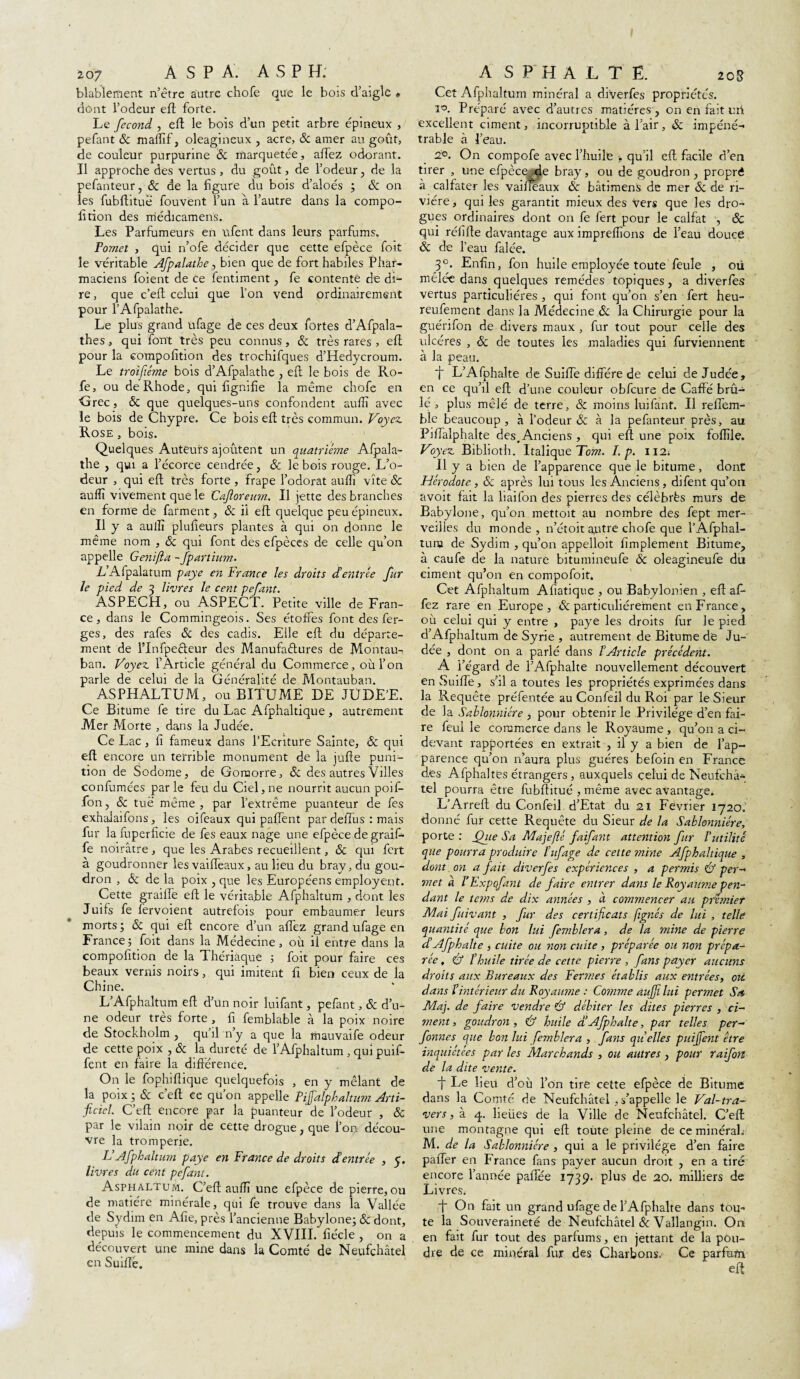 207 A S P A. A S P H. blablement n’être autre chofe que le bois d’aigle » dont l’odeur eft forte. Le fécond , eft le bois d’un petit arbre épineux , pefant & maffif, oléagineux , acre, & amer au goût, de couleur purpurine & marquetée, allez odorant. Il approche des vertus , du goût, de l’odeur, de la pefanteur, 6c de la figure du bois d’aloés ; & on les fubftituë fouvent l’un a l’autre dans la compo- lition des médicamens. Les Parfumeurs en ufent dans leurs parfums, Fomei , qui n’ofe décider que cette efpèce foit le véritable Afpalathe, bien que de fort habiles Phar¬ maciens foient de Ce fentiment, fe contente de di- re, que c’eft celui que Ion vend ordinairement pour 1’ Afpalathe, Le plus grand ufage de ces deux fortes d’Afpala- thes, qui font très peu connus, Sc très rares , eft pour la compofition des trochifques d’Hedycroum. Le troifiéme bois d’Afpalathe , eft le bois de Ro- fe, ou deRhode, qui fîgnifîe la même chofe en <drec, Sc que quelques-uns confondent auffi avec le bois de Chypre. Ce bois eft très commun. Voyez. Rose , bois. Quelques Auteurs ajoûtent un quatrième Afpala¬ the , qui a l’écorce cendrée, Sc le bois rouge. L’o¬ deur , qui eft très forte , frape l’odorat aufîî vite Sc auffi vivement que le Caftoreum. Il jette des branches en forme de farment, Sc il eft quelque peu épineux. Il y a auffi plufieurs plantes à qui on donne le même nom , Sc qui font des efpèces de celle qu’on appelle Genifta - fpariium. L Afpalatum paye en France les droits d'entrée fur le pied de 3 livres le cent pefant. ASPECH, ou ASPECT. Petite ville de Fran¬ ce, dans le Commingeois. Ses étoffes font des fer- ges, des rafes Sc des cadis. Elle eft du départe¬ ment de l’Infpecteur des Manufactures de Montau- ban. Voyez l’Article général du Commerce, où l’on parle de celui de la Généralité de Montauban. ASPHALTUM, ou BITUME DE JUDE’E. Ce Bitume fe tire du Lac Afphaltique, autrement Mer Morte , dans la Judée. Ce Lac , fi fameux dans l’Ecriture Sainte, ôc qui eft encore un terrible monument de la jufte puni¬ tion de Sodome, de Goraorre, Sc des autres Villes confumées par le feu du Ciel, ne nourrit aucun poif- fon, Sc tué même , par l’extrême puanteur de fes exhaJaifons, les oifeaux qui patient par deffus : mais fur la fuperficie de fes eaux nage une efpèce de graif- fe noirâtre , que les Arabes recueillent, Sc qui fort à goudronner les vaiffeaux, au lieu du bray, du gou¬ dron , & de la poix , que les Européens employeur. Cette graille eft le véritable Afphaltum , dont les Juifs fe fervoient autrefois pour embaumer leurs morts; Sc qui eft encore d’un affez grand ufage en France; foit dans la Médecine, où il entre dans la compofition de la Thériaque ; foit pour faire ces beaux vernis noirs, qui imitent fi bien ceux de la Chine. L’Afphaltum eft d’un noir luifant, pefant, Sc d’u¬ ne odeur très forte, fi femblable à la poix noire de Stockholm , qu’il n’y a que la mauvaife odeur de cette poix , Sc la dureté de l’Afphaltum , qui puif- fent en faire la différence. O11 le fophiftique quelquefois , en y mêlant de la poix; Sc c eft ce qu on appelle Fifalphaltum Arti¬ ficiel. C’eft encore par la puanteur de l’odeur , Sc par le vilain noir de cette drogue, que l’on décou¬ vre la tromperie. IJ Afphaltum paye en France de droits dé entrée , 5. livres du cent pefant. Asphaltum. C’eft auffi une efpèce de pierre, ou de matière minérale, qui fe trouve dans la Vallée de Sydim en Afie, près l’ancienne Babylone; Sc dont, depuis le commencement du XVIII. fiécle , on a découvert une mine dans la Comté de Neufchâtel en SuifTè. A S PH ALTÊ. 20g Cet Afphaltum minéral a diverfes propriétés. 20. Préparé avec d’autres matières, on en fait uri excellent ciment, incorruptible à l’air, Sc impéné¬ trable à l’eau. 2°. On compofe avec l’huile * qu’il eft facile d’en tirer , une efpèce de bray, ou de goudron, propré à calfater les vaiffeaux Sc bâtimens de mer Sc de ri¬ vière, qui les garantit mieux des vers que les dro¬ gues ordinaires dont on fe fert pour le calfat , & qui réiifte davantage aux impreffions de l’eau douce Sc de l’eau falée. 30. Enfin, fon huile employée toute feule , où mêlée dans quelques remèdes topiques , a diverfes vertus particulières , qui font qu’on s’en fert heu- reufement dans la Médecine Sc la Chirurgie pour la guérifon de divers maux , fur tout pour celle des ulcères , Sc de toutes les maladies qui furviennent à la peau. 1 L’Afphalte de Suiffe diffère de celui de Judée, en ce qu’il eft d’une couleur obfcure de Caffé brû¬ lé , plus mêlé de terre, & moins luifant. Il relTem- ble beaucoup, à l’odeur & à la pefanteur près, au Pifîalphalte des. Anciens , qui eft une poix foffile. Voyez Biblioth. Italique Tom. I. p. 112. 11 y a bien de l’apparence que le bitume, dont Hérodote , Si après lui tous les Anciens , difent qu’on avoit fait la liaifon des pierres des célébrés murs de Babylone, qu’on mettoit au nombre des fept mer¬ veilles du monde, n’étoit autre chofe que l’Âfphal- turu de Sydim , qu’on appelloit fimplement Bitume, à caufe de la nature bitumineufe Sc oleagineufe du ciment qu’on en compofoit. Cet Afphaltum Afiatique , ou Babylonien , eft af¬ fez rare en Europe, & particuliérement en France, où celui qui y entre , paye les droits fur le pied d’Afphaltum de Syrie , autrement de Bitume de Ju¬ dée , dont on a parlé dans l'Article précédent. A Y égard de l’Afphalte nouvellement découvert en Suiffe, s’il a toutes les propriétés exprimées dans la Requête préfentée au Confeil du Roi par le Sieur de la Sahlonniére , pour obtenir le Privilège d’en fai¬ re feul le commerce dans le Royaume , qu’on a ci- devant rapportées en extrait , il y a bien de l’ap¬ parence qu’on n’aura plus guéres befoin en France des Afphaltes étrangers, auxquels celui de Neufchâ¬ tel pourra être fubftitué , même avec avantage. L’Arreft du Confeil d’Etat du 21 Février 1720. donné fur cette Requête du Sieur de la Sahlonniére, porte : ffue Ma je (lé faifant attention fur l’utilité que pourra produire ïufage de cette mine Afphaltique , dont oti a fait diverfes expériences , a permis & per- met à l’Expqfant de faire e?itrer dans le Royaume pen¬ dant le tans de dix années , à commencer au premier Mai fuivant , fur des certificats /ignés de lui , telle quantité que bon lui femhlera , de la mine de pierre déAfphalte , cuite ou non cuite , préparée ou non prépa¬ rée , ù l'huile tirée de cette pierre , fans payer aucuns droits aux Bureaux des Fermes établis aux entrées, ou dans Vintérieur du Royaume : Comme aufii lui permet Sa Ma], de faire vendre & débiter les dites pierres , ci¬ ment, goudron, & huile déAfphalte, par telles per- fonnes que boti lui femblera , fans qu'elles puijfent être inquiétées par les Marchands , ou autres , pour raifort de la dite vente. f Le lieu d’où l’on tire cette efpèce de Bitume dans la Comté de Neufchâtel .s’appelle le Val-tra¬ vers, à 4. lieües de la Ville de Neufchâtel. C’efl une montagne qui eft toute pleine de ce minéral.- M. de la Sahlonniére , qui a le privilège d’en faire paffer en France fans payer aucun droit , en a tiré encore l’année paflee 1739. plus de 20. milliers de Livres. fi On fait un grand ufage de l’Afphalte dans tou¬ te la Souveraineté de Neufchâtel 6c Vallangin. On en fait fur tout des parfums, en jettant de la pou¬ dre de ce minéral fur des Charbons. Ce parfum eft