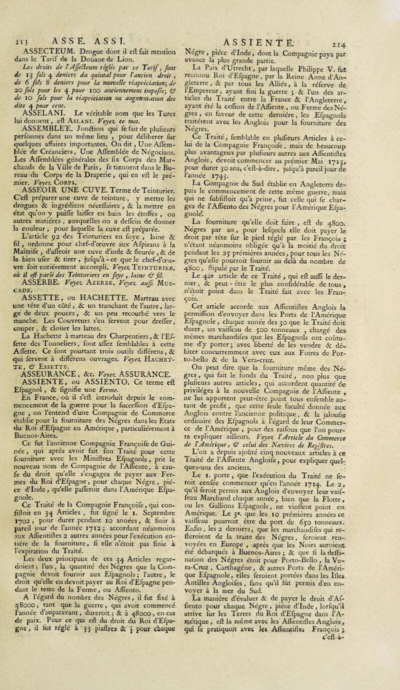 ASSECTEUM. Drogue dont il eft fait mention dans le Tarif de la Doüane de Lion. Les droits de l'Affeéleum réglés par ce Tarif 3 font de 13 fols 4 deniers du quintal pour l'ancien droit , de 6 fols 8 deniers pour la nouvelle réapréciation; de 2.0 fols pour les 4 pour 100 anciennement impofésy & de 10 fols pour la réapréciation ou augmentation des dits 4 pour cent. ASSELANI. Le véritable nom que les Turcs lui donnent, efl Aslani. Voyez ce mot. ASSEMBLEE. Jonéfion qui fe fait de plufieurs perfonnes dans un même lieu , pour délibérer fur quelques affaires importantes. On dit, Une Affem- blée de Créanciers, Une Affemblée de Négocians. Les Affemblées générales des fix Corps des Mar¬ chands de la Ville de Paris, fe tiennent dans le Bu¬ reau du Corps de la Draperie, qui en efl le pré- mier. Voyez Corps. ASSEOIR UNE CUVE. Terme de Teinturier. C’eft préparer une cuve de teinture , y mettre les drogues & ingrédiens néceffaires , & la mettre en état qu’on y puiffe laiffer en bain les étoffes , ou autres matières , auxquelles on a deffein de donner la couleur , pour laquelle la cuve eft préparée. L’article 92 des Teinturiers en foye , laine 8c fil , ordonne pour chef-d’œuvre aux Afpirans à la Maîtrife , d’affeoir une cuve d’inde Sc fleurée , 8c de la bien ufer 8c tirer , jufqu’à - ce que le chef-d’œu¬ vre foit entièrement accompli. Voyez Teinturier, oh il efl parlé des Teinturiers en foye , laine & fil. ASSERBE. Voyez Azerbe. Voyez auffi Mus¬ cade. ASSETTE, ou HACHETTE. Marteau avec une tête d’un côté, 8c un tranchant de l’autre, lar¬ ge de deux pouces, & un peu recourbé vers le manche. Les Couvreurs s’en fervent pour dreffer, couper, 8c cloiier les lattes. La Hachette à marteau des Charpentiers, 8c l’Ef- fette des Tonneliers, font affez femblables à cette Affette. Ce font pourtant trois outils différens, 8c qui fervent à différens ouvrages. Voyez Hachet¬ te, Û Essette. ASSEURANCÈ , &c. Voyez ASSURANCE. ASSIENTE, ou ASSIÉNTO. Ce terme eft Efpagnol, 8c fignifie une Ferme. En France, où il s’eft introduit depuis le com¬ mencement de la guerre pour la fucceflion d’Efpa- gne , on l’entend d’une Compagnie de Commerce établie pour la fourniture des Nègres dans les Etats du Roi d’Efpagne en Amérique , particuliérement à Buenos-Aires. Ce fut l’ancienne Compagnie Françoife de Gui¬ née , qui après avoir fait fon Traité pour cette fourniture avec les Miniftres Efpagnols, prit le nouveau nom de Compagnie de l’Afliente, à cau- fe du droit qu’elle s’engagea de payer aux Fer¬ mes du Roi d’Efpagne, pour chaque Nègre, piè¬ ce d’Inde, quelle pafferoit dans l’Amérique Efpa- gnole. Ce Traité de la Compagnie Françoife, qui con- fiftoit en 34 Articles , fut ligné le 1. Septembre 1702, pour durer pendant 10 années, 8c finir à pareil jour de l’année 1712 j accordant néanmoins aux Alïïentiftes 2 autres années pour l’exécution en¬ tière de la fourniture, fi elle n’étoit pas finie à l’expiration du Traité. Les deux principaux de ces 34 Articles regar- doientj l’un, la quantité des Nègres que la Com¬ pagnie devoit fournir aux Efpagnols ; l’autre, le droit qu’elle en devoit payer au Roi d’Efpagne pen¬ dant le tems de la Ferme, ou Alïïento. A l’égard du nombre des Nègres, il fut fixé à q8ooo, tant que la guerre, qui avoit commencé l’année d’auparavant, dureroit ; 8c à 48000, en cas de paix. Pour ce qui eft du droit du Roi d’Efpa¬ gne , il fut réglé à 33 piaftres ôc j pour chaque AS SI ENTE: 214 Negre , piece d Inde, dont la Compagnie paya par avance la plus grande partie. La Paix d’Utrecht, par laquelle Philippe V. fut reconnu Roi d’Efpagne, par la Reine Anne d’An¬ gleterre , 8c par tous les Alliés, a la réferve de l’Empereur, ayant fini la guerre y 8c l’un des ar¬ ticles du Traité entre la France ôc l’Angleterre, ayant été la ceftïon de l’Aflïente, ou Ferme des Nè¬ gres, en faveur de cette dernière, les Efpagnols traitèrent avec les Anglois pour la fourniture des Nègres. Ce Traité, femblable en plufieurs Articles à ce¬ lui de la Compagnie Françoife, mais de beaucoup plus avantageux par plufieurs autres aux Alïïentiftes Anglois, devoit commencer au prémier Mai 1713, pour durer 30 ans, c’eft-à-dire, julqu’à pareil jour de l’année 1743. La Compagnie du Sud établie en Angleterre de¬ puis le commencement de cette même guerre, mais qui ne fubfiftoit qu’à peine, fut celle qui fe char¬ gea de l’Aflïento des Nègres pour l’Amérique Efpa¬ gnole*. La fourniture qu’elle doit faire , eft de 4800. Nègres par an, pour lefquels elle doit payer le droit par tête fur le pied réglé par les François ; n’étant néanmoins obligée qu’à la moitié du droit pendant les 25 prémières années, pour tous les Nè¬ gres qu’elle pourroit fournir au delà du nombre de 4800, ftipulé par le Traité. Le 42e article de ce Traité , qui eft auflî le der¬ nier , 8c peut - être le plus confidérable de tous , n’étoit point dans le Traité fait avec les Fran¬ çois. Cet article accorde aux Alïïentiftes Anglois la permilÏÏon d’envoyer dans les Ports de l’Amérique Efpagnole, chaque année des 30 que le Traité doit, durer, un vaiffeau de 500 tonneaux , chargé des mêmes marchandifes que les Efpagnols ont coutu¬ me d’y porter- avec liberté de les vendre 8c dé¬ biter concurremment avec eux aux Foires de Por- to-bello 8c de la Vera-cruz. On peut dire que la fourniture même des Nè¬ gres , qui fait le fonds du Traité, non plus que plufieurs autres articles, qui accordent quantité de privilèges à la nouvelle Compagnie de l’Aftiente , ne lui apportent peut-être point tous enfemble au¬ tant de profit, que cette feule faculté donnée aux Anglois contre l’ancienne politique, 8c la jaloufie ordinaire des Efpagnols à l’égard de leur Commer¬ ce de l’Amérique , pour des raifons que l’on pour¬ ra expliquer ailleurs. Voyez l’article du Commerce de l’Amérique, Û celui des Navires de ReVfres. L’oh a depuis ajoûté cinq nouveaux articles à ce Traité de l’Alïïente Angloife, pour expliquer quel¬ ques-uns des anciens. ï Le 1. porte, que l’exécution du Traité ne fe~ roit cenfée commencer qu’en l’année 1714. Le 2, qu’il feroit permis aux Anglois d’envoyer leur vaif¬ feau Marchand chaque année, bien que la Flotte, ou les Galbons Efpagnols, ne vinflènt point en Amérique. Le 3e. que les 10 prémières années ce vaifleau pourroit être du port de 650 tonneaux. Enfin, les 2 derniers, que les marchandifes qui re- lleroient de la traite des Nègres, feraient ren-. voyées en Europe , après que les Noirs auraient été débarqués à Buenos-Aires y 8c que fi la defti- nation des Nègres étoit pour Porto-Bello , la Ve- ra-Cruz , Carthagéne, 8c autres Ports de l’Améri¬ que Efpagnole, elles feraient portées dans les Ifles Antilles Angloifes , fans qu’il fût permis d’en en¬ voyer à la mer du Sud. La manière d’évaluer 8c de payer le droit d’Afe fiento pour chaque Nègre, pièce d’Inde, lorfqu’il arrive fur les Terres du Roi d’Efpagne dans l’A¬ mérique , eft la même avec les Alïïentiftes Anglois, qui fe pratiquoit avec les Alïïentiftes François y c’eft-à-