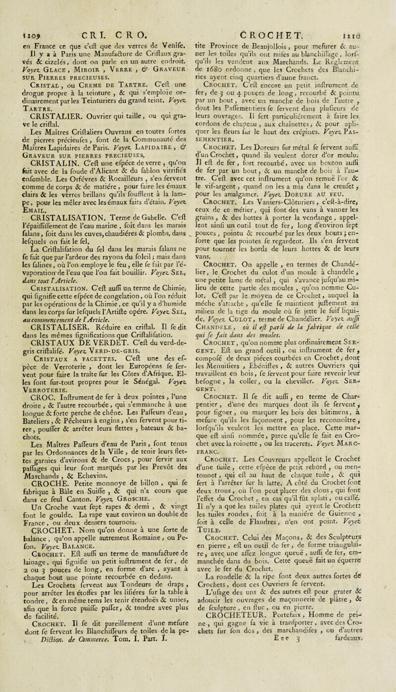 ïîo9 CRI. C R O, en France ce que c’eft que des verres de Vehife. Il y a à Paris une Manufacture de Criftaux gra¬ vés ôc cizelés, dont on parle en un autre endroit. Voyez. Glace, Miroir , Verre , &- Graveur sur Pierres precieüses. Cristal , ou Creme de Tartre. C’eft une drogue propre à la teinture , Sc qui s’emploie or¬ dinairement parles Teinturiers du grand teint. Voyez. Tartre. CRISTALIER. Ouvrier qui taille, ou qui gra¬ ve le criftal. Les Maîtres Criftaliers Ouvrans en toutes fortes de pierres précieufes , font de la Communauté des Maîtres Lapidaires de Paris. Voyez. Lapidaire , & Graveur sur pierres precieüses, CRISTALIN. C’eft une efpéce de verre j qu'on fcit avec de la foude d’Alicant & du fablon vitrifiés enfemble. Les Orfèvres ôc Rocailleuîs , s’en fervent comme de corps ôc de matière , pour faire les émaux clairs & les vèrres brillans qu’ils foufflent à la lam¬ pe, pour les mêler avec les émaux faits d’étain. Voyez Email. CRISTALISATION. Terme de Gabelle. C’eft répaiflîfTement de l’eau marine , fojt dans les marais falans, foit dans les cuves, chaudières ôc plombs, dans _ lefquels on fait le fel. La Criftalifation du fel dans les marais falans ne fe fait que par l’ardeur des rayons du foleil ; mais dans les falines, ou l’on employé le feu , elle fe fait par l’é¬ vaporation de l’eau que l’on fait bouillir. Voyez Sel, dans tout l’Article. Cristalisation. C’eft aulïï Un terme de Chimie, qui lignifie cette efpéce de congélation, où l’on réduit par les opérations de la Chimie, ce qu’il y a d’humide dans les corps fur lefquels l’Artifte opère. Voyez Sel, au commencement de l’Article. CRISTALISER. Réduire en criftal. Il fe dit dans les mêmes lignifications que Criftalifation. CRISTAUX DE VERDET. C’eft du verd-de- gris criftalifé. Voyez Verd-de-gris. Cristaux a facettes. C’eft une des ef- pèce de Verroterie , dont les Européens fe fer¬ vent pour faire la traite fur les Côtes d’Afrique. El¬ les font fur-tout propres pour le Sénégal. Voyez Verroterie. CROC. Inftrument de fer à deux pointes , l’une droite , ôc l’autre recourbée, qui s’emmanche à une longue ôc forte perche de chêne. Les Pafteurs d’eau, Bateliers, ôc Pêcheurs à engins, s’en fervent pour ti¬ rer, pouffer ôc arrêter leurs flettes , bateaux ôc ba¬ chots. Les Maîtres Pafteurs d’eau de Paris, font tenus par les Ordonnances de la Ville , de tenir leurs flet¬ tes garnies d’avirons ôc de Crocs , pour fervir aux paRages qui leur font marqués par les Prévôt des Marchands , & Echevins. CROCHE. Petite monnoye de billou , qui fe fabrique à Bâle en Suifte , ôc qui n’a cours que dans ce feul Canton. Voyez Grosche. Un Croche vaut fept râpes ôc demi , ôc vingt font le goulde. La râpe vaut environ un double de France, ou deux deniers tournois. CROCHET. Nom qu’on donne à une forte de balance , qu’on appelle autrement Romaine, ou Pe- fon. Voyez Balance. Crochet. Eft auflî un terme de manufacture de lainage, qui lignifie un petit inftrument de fer, de 2 ou 3 pouces de long, en forme d’arc , ayant à chaque bout une pointe recourbée en dedans. Les Crochets fervent aux Tondeurs de draps , pour arrêter les étoffes par les lifiéres fur la table à tondre, & en même tems les tenir étendues ôc unies, afin que la force puifte paffer, ôc tondre avec plus de facilité. Crochet. Il fe dit pareillement d’une mefure dont fe fervent les Blanchiffeurs de toiles de la pe- CROCHET. i2 rd tite Province de Beaujollois , pour mefurer ôc au- ner les toiles qu’ils ont miles au blanchilfage, lorf- qu’ils les vendent aux Marchands. Le Réglement de 168o ordonne , que les Crochets des Blanchi- ries ayent cinq quartiers d’aune francs. Crochet. C’eft encore un petit inftrument de fer, de 3 ou 4 pouces de long, recourbé ôc pointu par un bout, avec un manche de bois de l’autre , dont les Paftementiers fe fervent dans plufteurs de leurs ouvrages. Il fert particuliérement à faire les cordons de chapeau , aux chaînettes, ôc pour apli- quer les fleurs fur le haut des crépines. Voyez Pas¬ sementier. Crochet. Les Doreurs fur métal fe fervent auflî d’un Crochet, quand ils veulent dorer d’or moulu; fl eft de fer, fort recourbé, avec un bouton auflî de fer par un bout, & un manche de bois à l’au¬ tre. C’eft avec cet inftrument qu’on remué l’or ôc le vif-argent, quand on les a mis dans le creufet, pour les amalgamer. Voyez Dorure au feu. Crochet. Les Vaniers-Clôturiers , c’eft-à-dire, ceux de ee métier, qui font des vans à vanner les grains , ôc des hottes à porter la vendange , appel- lent ainli un outil tout de fer, long d’environ fept pouces , pointu ôc recourbé par les deux bouts ; en- forte que les pointes fe regardent. Ils s’en fervent pour tourner les bords de leurs hottes ôc de leurs vans. Crochet. On appelle , en termes de Chande¬ lier, le Crochet du culot d’un moule à chandéle , une petite lamç de métal, qui s’avance jufqu’au mi¬ lieu de cette partie des moules , qu’on nomme Cu¬ lot. C’eft par le moyen de ce Crochet y auquel la mèche s’attache , qu’elle fe maintient juftement au milieu de la tige du moule où fe jette le fuif liqui¬ de. Voyez Culot, terme de Chandélier. Voyez anjjï Chandele , où il ejl parlé de la fabrique de ce.llé qui fe fait dans des moules. Crochet , qu’on nomme plus ordinairement Ser¬ gent. Eft un grand outil, ou inftrument de fer, compofé de deux pièces courbées en Crochet, dont les Menuiliers , Ebéniftes , ôc autres Ouvriers qui travaillent en bois, fe fervent pour faire revenir leur befogne, la coller, ou la cheviller. Voyez Ser¬ gent. Crochet. Il fe dit auflî, en terme de Char¬ pentier, d’une des marques dont ils fe fervent^ pour ligner, ou marquer les bois des bâtimens, à mefure qu’ils les façonnent, pour les reconnoître , lorfqu’ils veulent les mettre en place. Cette mar¬ que eft ainli nommée, parce qu’elle fe fait en Cro¬ chet avec la roinette , ou les tracerets. Voyez Marc- franc. Crochet. Les Couvreurs appellent le Crochet d’une tuile , cette efpéce de petit rebord , ou men- tonnet, qui eft au haut de chaque tuile , ôc qui fert à l’arrêter fur la latte. A côté du Crochet font deux trous, où l’on peut placer des clous, qui font l’effet du Crochet , en cas qu’il fût aplati, ou cafté. Il n’y a que les tuiles plates qui ayent le Crochet: les tuiles rondes, foit à la manière de Guienne , foit à celle de Flandres, n’en ont point. Voyez Tuile. Crochet. Celui des Maçons, ôc des Sculpteurs en pierre, eft un outil de fer, de forme triangulai¬ re, avec une aftez longue queue, auflî de fer, em¬ manchée dans du bois. Cette queue fait un équerre avec lé fer du Crochet. La rondelle ôc la ripe font deux autres fortes de' Crochets, dont ces Ouvriers fe fervent. L’ufage des uns ôc des autres eft pour grater ôc adoucir les ouvrages de maçonnerie de plâtre , ôc de fculpture , en ftuc, ou en pierre. CROCHETEUR. Portefaix, Homme de pei¬ ne, qui gagne fa vie à tranfporter , avec des Cro¬ chets fur fon dos , des marchandifes , ou d’autres