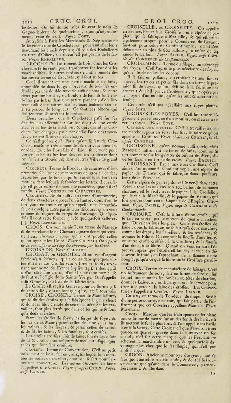 ï 2 î ï CROC. C R O X. fardeaux. On lui donne affez fouvent le nom de Gagne-denier ; & quelquefois , quoiqu’impropre- ment, celui de Fort. Voyez Fort. Autrefois à Paris les Marchands & Négocians ne fe fervoient que de Crocheteurs , pour emballer leurs marchandifes ; mais depuis qu’il y a des Emballeurs en titre d’Office , il ne leur efl pas permis de le fai¬ re. Voyez Emballeur. CROCHETS. Infiniment de bois, dont les Cro¬ cheteurs fe fervent, pour tranfporter fur leur dos les marchandifes, ôc autres fardeaux ; ainll nommés des bâtons en forme de Crochets, qui font au bas. Cet infiniment efl une petite machine de bois , cempofee de deux longs morceaux de bois liés en- femble par une double traverfe auffi de bois , & entre deux par une broche, ou boulon de fer: ils font em¬ boîtés par le bas dans une petite planche, d’ou for- tent auffi deux autres bâtons, mais feulement de io à i2 pouces de longueur. Ce font ces bâtons qui foûtiennent & arrêtent le fardeau. Deux bretelles , que le Crocheteur paiTe fur fes épaules , les affermiffènt fur fon dos ; 6c une corde atachée au bas de la machine , &c qui, quand les Cro¬ chets font chargés , pafte par deffus l’une destraver- fes, y retient ôc affermit la charge. Ce n’eft guères qu’à Paris qu’on fe fert de Cro¬ chets , machine très commode, 6c qui vaut bien les cordes, dont les Portefaix de Lion fe fervent pour porter les balots fur leur dos; ou les broiiettes dont on fe fert à Pvouë'n , ôc dans d’autres Villes de grand négoce. Crochets. Terme de Fondeur de caractères d’Im-, pnmerie. Ce font deux morceaux de gros fil de fer, recourbés par le bout , qui font atachés au haut des moules, dans lefquels fe fondent les lettres. Leur ufa- ge efl pour retirer du moule le caraCtère, quand il efl fondu. Voyez Fondeur de Caractères. Crochets. Se dit auffi, en terme d’imprimerie, de deux caradéres opoiés l’un à l’autre, dont l’on fe fert pour enfermer ce qu’on appelle une Parenthé- fe , ou quelque autre partie d’un difeours, qu’on veut comme diftinguer du corps de l’ouvrage. Quelque¬ fois ils ont cette forme, ( ), 3c quelquefois celle-ci, [ ]. Voyez Imprimerie. CROCS. On nomme ainfî, en terme de Manège êc de marchandife de Chevaux, quatre dents qui vien¬ nent aux chevaux , après qu’ils ont pouffé celles qu'on appelle les Coins. Voyez Cheval ; On y parle de la connoijfance de ïage des chevaux par les Crocs. CROISADE. Voyez Cruzade. CROISAT, ou GENOISE. Monnoye d’argent fabriquée à Gènes , qui a cours dans quelques vil¬ les d’Italie. Le Croifat vaut 7 lires 10 foldi, reve¬ nant monnoye de France à 4 liv. 14 £ 1 den. L ; Il a d’un côté-une croix , d’ou il a pris fon nom ; & de l’autre , l’effigie de la Sainte Vierge. On l’appelle auffi Génoife , du lieu de fa fabrication. Le Croifat efl reçu à Geneve pour 15 florins 9 f. de cette ville , qui ne font que 4ÜV. 10 f. tournois. CROISE’, CROISE’E. Terme de Manufacture, qui fe dit des étoffes qui fe fabriquent à 4 marches ÿ 6c dont les fils, à caufe de cette manière de les tra¬ vailler , font plus ferrés que dans celles qui ne fe font qu’à deux marches. Parmi les étoffes de foye , les ferges de foye , & les ras de S. Maur ; parmi celles de laine , les ras , les ratines , 6c les ferges ; & parmi celles de coton & de fil, les bafins, & les futaines, font croifés. Les étoffes croifées, foit de laine, foit de foye, foit de fil & coton, font toujours de meilleur ufage , que celles qui font fans croifure. Croise’e. Terme de Couverturier. C’eft un petit infiniment de bois, fait en croix, fur lequel font mon¬ tées les boffes de chardon , dont on fe fert pour lai— ner une couverture. Les autres Ouvriers en laine l’appellent une Croix. Voyez ci-après Croix. Voyez auffi Laines» C R O I. CR O O. IMS CROISELLE , ou CROISETTE. On appelle en France, Papier à la Croifelle , une efpèce de pa¬ pier , qui fe fabrique à Marfeille, 6c qui efl prin¬ cipalement propre pour le Commerce du Levant, fur-tout pour celui de Conflantinople , où il s’en débite par an plus de 800 ballons , à raifon de 24 rames le ballon. Voyez Papier. Voyez aujji ïArti¬ cle du Commerce de Conflantinople. CROISEMENT. Terme du filage, ou dévidage des foyes. C’eft l’aprêt le plus néceffaire des foyes, qu’on file de deffus les cocons. Il fe fait en paffant , ou croifant les uns fur les autres , les 10 ou 12 petits fils dont on forme le pre¬ mier fil de foye, qu’on deftine à la fabrique des étoffes 5 ôc c’eft par ce Croifement y qui s’opère par le moyen d’un moulin , qu’on les unit Ôc affermit en- femble. Cet aprêt n’eft pas néceffaire aux foyes plattes. Voyez Soye. CROISER LES SOYES. C’eft les tordre IV gérement parle moyen d’un moulin, ou métier à ti¬ rer les foyes. Voyez Soye. Croiser une Etoffe. C’eft la travailler à qua¬ tre marches, pour en ferrer les fils , & faire ce qu’on appelle la Croifure. Voyez ci-devant Croise’ , é ci- après Croisure. CROISOIRE, qu’on nomme auffi quelquefois Peigne ; infiniment de fer ou de buis, dont on fe fert pour faire fur les galettes de bifeuit de Mer , di- verfes façons en forme de croix. Voyez Biscuit. CROISSANT. Papier aux trois Croiffans. C’eft ainfî qu’on nomme à Conflantinople, une efpèce de papier de France, qui fe fabrique dans piufieurs lieux de la Provence. _ Cette efpèce de papier, dont il fe vend dans cette Echelle tous les ans environ 100 balles, de 12 rames chacune , efl le feul, avec le papier à la Croifelle , qui fe fait à Marfeille, ôc le papier de Venife, qui foit propre pour cette Capitale de l’Empire Otto¬ man. Voyez Papier. Voyez auffi. le Commerce de Conflantinople. CROISURE. C’eft la tifture d’une étoffe 1 qui fe fait en croix par le moyen de quatre marchesi que l’Ouvrier a fous les pies. Celle des étoffes de laine , dont la fabrique ne fe fait qu’à deux marches, comme les draps , les flanelles , ôc les revêches, fe nomme H Filure. On connoit la finefTe d’une ferge, ou autre étoffe croifée, à Ja Croifure ; & la finelfe d’un drap, à la filure. Quand on veut en faire l’é¬ preuve , après que l’étoffe efl lainée, il faut en dé¬ couvrir le fond , en l’aprochant de la flamme d’une bougie, jufqu a ce que la filure ou la Croifure paroif- fent. CROIX. Terme de manufacture de lainage. C’eft tm infiniment de bois, fait en forme de Croix , fur lequel font montées les boffes , ou têtes de chardon, dont les Laineurs , ou Eplaigneùrs, fe fervent pour tirer à la perche, la laine des étoffes. Les Couver- turiers l’appellent Croifer. Voyez Lainer. Croix, en terme de Tondeur de draps. Se dit d’une petite courroye de cuir, qui fait partie de l’in- ftrument que ces Ouvriers appellent Manicle. Voyez Manicle. Croix. Marque que les Fabriquans de fer blanc ont coûtume de mettre fur un des fonds des barils où ils mettent le fer le plus fort, & l’on appelle ces barils Fer à la Croix. Cette Croix n’efl que d’environ trois pouces en quarré, gravée dans le bois avec un fer chaud; c’eft fur cette marque que les Ferblantiers achètent la marchandife un écu, ôc quelquefois da¬ vantage plus cher que le fer fimple, qui n’efl pas ainfî marqué. CROON. Ancienne monnoye d’argent , qui fe fabriquoit autrefois en Hollande, ôc dontii fe trou¬ ve encore quelqu’une dans le Commerce, particu¬ liérement à Amfterdamv