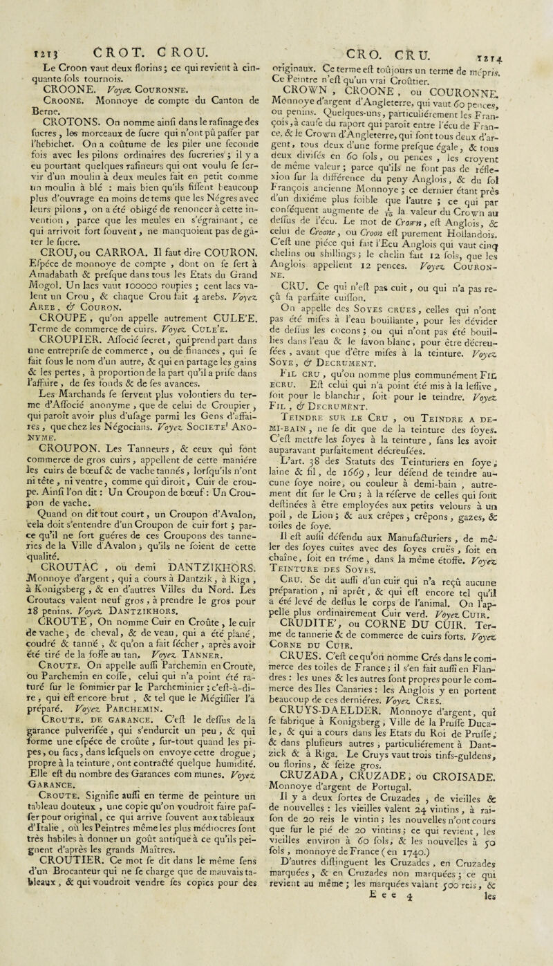 iii3 CROT. CROU. Le Croon vaut deux florins ; ce qui revient à cin¬ quante-fols tournois. CROONE. Voyez Couronne. Croone. Monnoye de compte du Canton de Berne. CROTONS. On nomme ainfî dans le rafînage des fucres , les morceaux de fucre qui n’ont pû palier par l’hebichet. On a coûtume de les piler une fécondé fois avec les pilons ordinaires des fucreries' ; il y a eu pourtant quelques rafineurs qui ont voulu fe fer- vir d’un moulin à deux meules fait en petit comme un moulin à blé : mais bien qu’ils filfent beaucoup plus d’ouvrage en moins detems que les Nègres avec leurs pilons , on a été obligé de renoncer à cette in¬ vention , parce que les meules en s’égrainant, ce qui arrivoit fort fouvent, ne manquoient pas degâ- ter je lucre. CROU, ou CARROA. Il faut dire COURON. Efpéce de monnoye de compte , dbnt on fe fert à Amadabath & prefque dans tous les Etats du Grand Mogol. Un lacs vaut IOOOOO roupies ; cent lacs va¬ lent un Crou , & chaque Crou fait 4 arebs. Voyez. Areb , & Couron. CROUPE , qu’on appelle autrement CULE’E. Terme de commerce de cuirs. Voyez. Cule’e. CROUPIER. AfTocié fecret, qui prend part dans une entreprife de commerce , ou de finances , qui fe fait fous le nom d’un autre, & qui en partage les gains ôc les pertes , à proportion de la part qu’il a prife dans l’affaire , de fes fonds & de fes avances. Les Marchands fe fervent plus volontiers du ter¬ me d’Aflocié anonyme , que de celui de Croupier , qui paroît avoir plus d’ufage parmi les Gens d’affai¬ res , que chez les Négocians. Voyez Société1 ANO¬ NYME. CROUPON. Les Tanneurs, & ceux qui font commerce de gros cuirs , appellent de cette manière les cuirs de bœuf& de vache tannés, lorfqu’ils n’ont ni tête , ni ventre, comme qui diroit. Cuir de crou¬ pe. Ainfî l’on dit : Un Croupon de bœuf : Un Crou¬ pon de vache. Quand on dit tout court, un Croupon d’Avalon, cela doit s’entendre d’un Croupon de cuir fort ; par¬ ce qu’il ne fort guéres de ces Croupons des tanne¬ ries de la Ville d Avalon ; qu’ils ne foient de cette qualité. , „ CROUTAC , ou demi DANTZIKHÔRS; Monnoye d’argent, qui a cours à Dantzik, à Riga , à Konigsberg , & en d’autres Villes du Nord. Les Croutacs valent neuf gros , à prendre le gros pour 28 penins. Voyez DANTZIKHORS. CROUTE , On nomme Cuir en Croûte , le cuir de vache, de cheval, & de veau, qui a été plané, coudré ôc tanné , & qu’on afaitfécher, après avoir été tiré de la foffe au tan. Voyez Tanner. Croûte. On appelle auflî Parchemin enCroutè, ou Parchemin en colTe, celui qui n’a point été ra¬ turé fur le fommierpar le Parcheminier 3 c’efl-à-di- re, qui eft encore brut , & tel que le Mégiflîer l’a préparé. Voyez Parchemin. Croûte, de garance. C’eft le deffus delà garance pulverifée , qui s’endurcit un peu , & qui forme une efpéce de croûte , fur-tout quand les pi¬ pes , ou facs, dans lefquels on envoyé cette drogue , propre à la teinture, ont contracté quelque humidité. Elle eft du nombre des Garances com munes. Voyez Garance. Croûte. Signifie auflî en terme de peinture un tableau douteux , une copie qu’on voudroit faire paf- ferpour original, ce qui arrive fouvent aux tableaux d’Italie , où les Peintres même les plus médiocres font très habiles à donner un goût antique à ce qu’ils pei¬ gnent d’après les grands Maîtres. CROUTIER. Ce mot fe dit dans le même fens d’un Brocanteur qui ne fe charge que de mauvais ta¬ bleaux , & qui voudroit vendre fes copies pour des CRO. CRU. T2T4 originaux. Ce terme eft toûjours un terme de mépris. Ce Peintre n eft qu’un vrai Croûtier. CROWN, CROONE, ou COURONNE. Monnoye d’argent d’Angleterre, qui vaut 60 pences* ou penins. Quelques-uns, particuliérement les Fran¬ çois, à caufe du raport qui paroît entre l’écu de Fran¬ ce, 6c le Crown d’Angleterre, qui font tous deux d’ar¬ gent, tous^ deux d’une forme prefque égale, & tous deux divifés en 60 fols, ou pences , les croyent de même valeur ; parce qu’ils ne font pas de réfle¬ xion fur la différence du peny Anglois, 6c du fol François ancienne Monnoye 3 ce dernier étant près d un dixiéme plus foible que l’autre 3 ce qui par conféquent, augmente de ~s la valeur du Crown au dehus de iécu. Le mot de Crown, eft Anglois, & celui de Croone, ou Croon eft purement Hoilandois. C eft une pièce qui fait l’Ecu Anglois qui vaut cinq chelins ou shillings; le chelin fait 12 fols, que les Anglois appellent 12 pences. Voyez Couron¬ ne. a CRU. Ce qui n’eft pas cuit, ou qui n’a pas re- çû fa parfaite cuiffon. On appelle des Soyes crues, celles qui n’ont pas été mifes à l’eau bouillante, pour les dévider de deffus les cocons ; ou qui n’ont pas été bouil¬ lies dans l’eau 6c le lavon blanc , pour être décreu- fe'es , avant que d’être mifes à la teinture. Voyez Soye, é* Decrument. I il cru , qu’on nomme plus communément Fie, ecru. Eft celui qui n’a point été mis à la leflîve , ioit pour le blanchir, foit pour le teindre. Voyez Fil , & Decrumént. Ieindre sur le Cru , ou Teindre a de¬ mi-bain , 11e fe dit que de la teinture des foyes. C eft mettfe les foyes à la teinture, fans les avoir auparavant parfaitement décreufées. L’art. 38 des Statuts des Teinturiers en foye à laine 6c fil, de 1669 , leur défend de teindre au¬ cune foye noire, ou couleur à demi-bain , autre¬ ment dit fur le Cru ; à la réferve de celles qui font deftinées à être employées aux petits velours à un poil , de Lion ; 6c aux crêpes, crêpons , gazes, ôc toiles de foye. & II eft auflî défendu aux Manufacturiers , de mê¬ ler des foyes cuites avec des foyes crues , foit ers chaîne, foit en tréme, dans la même étoffe. Voyez Teinture des Soyes. Cru. Se dit auflî d’un cuir qui n’a reçû aucune préparation , ni aprêt, & qui eft encore tel qu’l! a été levé de deflus le corps de l’animal. On l’ap¬ pelle plus ordinairement Cuir verd. Voyez Cuir. CRUDITE’, ou CORNE DU CUIR. Ter¬ me de tannerie 6c de commerce de cuirs forts. Voyez Corne du Cuir. CRUES. C’eft ce qu’on nomme Crés dans le com¬ merce des toiles de France; il s’en fait auflî en Flan¬ dres : les unes 6c les autres font propres pour le com¬ merce des Iles Canaries : les Anglois y en portent beaucoup de ces dernières. Voyez Cres. CRUYS-DAELDER. Monnoye d’argent, quî fe fabrique à Konigsberg, Ville de la Prufiè Duca¬ le, 6c qui a cours dans les Etats du Roi de Pruffe; 6c dans plufieurs autres * particuliérement à Dant- zick & à Riga. Le Cruys vaut trois tinfs-guldens, ou florins, & feize gros. CRUZADA, CRUZADE, ou CROISADE. Monnoye d’argent de Portugal. Il y a deux fortes de Cruzades , de vieilles & de nouvelles : les vieilles Valent 24 vintins, à rai- fon de 20 reis le vintin; les nouvelles n’ont cours que fur le pié de 20 vintins ; ce qui revient, les vieilles environ à 60 fols, 6c les nouvelles à 50 fols, monnoye de France (en 1740.) D’autres diftinguent les Cruzades , en Cruzades marquées , 6c en Cruzades non marquées 3 ce qui revient au même 3 les marquées valant yooreis, Ôc E e e 4 les