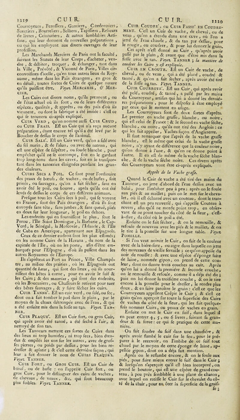 Courroyeurs , Peaufiîers , Gantiers, Cordonniers, Savetiers , Bourreliers , Selliers , Tapiffers , Relieurs de livres , Ceinturiers , & autres femblables Arti- fans, qui leur donnent de nouvelles préparations , ou qui les employait aux divers ouvrages de leur profeffion. Les Marchands Merciers de Paris ont la faculté , fuivant les Statuts de leur Corps , d’acheter , ven¬ dre , ÔC débiter, troquer , ôc échanger, tant dans la Ville , Prévôté , 8c Vicomté de Paris, Villes cir- convoifines d’icelle , qu’en tous autres lieux du Roy¬ aume , même dans les Païs étrangers , en gros 8c en détail, toutes fortes de Cuirs de quelque nature qu’ils puiffent être, t'oyez Mercerie , & Mer¬ cier. Les Cuirs ont divers noms, qu’ils prennent, ou de l’état aétuel où ils font , ou de leurs différentes efpèces, qualités , 8c apprêts , ou des païs d’où ils Viennent, ou dont la fabrique a été imitée : c’efl; ce qui fe trouvera ci-après expliqué. Cuir Verd , qu’on nomme auflï Cuir Crud , ou Cuir Frais. EU un Cuir qui n’a reçu aucune préparation , étant encore tel qu’il a été levé par le Boucher de deffus le corps de l’animal. Cuir Sale'. Eft un Cuir verd, qu’on a falé avec du fel marin , Sc de l’alun, ou avec du natron, qui eft une efpèce de falpêtre , ou foude blanche , pour empêcher qu’il ne fe corrompe, foit en le gardant trop long-tems dans les caves, foit en le tranfpor- tant dans les tanneries éloignées pendant les gran¬ des chaleurs. Cuirs Secs a Poil. Ce font pour l’ordinaire des peaux de bœufs , de vaches, ou de bufles , foit privés, ou fauvages, qu’on a fait fécher , fans en avoir ôté le poil, ou bourre, après qu’ils ont été levés de deffus le corps de ces différens animaux. Prefque tous les Cuirs fecs à poil, qui fe voyent en France, font des Païs étrangers , d’où ils font envoyés fans tête, fans jambes ,8c fans queue, pliés en deux fur leur longueur, le poil en dehors. Les endroits qui en fourniffent le plus, font le Pérou , l’Ile Saint Domingue , la Barbarie , le Cap- Verd, le Sénégal, la Mofcovie, l’Irlande, 8c l’Ile de Cuba en Amérique, apartenant aux Efpagnols. Ceux de ce dernier endroit font les plus eftimés ; on les nomme Cuirs de la Havana , du nom de la capitale de l'Ile, où on les porte, afin d’être em¬ barqués pour l’Efpagne , d’où ils paffent dans Jes autres Royaumes de l’Europe. Ils s’aprêtent au Port au Prince, Ville Champê¬ tre , au milieu des prairies , où les Efpagnols ont quantité de hatos, qui font des lieux , où ils nour- riffent des bêtes à corne , pour en avoir le fuif 8c les Cuirs ; 8c des materias , qui font des endroits, où les Boucaniers , ou Chaffeursfe retirent pour tuer des bêtes fauvages , 8c y faire fécher les cuirs. Cuir Tanne’. Eft un cuir verd , ou falé, ou fec, dont on a fait tomber le poil dans le plain , par le moyen de la chaux détrempée avec de l’eau, & qui a été enfuite mis dans lafoffeau t^n. Voyez Tan¬ ger. Cuir Plaque’. Eff un Cuir fort, ou gros Cuir, qui après avoir été tanné, a été feché à l’air, 8c nettoyé de fon tan. Les Tanneurs mettent ces fortes de Cuirs dans des lieux ni trop humides , ni trop fecs, bien éten¬ dus 8c empilés les uns fur les autres, avec de grof- fes pierres, ou poids par deffus , pour les bien re- dreffer & aplatir ; 8c c’eft cette dernière façon , qui leur a fait donner le nom de Cuirs Plaque's. Voyez Tanner. Cuir Fort, ou Gros Cuir. Eft un Cuir de bœuf, ou de bufle : on l’appelle Cuir fort, ou gros Cuir, pour le diftinguer des cuirs de vaches, de chevaux , de veaux, ôcc. qui font beaucoup plus foibles. Voyez Tanner. I 2 2 Ô Cuir Coudre’, ou Cuir Passe’ en Coudre- Ment. C’eft un Cuir de vache, de cheval, ou de veau qu’on a étendu dans une cuve , où l’on a jetté de l’eau chaude , & du tan par deffus, pour le rougir, ou coudrer, 8c pour lui donner le grain. Cet apret n eft donne au Cuir , qu’apres avoir paffé par le plain , 8c avant que d’être mis dans la foffe avec le tan. Voyez Tanner ; la manière de coudrer les Cuirs y ejl expliquée. Cuir en Croûte. Eft un Cuir de vache , de cheval, ou de veau , qui a été plané , coudre’ ôc tanné , 8c qu’on a fait fecher , après avoir été tiré de la foffe au tan. Voyez Tanner. Cuir Courroye’. Eft un Cuir, qui après avoir été pelé, coudre’, & tanné, a paffé par les mains du Courroyeur, artifan qui lui a donné les derniè¬ res préparations , pour le difpofer à être employé par ceux qui le mettent en ufage. Les Courroyeurs font de deux fortes d’aprêts. Le premier en vache graffe, blanche , ou noire , qui eft celui de France : 8c le fécond en vache féche» blanche , ou noire, qu’ils ont tiré des Anglois : ce qui les fait appeller , Vaches façon d’Angleterre. Il faut remarquer que l’aprêt de la vache graffe blanche, eft le même que celui de la vache graffe noire , n’y ayant de différence que la couleur noire , quon donne à l’une, 8c qu’on ne donne point à l’autre. Il en eft de même de la vache fe’che blan¬ che , & de la vache féche noire. Ces divers aprêts des Courroyeurs vont être ci-après expliqués. Apprêt de la Vache grajfe. Quand le Cuir de vache a été tiré des mains du Tanneur , on jette d’abord de l’eau deffus avec un balai, pour l’imbiber peu à peu ; après on le foule aux piés 8c au maillet; puis on le met fur le cheva¬ let, où il eft écharné avec un couteau , dont le tran¬ chant eft un peu renverfé, qui s’appelle Couteau à revers , afin qu’il ne morde point trop, en obfer- vant de ne point toucher du côté de la fleur , c’eft- à-dire , du côté où le poil a été. Enfuite on le fait fécher , & on le remouille, ôc refoule de nouveau avec les piés ôc le maillet, ôc on le tire à la pomelle fur une longue table. Voyez PoMELLE. • Si l’on veut noircir le Cuir, on fait de la couleur avec de la biére-fure , ou aigre dans laquelle on jette des morceaux de vieille ferraille ; ce qu’on appelle du noir de rouille : 8c avec une efpèce d’éponge faite de laine, nommée gipon, on prend de cette cou¬ leur, dont on donne trois couches au cuir. Après qu’on lui a donné la première 8c fécondé couche, on le remouille 8c refoule, comme il a déjà été dit ; puis on lui donne la troifiéme couche , ôc on le tire encore à la pomelle pour le dreffer , le rendre plus doux , ôc en faire paroître le grain : c’eft ce que les Courroyeurs appellent Crépir le Cuir ; «5c c’eft ce grain qu’on aperçoit fur toute la fuperficie des Cuirs de vaches du côté de la fleur, qui les fait quelque¬ fois nommer Cuirs, ou peaux de vaches en grain. Enfuite on met le Cuir en fuif, dans lequel il en peut entrer q, y , ou 6 livres, fuivant fa gran¬ deur 8c fa force : ce qui fe pratique de cette ma¬ nière. On fait fondre du fuif dans une chaudière , 8c après avoir flambé le cuir fur le feu , pour le pré¬ parer à le recevoir, on l’imbibe de ce fuif tout chaud par le moyen de cette éponge de laine, ap- pellée gipon , dont on a déjà fait mention. Après on le reflambe encore, ôc on le foule aux piés, pour faire mieux entrer le fuif dans le Cuir ^ ôc lorfqu’on s’aperçoit qu’il eft bien incorporé, on prend le boutoir, qui eft une efpèce de grand cou¬ teau , à peu près femblable à une plane de charon , avec lequel on ratifie le Cuir fur le chevalet du cô¬ té de la chair , pour en ôter la fuperficie de la graif-