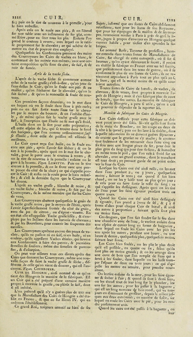 1221 CUIR; fe ; puis on le tire de nouveau à la pomelle, 'pour le bien redreflèr. Après cela on le roule aux pies , & on l'étend fur une table avec un infiniment de fer plat, nom¬ mé Etire, pour en oter tous les plis. Enfuite l’on prend le couteau à revers, avec lequel on le ratif- fe proprement fur le chevalet; ce qui achève de le mettre en état de pouvoir être employé. Quelquefois les Cordonniers prennent des mains des Courroyeurs les Cuirs de vaches en blanc, fe contentant de les noircir eux-mêmes, avec une cer¬ taine compofition qu’ils font de cire, de fuif, ôc de noir de fumée. Aprêt de la vache féche. L’aprêt de la vache féche fe commence comme celui de la vache grafle ; c'eft-à-dire , qu'on jette de l’eau dellus le Cuir, qu’on le foule aux piés ôc au maillet , qu’on l’écharne fur le chevalet, qu’on le fait fecher , & qu’on le remouille ôc foule de nou¬ veau. Ces premières façons données, on le met dans un baquet où on le foule dans l’eau à piés nuds; puis on en fait fortir toute l’eau fur le cheva¬ let par le moyen du boutoir, & on l’imbibe d’hui- le_, de même qu’on fait la vache graffe avec le fuif, à l’exception que l’huile ne fe met qu’à froid. L huile dont on fe fert pour cette préparation , eft cette efpece de lie, qui fe trouve dans le fond des banques , que Ion nomme ordinairement faif- je d nulle , dont celle de poifîon eft eftimée la meilleure. Le Cuir, ayant reçu fon huile, on le foule en¬ core aux piés , après l’avoir fait fécher ; ôc on le tire à la pomelle, après quoi on le met fur le che¬ valet , pour le parer avec le couteau à revers , ôc on le tire de nouveau à la pomelle : enfuite on le pare à la lunette. Voyez Lunette. Puis on Je tire encore à la pomelle, 6c on le frote avec une pier¬ re ponce du côté de la chair ; ce qui s’appelle pon¬ cer le Cuir : ôc enfin on le roule pour le bien redref- fer 3 ôc c eft la dermere façon que le Courroyeur lui donne. L’aprêt en vache graffe , blanche ôc noire , ôc en vache feche , blanche ôc noire , fe fait par les Courroyeurs, de la même manière que fur les Cuirs de veau. Les Courroyeurs abattent quelquefois le grain de la vache graffe noire , par le moyen de l’étire, après l’avoir fuperfîciellement frottée du côté du grain , avec du jus de citron , ou d’épine - vinette. En cet état elle eft appellée Vache graffe liffée , ôc s’em- ploye par les Selliers dans les harnois de chevaux ; ôc par les Boureliers, pour couvrir les foupentes des caroffes. Les Courroyeurs aprêtent encore des peaux de va¬ ches, qu’ils ne paffent ni en fuif, ni en huile, ni en couleur, quils appellent Vaches étirées, qui fervent aux Cordonniers à faire des patons, ôc premières femelles de fouliers, meme des femelles de pantou¬ fles , ôc d’efcarpins. On peut voir ailleurs tous ces divers aprêts des Cuirs que donnent les Courroyeurs , même une nou¬ velle façon de faire la vache graffe Ôc féche , dif¬ férente de celle qu’on vient de donner, qui eft l’an¬ cienne. Voyez CoURROYER. Cuir de Hongrie , ainfi nommé de ce qu’on tient des Hongrois la manière de le fabriquer. Efl un Cuir qui a été préparé d’une certaine manière propre à recevoir la grailfe , ou plutôt le fuif, dont il eft imbibé, L on prétend qu’il n’y a guéres plus de no ans que la Manufacture des Cuirs de Hongrie a été éta¬ blie en France , ôc que ce fut Henri IV. qui en ordonna l’établifTement. Ce grand Roi, toûjours attentif au bien de fes CUIR. Sujets, informé que ces fortes de Cuirs abfoîument néceffaires, tant pour les haras de fon Royaume, que pour les équipages de fa maifon Ôc de fes trou¬ pes, revenoient rendus à Paris à près de 40 f. la li- vre, jugea à propos d’envoyer en Hongrie quelque ouvrier habile , pour tâcher d’en aprendre la fa¬ brique. Le nommé Rofe , Tanneur de profefïïon , hom¬ me entendu dans toutes fortes de Manufaêtures de Cuirs, fut chargé de cette entreprife, où il fut fî heureux , qu’en ayant découvert le fecret, il revint en établir la fabrique en France avec un tel fuccès, que préfentement dans les tems de guerre, où il fe confomme le plus de ces fortes de Cuirs, ils ne re¬ viennent cependant à Paris tout au plus qu a 20 f. la.livre, qui eft la moitié moins de ce qu’ils cou- toient autrefois.' Toutes fortes de Cuirs de bœufs, de vaches, de chevaux, ôc de veaux, font propres à recevoir l’a¬ prêt de Hongrie ; mais il s’en fabrique plus de ceux de bœufs, que des autres. La manière de fabriquer le Cuir de Hongrie, a paru fi utile , qu’on a crû ne pouvoir fe difpenfer de la raporter ici. Maniéré de fabriquer les Cuirs de Hongrie. Les Cuirs deftinés pour cette fabrique ne doi¬ vent point avoir été falés. Si-tôt qu’ils font fortis de la main du Boucher, on les coupe en deux de la tête à la queue; puis on les lave à la rivière, dans laquelle néanmoins ils ne doivent guéres féjourner, de crainte que le gravier ne s’y atache ; fe conten¬ tant feulement de les retourner dans l’eau cinq ou fix fois avec une longue pince de fer, pour ôter le plus gros du fang qui peut être dedans, ôc humeêler en même tems le poil , que l’on rafe à froid fur un chevalet, avec un grand couteau , dont le tranchant eft tout droit ; en prenant garde de ne point enle¬ ver la fleur du Cuir. Lorfque les Cuirs ont été ainfi rafés, on les met dans l’eau pendant 2, ou 3 jours , quelquefois moins , fuivant le tems ; car quand il fait bien chaud , on ne les y laifîe tout au plus qu’un jour ; ôc cela pour en faire fortir le refte du fang : ce qui s appelle les deflaigner. Apres quoi on les tire de 1 eau pour les faire égouter pendant trois ou quatre jours. Quand^ les Cuirs ont été ainfi bien dellàignés ôc égoutés, l’on prend 2 livres de fel , Ôc < à 6 livres d’alun pour chaque Cuir de bœuf , & ainfi des autres à proportion , fuivant qu’ils font plus ou moins forts. r Ces drogues, que l’on fait fondre fur le feu dans une chaudière avec de l’eau , fe verfent enfuite dans une efpéce de cuvier long en forme de baignoire . dans lequel on foule les Cuirs avec les piés les uns après les autres , pendant une heure , ou une heure & demie, quelquefois plus,quelquefois moins, fuivant leur force. Les Cuirs bien foulés, on les plie le plus droit quil eft poflïble, en quatre ou fix , félon qu’ils font plus ou moins grands ; ôc on les arrange dans une cuve de bois que l’on remplit de l’eau qui a fervi a les fouler, dans laquelle on les laifîe trem¬ per 1 efpace de deux ou trois jours : ce qui s’ap¬ pelle les mettre en retraite, pour prendre nour¬ riture. On les tire enfuite de la cuve, pour les faire égou¬ ter ôc fecher à l’air ; ôc quand ils font à demi fecs, on les étend tout de leur long fur le plancher, les uns fur les autres , pour les palier à la baguette , qui eft un long morceau dje bois rond, qui va tou¬ jours en diminuant de grofleur, depuis le milieu juf- ques aux deux extrémités, en manière de fufée, fur lequel on roule les Cuirs avec le pié , pour les ren¬ dre parfaitement unis. Quand les cuirs ont été pafifés à la baguette , on