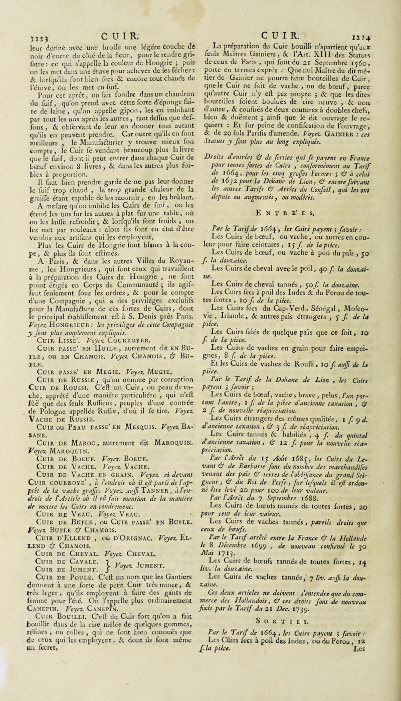 m3 CUIR. leur dôfinè avec une brofle une légère èouche dé noir d’encre du côté de la fleur, pour le rendre gri- fatre : ce qui s’appelle la couleur de Hongrie ; puis on les met dans une étuve pour achever de les fécher : & lorfqu’ils font bien fecs & encore tout chauds de l’étuve, on les met en fuif. Pour cet aprêt, on fait fondre dans un chaudron du fuif, qu’on prend avec cette forte d épongé fai¬ te de laine , qu’on appelle gipon , les en imbibant par tout les uns après les autres, tantdeffus que def- fous , 6c obfervant de leur en donner tout autant qu’ils en peuvent prendre. Car outre qu’ils en font meilleurs , le Manufacturier y trouve mieux fon compte, le Cuir fe vendant beaucoup, plus la livre que le fuif, dont il peut entrer dans chaque Cuir de bœuf environ 8 livres , & dans les autres plus foi- bles à proportion. J1 faut bien prendre garde de ne pas leur donner le fuif trop chaud , la trop grande chaleur de la graille étant capable de les racornir , en les brûlant. A mefure qu’on imbibe les Cuirs de fuif, on les étend les uns fur les autres à plat fur une table, où on les laiffe refroidir; & lorfqu’ils font froids , on les met par rouleaux : alors ils font en état d’etre vendus aux artifans qui les employent. Plus les Cuirs de Hongrie font blancs à la cou¬ pe, & plus ils font eftimés. A Paris , & dans les autres Villes du Royau- es Hongrieurs , qui font ceux qui travaillent me à la préparation des Cuirs de Hongrie , ne font point érigés en Corps de Communauté ; ils agif- ient feulement fous les ordres, 6c pour le compte d’une Compagnie , qui a des privilèges exclusifs pour la Manufacture de ces fortes de Cuirs, dont le principal établifFement eft à S. Denis près Paris. Voyez Hongrieur : les privilèges de cette Compagnie y font plus amplement expliqués. Cuir Lisse’. Voyez Courroyer. Cuir passe’ en Huile, autrement dit en Bu- tle, ou en Chamois. Voyez Chamois, Cf Bu- ÏLE. Cuir passe’ en Megie. Voyez Megie. Cuir de Russie , qu’on nomme par corruption Cuir de Roussi. C’eft un Cuir, ou peau de va¬ che, apprêté d’une manière particulière , qui n’eft fûë que des feuls Ruffiens, peuples d’une contrée , de Pologne appellée Rulîîe, d’où il fe tire. Voyez Vache de Russie. Cuir ou Peau passe’en Mesquis. Voyez B a-' sane. Cuir de Maroc , autrement dit Maroquin. Voyez Maroquin. Cuir de Boeuf. Voyez Boeuf. Cuir de Vache. Voyez Vache. Cuir de Vache en grain. Voyez cl devant Cuir courroye’ , a l’endroit où il efl parlé de T ap¬ prêt de la vache grajfe. Voyez aujji Tanner, à l’en¬ droit de l’Article où il efl fait mention de la manière de mettre les Cuirs en coudrement. Cuir de Veau. Voyez Veau. Cuir de Bufle , ou Cuir passe’ en Bufle. Voy 'ez Bufle Cf Chamois. Cuir d’Ellend , ou d’Orignac. Voyez El- lend Cf Chamois. Cuir de Cheval. Cuir de Cavale. Cuir de Jument. Voyez Cheval. j»- Voyez Jument. Cuir de Poule. C’eft un nom que les Gantiers donnent à une forte de petit Cuir très mince, 6c très leger , qu’ils employent à faire des gants de femme pour l’été. On l’appelle plus oïdinairement Canepin. Voyez Canepin. Cuir Bouilli. C’elb du Cuir fort qu’on a fait bouillir dans de la cire mêlée de quelques gommes, réfines , ou colles , qui ne font bien connues que de ceux qui les employent, 6c dont ils font même un fccret. CUIR. 1224 La préparation du Cuir bouilli n’apartient qu’aux feuls Maîtres Gainiers, & l’Art. XIII des Statuts de ceux de Paris, qui font du 2.1 Septembre 1560, porte en termes exprès .* Que nul Maître du dit me- tier de Gainier ne pourra faire bouteilles de Cuir , que le Cuir ne foit de vache , ou de bœuf, parce qu’autre Cuir n’y eft pas propre ; & que les dites bouteilles foient bouluës de cire neuve , Sc non d’autre , 6c coufuës de deux coutures à doubles chefs, bien 6c duëment ; ainfi que le dit ouvrage le re¬ quiert : Et fur peine de confifeation de l’ouvrage, & de 20 fols Parifis d’amende. Voyez Gainier : ces Statuts y font plus au long expliqués. Droits d’entrées Cf de forties qui fe payent en France pour tontes fortes de Cuirs , conjormément au Tarif de J <5 <5 4, pour les cinq grofes Fermes ; Cf à celui de 16q2 pour la Douane de Lion, Cf encorefuivant les autres Tarifs & Arrêts du Confeil, qui les ont depuis ou augmentés, ou modérés. E N T R e' E S. Tarie Tarif de 1664, les Cuirs payent favoir : Les Cuirs de bœuf, ou vache, ou autres en cou¬ leur pour faire ceintures , I y f de la pièce. Les Cuirs de bœuf, ou vache à poil du païs , yo f. la douzaine. Les Cuirs de cheval avec le poil ,40 f la douzai¬ ne. Les Cuirs de cheval tannés , yof. la douzaine. Les Cuirs fecs à poil des Indes & du Pérou de tou¬ tes fortes , 10 f. de la pièce. Les Cuirs fecs du Cap-Verd, Sénégal, Mofco- vie , Irlande , 6c autres païs étrangers , y f. de la pièce. Les Cuirs falés de quelque païs que ce foit, 10 f de la pièce. Les Cuirs de vaches en grain pour faire empei¬ gnes, 8 f de la pièce. Et les Cuirs de vaches de Roulîï ,10 f. aujji de la pièce. Par le Tarif de la Douane de Lion , les Cuirs payent ; favoir ; Les Cuirs de bœuf, vache , brave , pelus, l’un por¬ tant l autre, I f. de la pièce d’ancienne taxation , Cf 2 f. de nouvelle réapréciation. , Les Cuirs étrangers des mêmes qualités, 1 f 9 d. d’ancienne taxation , Cf 3 f. de réapréciation. , Les Cuirs tannés 6c habillés , 4 f du quintal d’ancienne taxation , Cf 12 f. pour la nouvelle ré a- prédation. Par l’Arrêt du iy Août 168y, les Cuirs du le¬ vant Cf de Barbarie font du nombre des marchandées venant des pais Cf terres de l’obéijfance du grand Sei¬ gneur , & du Roi de Perfe, fur lefquels il efl ordon¬ né être levé 20 pour 100 de leur valeur. Par l’Arrêt du 7 Septembre 1(588. Les Cuirs de bœufs tannés de toutes fortes, 20 pour cent de leur valeur. Les Cuirs de vaches tannés , pareils droits que ceux de bœufs. Par le Tarif arrêté entre la France Cf la Hollande le 8 Décembre tCyy , de nouveau confirmé le 30 Mai 1713. Les Cuirs de bœufs tannés de toutes fortes, 14 liv. la douzaine. Les Cuirs de vaches tannés f y liv. aujji la dou¬ zaine. Ces deux articles ne doivent s’entendre que du com¬ merce des Hollandois, Cf ces droits font de nouveau fixés par le Tarif du 21 Dec. 1739. Sorties. Par le Tarif de 1664, les Cuirs payent ; favoir ■ Les Cuirs fecs à poil des Indes, ou du Pérou, 12 / la pièce. Les