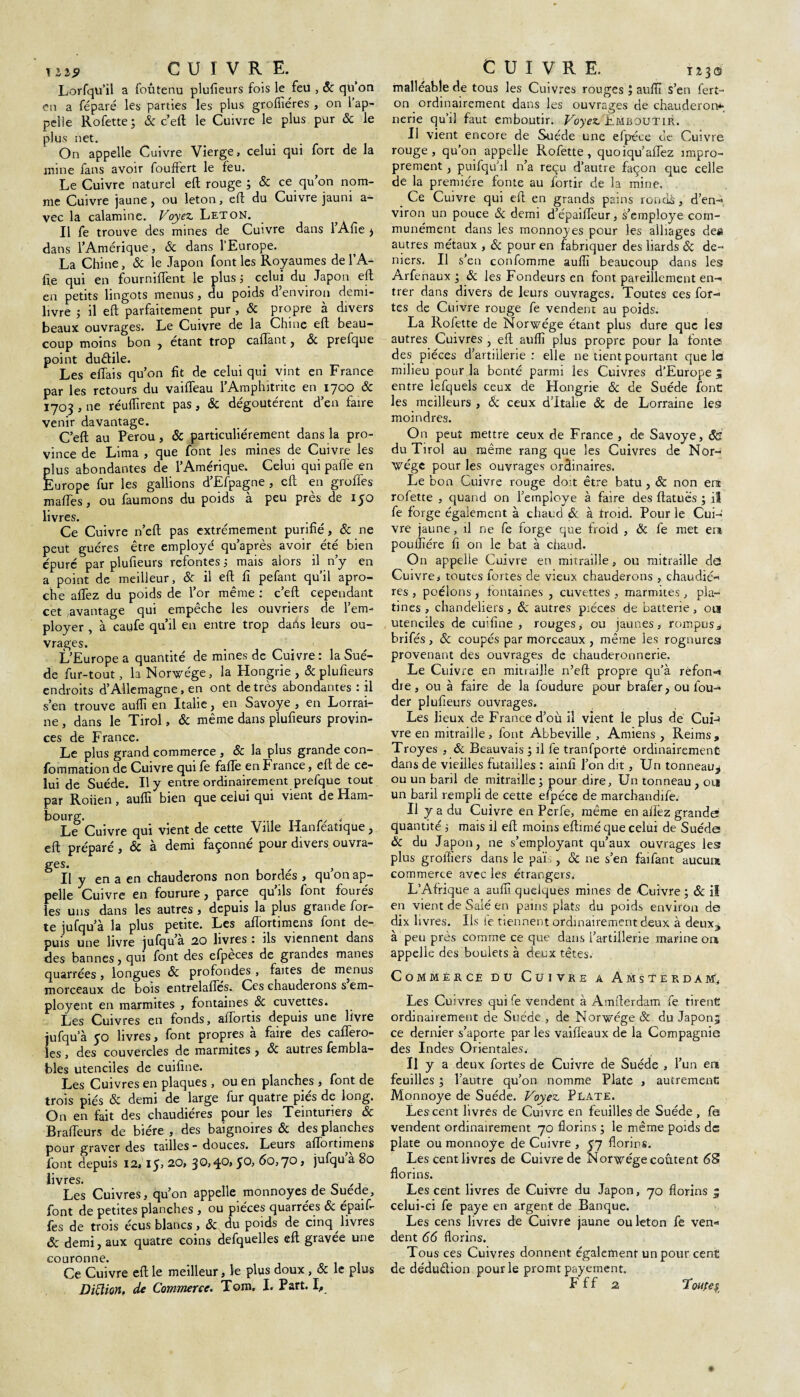 T ii9 CUIVRE. Lorfqu’il a foutenu plufieurs fois le feu , 8c qu’on en a féparé les parties les plus grofiiéres , on 1 ap¬ pelle Rofette ; 8c c’eft le Cuivre le plus pur 8c le plus net. On appelle Cuivre Vierge, celui qui fort de la mine fans avoir fouffert le feu. Le Cuivre naturel eft rouge ; 8c ce qu on nom¬ me Cuivre jaune, ou leton, eft du Cuivre jauni a- vec la calamine. Voyez Leton. Il fe trouve des mines de Cuivre dans l’Afie > dans l’Amérique, & dans l’Europe. La Chine, & le Japon font les Royaumes de l’A- iïe qui en fourniflent le plus j celui du Japon eft en petits lingots menus , du poids d’environ demi- livre ; il eft parfaitement pur , 8c propre à divers beaux ouvrages. Le Cuivre de la Chine eft beau¬ coup moins bon , étant trop caftant, 8c prefque point duétile. Les e fiai s qu’on fit de celui qui vint en France par les retours du vaifleau l’Amphitrite en 1700 & 1703 , ne réuHirent pas, & dégoûtèrent d’en faire venir davantage. C’eft au Pérou, 8c particuliérement dans la pro¬ vince de Lima , que font les mines de Cuivre les plus abondantes de l’Amérique. Celui qui paffe en Europe fur les gallions d’Efpagne , eft en groffes mafTes, ou faumons du poids à peu près de 150 livres. Ce Cuivre n’eft pas extrêmement purifié, 8c ne peut guéres être employé qu’après avoir été bien épuré par plufieurs refontes ; mais alors il n’y en a point de meilleur, & il eft fi pefant qu’il apro- che affez du poids de l’or même : c’eft cependant cet avantage qui empêche les ouvriers de l’em¬ ployer , à caufe qu’il en entre trop dans leurs ou¬ vrages. L’Europe a quantité de mines de Cuivre: la Suè¬ de fur-tout, la Norwége, la Hongrie , 8c plufieurs endroits d’Allemagne, en ont de très abondantes : il s’en trouve auflï en Italie, en Savoye , en Lorrai¬ ne , dans le Tirol, 8c même dans plufieurs provin¬ ces de France. Le plus grand commerce , 8c la plus grande con- fommation de Cuivre qui fe fafle en F rance, eft de ce¬ lui de Suède. Il y entre ordinairement prefque tout par Roiien , auffi bien que celui qui vient de Ham¬ bourg. , Le Cuivre qui vient de cette Ville Hanfeatique, eft préparé , 8c à demi façonné pour divers ouvra- ges. } Il y en a en chauderons non bordés , qu on ap¬ pelle Cuivre en fourure, parce quils font fourés les uns dans les autres , depuis la plus grande for¬ te jufqu’à la plus petite. Les aftortimens font de¬ puis une livre jufqu’a 20 livres : ils viennent dans des bannes, qui font des efpèces de grandes mânes quarrées, longues 8c profondes , faites de menus morceaux de bois entrelafïes. Ces chauderons s em- ployent en marmites , fontaines 8c cuvettes. Les Cuivres en fonds, aiïortis depuis une livre iufqu a 50 livres, font propres à faire des caffero- les , des couvercles de marmites, & autres fembla- bles utenciles de cuifine. Les Cuivres en plaques, ou en planches , font de trois piés 8c demi de large fur quatre piés de long. On en fait des chaudières pour les Teinturiers 8c Braffeurs de bière , des baignoires 8c des planches pour graver des tailles - douces. Leurs affortimens font depuis 12» 15, 20, 30,4°» S<~>> 60,7° » jufqu a 80 livres. Les Cuivres, qu’on appelle monnoyes de Suède, font de petites planches , ou pièces quarrées 8c épaif- fes de trois écus blancs, & du poids de cinq livres 8c demi, aux quatre coins defquelles eft gravée une couronne. Ce Cuivre eft le meilleur, le plus doux , & le plus CUIVRE. T 2 3 © malléable de tous les Cuivres rouges ; aufïï s’en iert- on ordinairement dans les ouvrages de chauderon*-, nerie qu’il faut emboutir. Voyez Emboutir. Il vient encore de Suède une efpéce de Cuivre rouge, qu’on appelle Rofette, quoiqu’affez impro¬ prement , puifqu’il n’a reçu d’autre façon que celle de la première fonte au fortir de la mine. Ce Cuivre qui eft en grands pains ronds, d’en- viron un pouce & demi d’épaiffeur, s’employe com¬ munément dans les monnoyes pour les alliages des autres métaux , 8c pour en fabriquer des liards & de¬ niers. Il s’en confomme auffi beaucoup dans les Arferiaux ; 8c les Fondeurs en font pareillement en-, trer dans divers de leurs ouvrages. Toutes ces for¬ tes de Cuivre rouge fe vendent au poids. La Rofette de Norwége étant plus dure que les autres Cuivres , eft auffi plus propre pour la fonte des pièces d’artillerie: elle ne tient pourtant que le milieu pour .la bonté parmi les Cuivres d’Europe 5 entre lefquels ceux de Hongrie 8c de Suède font les meilleurs , 8c ceux d’Italie 8c de Lorraine les moindres. On peut mettre ceux de France , de Savoye, 8é du Tirol au même rang que les Cuivres de Nor¬ vège pour les ouvrages ordinaires. Le bon Cuivre rouge doit être batu, 8c non era rofette , quand on l’ernploye à faire des ftatuës ; il fe forge également à chaud & à troid. Pour le Cui¬ vre jaune, il ne fe forge que froid , 8c fe met er? pouffiére fi on le bat à chaud. On appelle Cuivre en mitraille, ou mitraille d<2 Cuivre, toutes fortes de vieux chauderons , chaudiè¬ res , poêlons j fontaines , cuvettes , marmites , pla¬ tines , chandeliers , 8c autres pièces de batterie , 011 utenciles de cuifine, rouges, ou jaunes, rompus* brifés , & coupés par morceaux , même les rognures provenant dés ouvrages de chauderonnerie. Le Cuivre en mitraille n’eft propre qu’à refont dre, ou à faire de la foudure pour brafer, ou fou- der plufieurs ouvrages. Les lieux de France d’où il vient le plus de CuU vre en mitraille , font Abbeville , Amiens , Reims, Troyes , & Beauvais; il fe tranfporté ordinairement- dans de vieilles futailles : ainfî l’on dit, Un tonneau^ ou un baril de mitraille; pour dire, Un tonneau , on un baril rempli de cette efpéce de marchandée. Il y a du Cuivre en Perfe, même en allez grande quantité ; mais il eft moins eftimé que celui de Suède ÔC du Japon, ne s’employant qu’aux ouvrages les plus groffiers dans le pais, 8c ne s’en faifant aucum commerce avec les étrangers, L’Afrique a auffi quelques mines de Cuivre ; 8c il en vient de Salé en pains plats du poids environ de dix livres. Us ie tiennent ordinairement deux à deux3 à peu près comme ce que dans l’artillerie marine ou appelle des boulets à deux têtes. Commércé du Cuivre a Amsterdam, Les Cuivres qui fe vendent à Amfterdam fe tirent ordinairement de Suède , de Norvège 8c du Japonj ce dernier s’aporte par les vaifleaux de la Compagnie des Indes Orientales.' Il y a deux fortes de Cuivre de Suède , l’un en feuilles ; l’autre qu’on nomme Plate , autrement Monnoye de Suède. Voyez Plate. Les cent livres de Cuivre en feuilles de Suède , fe vendent ordinairement 70 florins; le même poids de plate ou monnoye de Cuivre , 57 florins. Les cent livres de Cuivre de Norvège coûtent <58 florins. Les cent livres de Cuivre du Japon, 70 florins 5 celui-ci fe paye en argent de Banque. Les cens livres de Cuivre jaune ou leton fe ven« dent 66 florins. Tous ces Cuivres donnent également un pour cent de déduélion pour le promt payement.