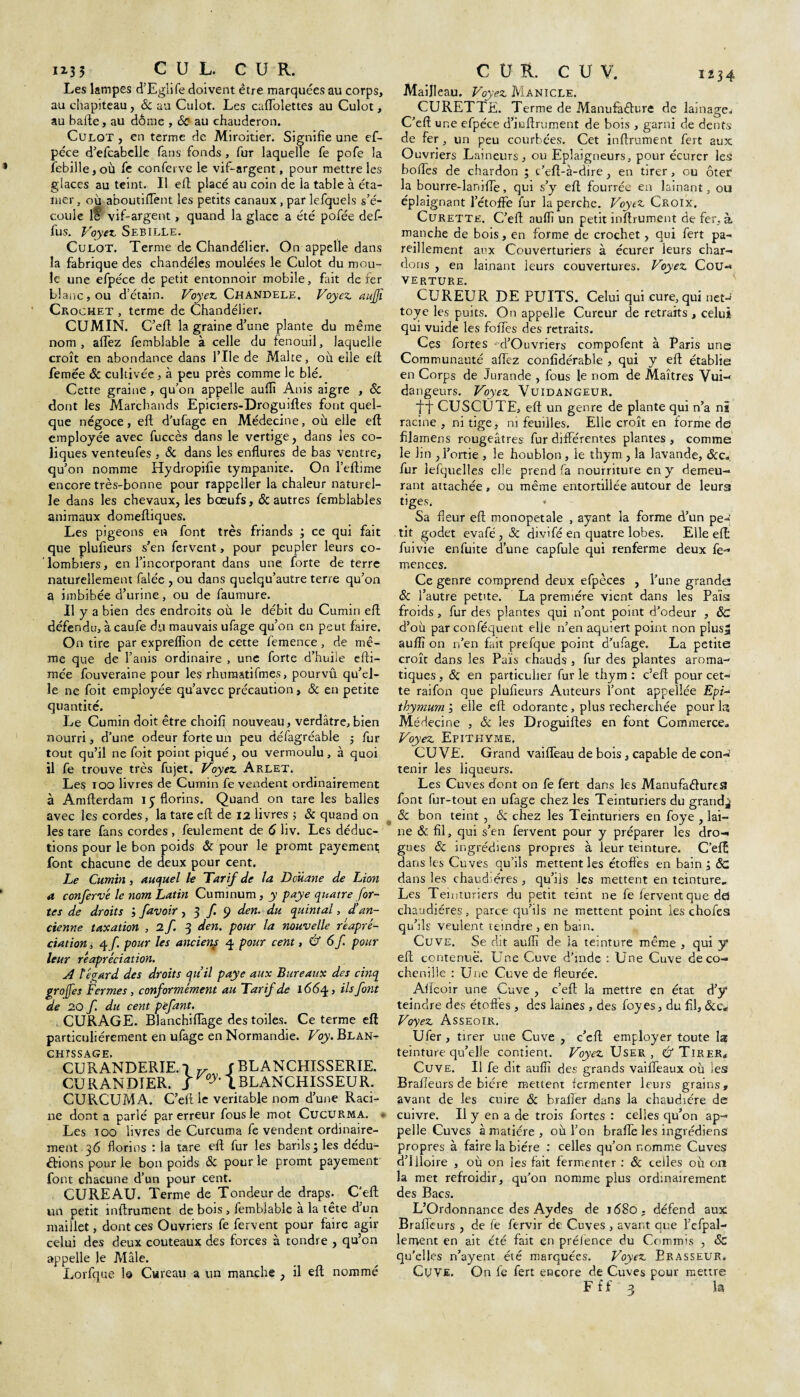1234 n; 3 C U L. C U R. Les lampes d’Egiife doivent être marquées au corps, au chapiteau, <Sc au Culot. Les caffolettes au Culot, au balle, au dôme , 6c au chauderon. Culot , en terme de Miroitier. Signifie une ef- péce d’efcabclle fans fonds , fur laquelle fe pofe la febille,où fe conferve le vif-argent, pour mettre les glaces au teint. Il efl placé au coin de la table à éta- tiier, où aboutiflènt les petits canaux , par lefquels s’é¬ coule lt vif-argent, quand la glace a été pofée def- fus. Voyez Sebille. Culot. Terme de Chandélier. On appelle dans la fabrique des chandéles moulées le Culot du mou¬ le une efpéce de petit entonnoir mobile, fait de fer blanc, ou d’étain. Voyez Chandele. Voyez aujji Crochet , terme de Chandélier. CUMIN. C’eft la graine d’une plante du même nom, afTez femblable à celle du fenouil, laquelle croît en abondance dans l’Ile de Malte, où elle eft femee & cultivée, à peu près comme le blé. Cette graine , qu’on appelle aufli Anis aigre , Sc dont les Marchands Epiciers-Droguiftes font quel¬ que négoce, eft d’ufage en Médecine, où elle eft employée avec fuccès dans le vertige, dans les co¬ liques venteufes , & dans les enflures de bas ventre, qu’on nomme Hydropifie tympanite. On l’eftime encore très-bonne pour rappeller la chaleur naturel¬ le dans les chevaux, les boeufs, & autres femblables animaux domeftiques. Les pigeons en font très friands ; ce qui fait que plufieurs s’en fervent, pour peupler leurs co¬ lombiers, en l’incorporant dans une. forte de terre naturellement falée , ou dans quelqu’autre terre qu’on a imbibée d’urine, ou de faumure. Il y a bien des endroits où le débit du Cumin eft défendu, à caufe du mauvais ufage qu’on en peut faire. On tire par expreflîon de cette femence, de mê¬ me que de l’anis ordinaire , une forte d’huiie efti- mée fouveraine pour les rhumatifmes, pourvu qu’el¬ le ne foit employée qu’avec précaution, ôc en petite quantité. Le Cumin doit être choifj nouveau, verdâtre, bien nourri, d’une odeur forte un peu défagréable ; fur tout qu’il ne foit point piqué , ou vermoulu , à quoi il fe trouve très fujet. Voyez Arlet. Les i oo livres de Cumin fe vendent ordinairement à Amfterdam 15 florins. Quand on tare les balles avec les cordes, la tare eft de 12 livres ; & quand on les tare fans cordes , feulement de 6 liv. Les déduc¬ tions pour le bon poids & pour le promt payement font chacune de deux pour cent. Le Cumin, auquel le Tarif de la Douane de Lion a conferve le nom Latin Cuminum, y paye quatre for¬ tes de droits •> favoir ,3 f. 9 den. du quintal, d’an¬ cienne taxation ,2/3 den. pour la nouvelle reapré- ciation, 4 f pour les anciens 4 pour cent, & 6 f. pour leur réapréciation. A ïégard des droits qu’il paye aux Bureaux des cinq groffes Fermes, conformément au Tarif de 1664, ils font de 20 f. du cent pèfant. CURAGE. Blanchiflàge des toiles. Ce terme eft particuliérement en ufage en Normandie. Voy. Blan¬ chissage. CURANDERIE.q f BLANCHISSERIE. CU R AN D!ER. / 1BLANCHISSEU R. CURCUMA. C’eft le véritable nom d’une Raci¬ ne dont a parlé par erreur fous le mot Cucurma. Les ioo livres de Curcuma fe vendent ordinaire¬ ment 36 florins : la tare eft fur les barils ; les dédu¬ ctions pour le bon poids & pour le promt payement font chacune d’un pour cent. CUREAU. Terme de Tondeur de draps. C’eft un petit inftrument de bois, femblable à la tête d’un maillet, dont ces Ouvriers fe fervent pour faire agir celui des deux couteaux des forces à tondre , qu’en appelle le Mâle. Lorfque 1© Cureau a un manche , il eft nommé C Ü R. C U V. Mailleau. Voyez Manicle. CURETTE. Terme de Manufaêture de lainage,- C’eft une efpéce d’ieftrument de bois , garni de dents de fer , un peu courbées. Cet inftrument fert aux Ouvriers Laineurs, ou Eplaigneurs, pour écurer les boftes de chardon ; c’eft-à-dire, en tirer, ou ôter la bourre-lanifte, qui s’y eft fourrée en lainant, ou éplaignant l’étoffe fur la perche. Voyez Croix, Curette. C’eft aufli un petit inftrument de fer, à manche de bois, en forme de crochet, qui fert pa¬ reillement aux Couverturiers à écurer leurs char¬ dons , en lainant leurs couvertures. Voyez Cou¬ verture. CUREUFv DE PUITS. Celui qui cure, qui net-* toye les puits. On appelle Cureur de retraits , celui qui vuide les folTes des retraits. Cçs fortes d’Ouvriers compofent à Paris une Communauté aftez confidérable , qui y eft établie en Corps de Jurande , fous le nom de Maîtres Vui- dangeurs. Voyez Vuidangeur. ■fj CUSCUTE, eft un genre de plante qui n’a ni racine , ni tige, ni feuilles. Elle croît en forme de filamens rougeâtres fur différentes plantes , comme le lin , l’ortie , le houblon, le thym , la lavande, &c„ fur lefquelles elle prend fa nourriture en y demeu¬ rant attachée , ou même entortillée autour de leurs tiges, * Sa fleur eft monopetale , ayant la forme d’un pe-’ tit godet evafé, ôc divlfé en quatre lobes. Elle eft: fuivie enfuite d’une capfule qui renferme deux fe- mences. Ce genre comprend deux efpèces , l’une grande ôc l’autre petite. La première vient dans les Pais froids, fur des plantes qui n’ont point d’odeur , ôc d’où par conféquent elle n’en aquiert point non plus* aufli on n’en fait prefque point d’ufage. La petite croît dans les Pais chauds , fur des plantes aroma¬ tiques , & en particulier fur le thym : c’eft pour cet¬ te raifon que plufieurs Auteurs l’ont appellée Epi- tloymum j elle eft odorante, plus recherchée pour la Médecine , Ôc les Droguiftes en font Commerce» Voyez Epitkyme. CUVE. Grand vaiffeau de bois, capable de con¬ tenir les liqueurs. Les Cuves dont on fe fert dans les Manufactures font fur-tout en ufage chez les Teinturiers du grande ôc bon teint , 6c chez les Teinturiers en foye , lai¬ ne ôc fil, qui s’en fervent pour y préparer les dro¬ gues Sc ingrédiens propres à leur teinture. C’eft dans les Cuves qu’ils mettent les étoffes en bain ; <5c dans les chaudières, qu’ils les mettent en teinture. Les Teinturiers du petit teint ne fe fervent que dd chaudières, parce qu’ils ne mettent point les chofes qu’ils veulent teindre, en bain. Cuve. Se dit aufli de la teinture même , qui y eft contenue. Une Cuve d’inde : Une Cuve de co¬ chenille : Une Cuve de fleurée. Aftcoir une Cuve , c’eft la mettre en état d’y teindre des étoffes, des laines, des foyes, du fil, &c« Voyez Asseoir. Ufer , tirer une Cuve , c’eft employer toute la teinture qu’elle contient. Voyez User, & Tirer* Cuve. Il fe dit aufli des grands vaiffeaux où les Brafleurs de bière mettent fermenter leurs grains» avant de les cuire 6c brafier dans la chaudière de cuivre. Il y en a de trois fortes : celles qu’on ap¬ pelle Cuves à matière , où l’on brafle les ingrédiens propres à faire la bière : celles qu’on nomme Cuves d’iiloire , où on les fait fermenter : ôc celles où on la met refroidir, qu’on nomme plus ordinairement des Bacs. L’Ordonnance des Aydes de i<58o, défend aux Brafleurs , de fe fervir de Cuves , avant que l’efpal- lement en ait été fait en prélence du Commis , & qu'elles n’ayent été marquées. Voyez Brasseur. Cuve. On fe fert encore de Cuves pour mettre F ff 3 la
