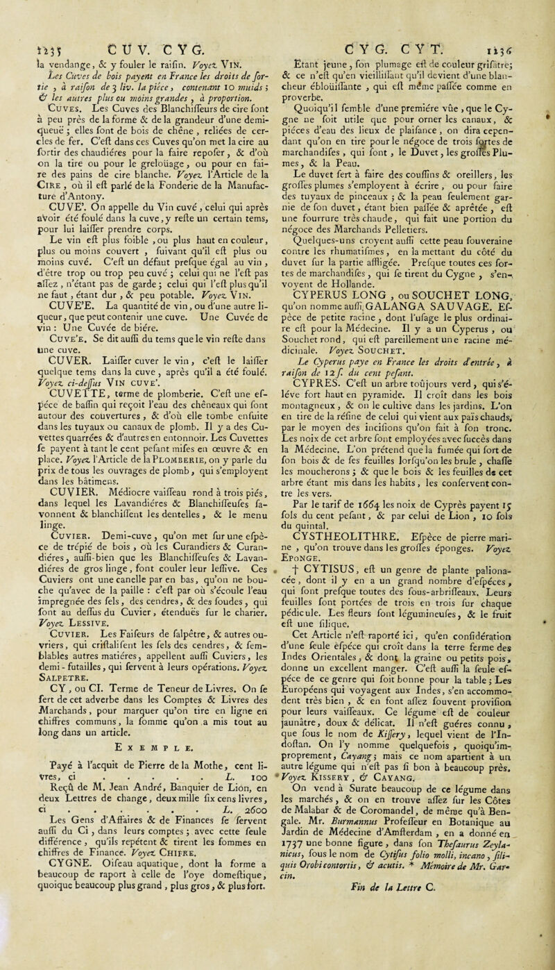 îa vendange, & y fouler le raifin. Voyez Vin. Les Cuves de bois payent en France les droits de for- îie , à raifon de 3 liv. la pièce, contenant 10 muids ; Ù les autres plus ou moins grandes , à proportion. Cuves. Les Cuves des Blanchifleurs de cire font à peu près de la forme & de la grandeur d’une demi- cjueuë ; elles font de bois de chêne , reliées de cer¬ cles de fer. C’eft dans ces Cuves qu’on met la cire au fortir des chaudières pour la faire repofer, 8c d’où on la tire ou pour le greloüage, ou pour en fai¬ re des pains de cire blanche. Voyez l’Article de la Cire , où il eft parlé de la Fonderie de la Manufac¬ ture d’Antony. CUVE’. On appelle du Vin cuvé , celui qui après aVoir été foulé dans la cuve,y refte un certain tems, pour lui lailTer prendre corps. Le vin eft plus foible , ou plus haut en couleur, plus ou moins couvert , fuivant qu’il eft plus ou moins cuvé. C’eft un défaut prefque égal au vin , d’être trop ou trop peu cuvé ; celui qui ne l’eft pas allez, n’étant pas de garde; celui qui l’eft plus qu’il ne faut, étant dur , ôc peu potable. Voyez Vin. CUVE’E. La quantité de vin, ou d’une autre li¬ queur, que peut contenir une cuve. Une Cuvée de vin : Une Cuvée de bière. Cuve’e. Se dit auflî du tems que le vin refte dans une cuve. CUVER. LaifTer cuver le vin , c’eft le laifTer quelque tems dans la cuve , après qu’il a été foulé. Voyez ci-dejus VlN CUVE’. CUVETTE, terme de plomberie. C’eft une ef- péce de badin qui reçoit l’eau des chêneaux qui font autour des couvertures , 8c d’où elle tombe enfuite dans les tuyaux ou canaux de plomb. U y a des Cu¬ vettes quarrées 8c d'autres en entonnoir. Les Cuvettes fe payent à tant le cent pefant mifes en oeuvre & en place. Voyez l’Article de la Plomberie, on y parle du prix de tous les ouvrages de plomb, qui s’employent dans les bâtimens. CUVIER. Médiocre vaiffeau rond à trois piés, dans lequel les Lavandières & Blanchiffeufes fa- vonnent 8c blanchiffent les dentelles , & le menu linge. Cuvier. Demi-cuve, qu’on met furuneefpè- ce de trépié de bois , où les Curandiers 8c Curan- diéres, auflî-bien que les Blanchiffeufes & Lavan- di ères de gros linge , font couler leur leflîve. Ces Cuviers ont une canelle par en bas, qu’on ne bou¬ che qu’avec de la paille : c’eft par où s’écoule l’eau imprégnée des fels , des cendres, 8c des foudes , qui font au deffus du Cuvier, étendues fur le charier. iVoyez Lessive. Cuvier. LesFaifeurs de falpêtre, & autres ou¬ vriers, qui criftalifent les fels des cendres, 8c fem- blables autres matières, appellent auflî Cuviers, les demi - futailles, qui fervent à leurs opérations. Voyez SALPETRE. CY , ou CI. Terme de Teneur de Livres. On fe fert de cet adverbe dans les Comptes 8c Livres des Marchands, pour marquer qu’on tire en ligne en chiffres communs, la fournie qu’on a mis tout au long dans un article. Exemple. Payé à l’acquit de Pierre de la Mothe, cent li¬ vres, ci . . . . . L. 100 Reçû de M. Jean André, Banquier de Lion, en deux Lettres de change, deux mille fîx cens livres, ci ..«••« L. 2^00 Les Gens d’Affaires 8c de Finances fe fervent auflî du Ci, dans leurs comptes ; avec cette feule différence , qu’ils répètent 8c tirent les fommes en chiffres de Finance. Voyez Chifre. CYGNE. Oifeau aquatique, dont la forme a beaucoup de raport à celle de l’oye domeftique, quoique beaucoup plus grand , plus gros , 8c plus fort. Etant jeune , fon plumage efl de couleur grifâtre; 8c ce n’eft qu’en vieillilfant qu’il devient d’une blan¬ cheur ébloüiffante , qui eft même paffée comme en proverbe. Quoiqu’il femble d’une première vûe ,que le Cy¬ gne ne foit utile que pour orner les canaux, & pièces d’eau des lieux de plaifance , on dira cepen¬ dant qu’on en tire pour le négoce de trois fartes de marchandifes , qui font , le Duvet, les grofîés Plu¬ mes, 8c la Peau. Le duvet fert à faire des couflîns 8c oreillers, les grofles plumes s’employent à écrire , ou pour faire des tuyaux de pinceaux -, 8c la peau feulement gar¬ nie de fon duvet, étant bien palfée 8c aprêtée , eft une fourrure très chaude, qui fait une portion du négoce des Marchands Pelletiers. Quelques-uns croyent auflî cette peau fouveraine contre les rhumatifmes, en 3a mettant du côté du duvet fur la partie affligée. Prefque toutes ces for¬ tes de marchandifes , qui fe tirent du Cygne , s’en-, voyent de Hollande. CYPERUS LONG , ouSOUCHET LONG, qu’on nomme aufifiGALANGA SAUVAGE. Ef- pèce de petite racine , dont l’ufage le plus ordinai¬ re eft pour la Médecine. Il y a un Cyperus , ou Souchetrond, qui eft pareillement une racine mé¬ dicinale. Voyez Souchet. Le Cyperus paye en France les droits d’entrée, k raifon de 12 f. du cent pefant. CYPRES. C’eft; un arbre toujours verd, quis’é- léve fort haut en pyramide. Il croît dans les bois montagneux , & on le cultive dans les jardins. L’on en tire de la réfine de celui qui vient aux païs chauds, par le moyen des incifions qu’on fait à fon tronc. Les noix de cet arbre font employées avec fuccès dans la Médecine. L’on prétend que la fumée qui fort de fon bois 8c de fes feuilles lorfqu’on les brûle , chafle les moucherons ; 8c que le bois 8c les feuilles de cet arbre étant mis dans les habits, les confervent con¬ tre les vers. Par le tarif de 1664 les noix de Cyprès payent iy fols du cent pefant, 8c par celui de Lion , 10 fols du quintal. CYSTHEOLITHRE. Efpèce de pierre mari¬ ne , qu’on trouve dans les greffes éponges. Voyez Eponge. f CYTISUS, eft un genre de plante paliona- cée , dont il y en a un grand nombre d’efpéces , qui font prefque toutes des fous-arbriffeaux. Leurs feuilles font portées de trois en trois fur chaque pédicule. Les fleurs font légumineufes, 8c le fruit eft une filique. Cet Article n’eft: raporté ici, qu’en confédération d’une feule èfpéce qui croît dans la terre ferme des Indes Orientales, 8c dont la graine ou petits pois, donne un excellent manger. C’eft: auflî la feule ef- péce de ce genre qui foit bonne pour la table ; Les Européens qui voyagent aux Indes, s’en accommo¬ dent très bien , 8c en font allez fou vent provifion pour leurs vailfeaux. Ce légume eft de couleur jaunâtre, doux & délicat. Il n’eft guéres connu, que fous le nom de Kijjery, lequel vient de l'In- doftan. On l’y nomme quelquefois , quoiqu’im- proprement, Cayang', mais ce nom apartient à un autre légume qui n'eft pas fi bon à beaucoup près. Voyez Kissery , & Cayang. On vend à Surate beaucoup de ce légume dans les marchés, 8c on en trouve aflez fur les Côtes de Malabar 8c de Coromandel, de même qu’à Ben¬ gale. Mr. Burmannus Profeffeur en Botanique au Jardin de Médecine d’Amfterdam , en a donné en 1737 une bonne figure , dans fon Thefaurus Zeyla- nie us, fous le nom de Cytifus folio molli, incano, ftli- (puis Orobicontortis, & acutis. * Mémoire de Mr. Gar¬ cia. Fin de la Lettre C.