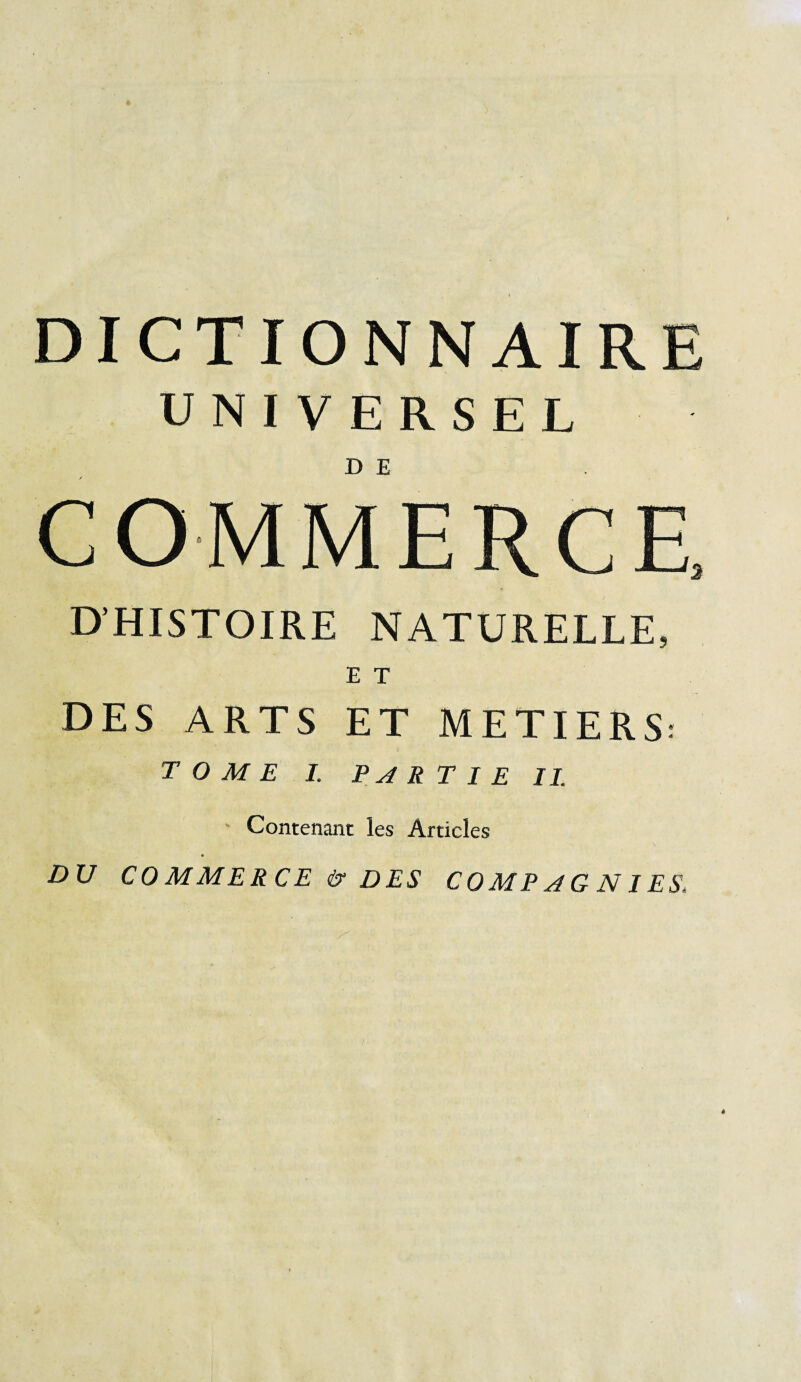 DICTIONNAIRE UNIVERSEL COMMERCE D’HISTOIRE NATURELLE, E T DES ARTS ET METIERS: TOME I. PAR T I E IL ' Contenant les Articles DU CO M ME R CE & DES CO MP AG NIES,