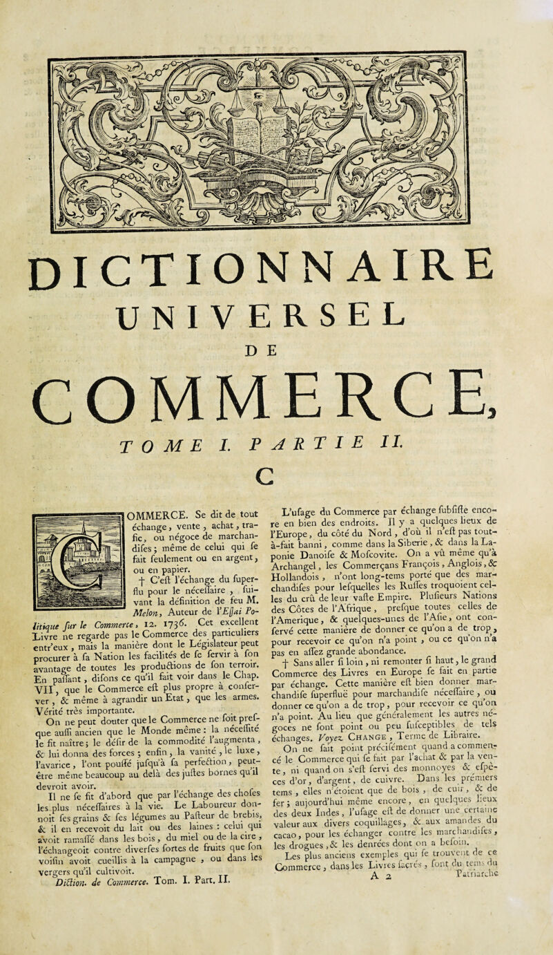 UNIVERSEL COMMERCE, TOME 1. PARTIE II G OMMERCE. Se dit de tout échange, vente , achat, tra¬ fic, ou négoce de marchan¬ dées ; même de celui qui fe fait feulement ou en argent, ou en papier. ■f C’eft l’échange du fuper- flu pour le néceffaire , fui- vant la définition de feu M. Melon, Auteur de YEQai Po¬ litique furie Commerce, 12. 1736- Cet excellent Tivre ne regarde pas le Commerce des particuliers entr’eux , mais la manière dont le Législateur peut procurer à fa Nation les facilités de fe fervir a fon avantage de toutes les productions de fon terroir. En palfant, difons ce quil fait voir dans le Chap. VII, que le Commerce eft plus propre à confer- ver , & meme à agrandir un Etat, que les armes. Vérité très importante. . On ne peut douter que le Commerce ne foit prêt que aufïi ancien que le Monde même : la néceilite le fit naître ; le défir de la commodité l’augmenta , 6e lui donna des forces ; enfin , la vanité , le luxe , l’avarice, l’ont pouffé jufqu a fa perfection, peut- être même beaucoup au delà des juftes bornes qu il devroit avoir. Il ne fe fit d’abord que par l’échange des choies les plus néceffaires à la vie. Le Laboureur don- noit fes grains & fes légumes au Pafteur de brebis, 6c il en recevoit du lait ou des laines : ceiui qui àvoit ramaffé dans les bois , du miel ou de la eue , l’échangeoit contre diverfes fortes de fruits que fon voifia avoit cueillis à la campagne * ou dans les vergers qu’il cultivoit. Dittioii' de Commerce. Tom. I. Part. II. L’ufage du Commerce par échange fubfifte enco« re en bien des endroits. Il y a quelques lieux de l’Europe, du côté du Nord, d’ou il n’eft pas tout- à-fait banni, comme dans la Sibérie , & dans la La¬ ponie Danoife 6c Mofcovite. On a vu même qu’à Archangel, les Commerçans François , Anglois, Sc Hollandois , n’ont long-tems porté que des mar¬ chandées pour lefquelles les Ruffes troquoient cel¬ les du crû de leur vafte Empire. Plufieurs Nations des Côtes de l’Afrique , prefque toutes celles de l’Amerique, & quelques-unes de l’Afie, ont con- fervé cette manière de donner ce qu on a de^ trop , pour recevoir ce qu’on n’a point , ou ce qu on n a pas en affez grande abondance. f Sans aller fi loin , ni remonter fi haut, le grand Commerce des Livres en Europe fe fait en partie par échange. Cette manière eft bien donner mar¬ chandée fuperfluë pour marchandée néceffaire , ou donner ce qu’on a de trop, pour recevoir ce qu on n’a point. Au lieu que généralement les autres né¬ goces ne font point ou peu fufceptibles de tels échanges. Voyez. Change , Terme ae Librane» On ne fait point précisément quand a comment cé le Commerce qui fe fait par 1 achat 6c par la ven¬ te , ni quand on s’eft fervi des monnoyes 6c efpe- ces d’or, d’argent, de cuivre. Dans les premiers tems , elles n'éroient que de bois , de cuir, 6c de fer aujourd’hui même encore , en quelques lieux des deux Indes , l’ufage eft de donner une certaine valeur aux divers coquillages, 6c aux amandes^du cacao, pour les échanger contre les marchandées, les drogues ,6c les denrées dont on a beioin. Les plus anciens exemples qui fe trouvent de ce Commerce , dans les Livres faevés , font du tems du A 2 Patriarche