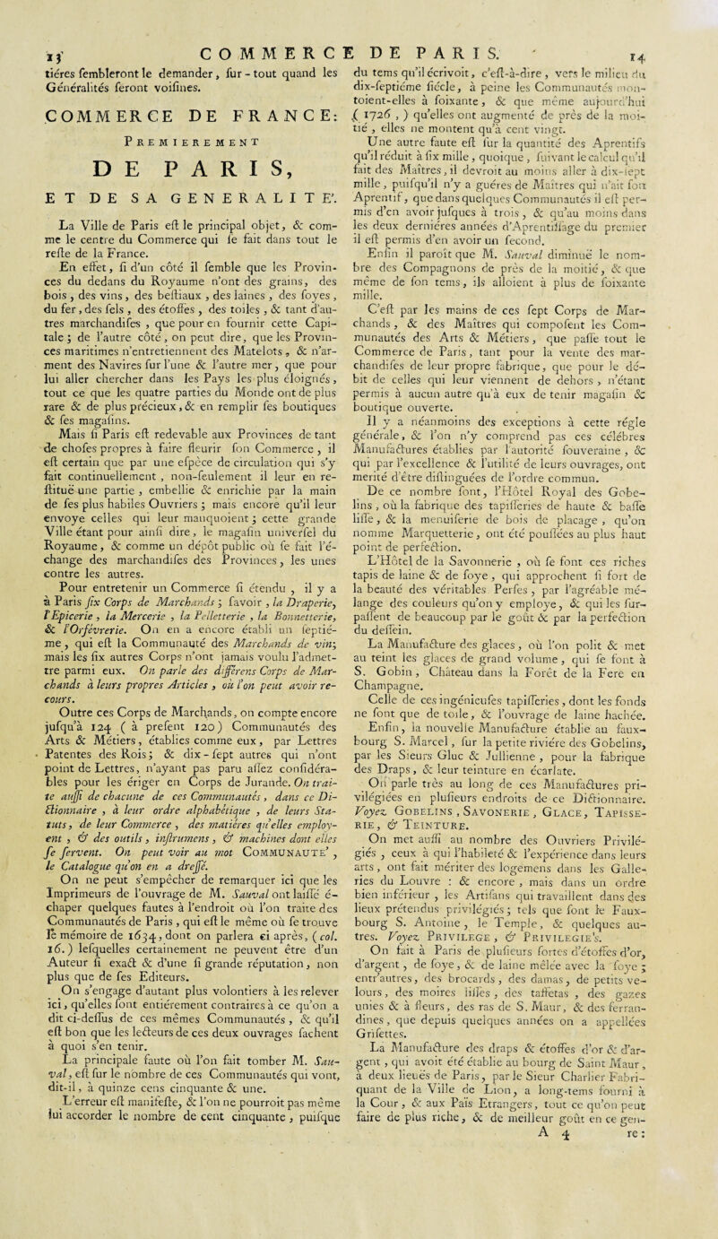 tiéres fembleront le demander, fur - tout quand les Généralités feront voifines. COMMERCE DE FRANCE: PREMIEREMENT DE PARIS, ET DE SA GENERALITE'. La Ville de Paris eft le principal objet, Sc com¬ me le centre du Commerce qui le fait dans tout le refie de la France. En effet, fî d’un côté il femble que les Provin¬ ces du dedans du Royaume n’ont des grains, des bois , des vins, des beftiaux , des laines , des foyes , du fer, des fels , des étoffes , des toiles , & tant d’au¬ tres marchandées , que pour en fournir cette Capi¬ tale ; de l’autre côté, on peut dire, que les Provin¬ ces maritimes n’entretiennent des Matelots, Sc n’ar¬ ment des Navires fur l’une Sc l’autre mer, que pour lui aller chercher dans les Pays lesplus éloignés, tout ce que les quatre parties du Monde ont de plus rare Sc de plus précieux ,Sc en remplir fes boutiques Sc fes magafins. Mais fi Paris eft redevable aux Provinces de tant de chofes propres à faire fleurir fon Commerce, il eft certain que par une efpèce de circulation qui s’y fait continuellement , non-feulement il leur en re- ftituë une partie , embellie SC enrichie par la main de fes plus habiles Ouvriers ; mais encore qu’il leur envoyé celles qui leur manquoient ; cette grande Ville étant pour ainfi dire, le magafin univerfel du Royaume, & comme un dépôt public ou fe fait l’é¬ change des marchandées des Provinces, les unes contre les autres. Pour entretenir un Commerce fi étendu , il y a à Paris Jtx Corps de Marchands ; favoir , la Drap crie, l'Epicerie , la Mercerie , la Pelletterie , la Bonnetterie, Sc lOrfèvrerie. On en a encore établi un feptié- me , qui eft la Communauté des Marchands de vin; mais les fix autres Corps n’ont jamais voulu l’admet¬ tre parmi eux. On parle des dijferens Corps de Mar¬ chands à leurs propres Articles , oit l’on peut avoir re¬ cours. Outre ces Corps de Marchands, on compte encore jufqu’à 124 ( à prefent 120) Communautés des Arts & Métiers, établies comme eux, par Lettres Patentes des Rois ; Sc dix - fept autres qui n’ont point de Lettres, n’ayant pas paru allez confidéra- bles pour les ériger en Corps de Jurande. On trai¬ te aujji de chacune de ces Communautés , dans ce Di¬ ctionnaire , à leur ordre alphabétique , de leurs Sta¬ tuts , de leur Commerce , des matières qu’elles employ- ent , & des outils, injlrumens, & machines dont elles fe fervent. On peut voir au mot Communauté’ , le Catalogue qu’on en a drejfé. On ne peut s’empêcher de remarquer ici que les Imprimeurs de l’ouvrage de M. Sauvai ont laiffe' é- chaper quelques fautes à l’endroit ou l’ou traite des Communautés de Paris , qui eft le même où fe trouve le mémoire de 1634, dont on parlera ci après, ( col. 16.) lefquelles certainement ne peuvent être d’un Auteur fi exaCt & d’une fi grande réputation, non plus que de fes Editeurs. On s’engage d’autant plus volontiers à les relever ici, qu’elles font entièrement contraires à ce qu’on a dit ci-defïus de ces mêmes Communautés , & qu’il eft bon que les leCteurs de ces deux ouvrages fâchent à quoi s’en tenir. La principale faute où l’on fait tomber M. Sau¬ vai, eft fur le nombre de ces Communautés qui vont, dit-il, à quinze cens cinquante Sc une. L’erreur eft manitefte, Sc l’on ne pourroit pas même lui accorder le nombre de cent cinquante , puéque du tems qu’il écrivoit, c’eft-à-dire , vers le milieu du dix-feptiéme ftécle, à peine les Communautés mon- toient-elles à foixante, Sc que même aujourd’hui l 1726 , ) qu’elles ont augmenté de près de la moi¬ tié , elles ne montent qu’à cent vingt. Une autre faute eft fur la quantité des Aprentifs qu’il réduit à fix mille , quoique , fuivant le calcul qu’il fait des Maîtres, il devroit au moins aller à dix-lept mille, puéqu’il n’y a guéres de Maîtres qui n’ait fou Aprentif, que dans quelques Communautés il eft per¬ mis d’en avoir jufques à trois, ôc qu’au moins dans les deux dernières années d’Aprentiffage du premier il eft permis d’en avoir un fécond. Enfin il paroît que M. Sauvai diminué le nom¬ bre des Compagnons de près de la moitié, & que même de fon tems, ils aîloient à plus de foixante mille. C’eft par les mains de ces fept Corps de Mar¬ chands , Sc des Maîtres qui compofent les Com¬ munautés des Arts Sc Métiers, que paffe tout le Commerce de Paris, tant pour la vente des mar¬ chandées de leur propre fabrique, que pour le dé¬ bit de celles qui leur viennent de dehors , n’étant permis à aucun autre qu’à eux de tenir magafin Sc boutique ouverte. 11 y a néanmoins des exceptions à cette régie générale, & l’on n’y comprend pas ces célébrés Manufactures établies par l'autorité fouveraine , Sc qui par l’excellence Sc futilité de leurs ouvrages, ont mérité d’être diftinguées de l’ordre commun. De ce nombre font, l’Hôtel Royal des Gobe- lins , où la fabrique des tapifferies de haute Sc baée liée, Sc la menuéerie de bois de placage , qu’on nomme Marquetterie, ont été pouffées au plus haut point de perfection. L’Hôtel de la Savonnerie , où fe font ces riches tapis de laine Sc de foye , qui approchent fi fort de la beauté des véritables Perfes , par l’agréable mé¬ lange des couleurs qu’on y employé, Sc qui les fur- palîênt de beaucoup par le goût ôc par la perfeêtion du deffein. La Manufacture des glaces, où l’on polit ôc met au teint les glaces de grand volume, qui fe font à S. Gobin, Château dans la Forêt de la Fere en Champagne. Celle de ces ingénieufes tapifferies, dont les fonds ne font que de toile, Ôc l’ouvrage de laine hachée. Enfin, la nouvelle Manufacture établie au faux- bourg S. Marcel, fur la petite rivière des Gobelins, par les Sieurs Gluc ôc Julhenne , pour la fabrique des Draps, Sc leur teinture en écarlate. On parle très au long de ces Manufactures pri¬ vilégiées en plufieurs endroits de ce Dictionnaire. Voyez. Gobelins , Savonerie , Glace, Tapisse¬ rie, Cf Teinture. On met auffi au nombre des Ouvriers Privilé¬ giés , ceux à qui l’habileté Sc l’expérience dans leurs arts, ont fait mériter des logemens dans les Galle- ries du Louvre : Sc encore , mais dans un ordre bien inférieur , les Artifans qui travaillent dans des lieux prétendus privilégiés j tels que font te Faux- bourg S. Antoine, le lemple, Sc quelques au¬ tres. Voyez Privilège, Cf Privilégiés. On fait à Paris de plufieurs fortes d’étoffes d’or, d’argent, de foye, Sc de laine mêlée avec la foye - entr’autres, des brocards, des damas, de petits ve¬ lours , des moires lilfes , des taffetas , des gazes unies Sc à fleurs, des ras de S. Maur, Sc des ferran- dines, que depuis quelques années on a appellées Grifettes. La Manufacture des draps & étoffes d’or Sc d’ar¬ gent , qui avoit été établie au bourg de Saint Maur , à deux lieues de Paris, parle Sieur Charlier Fabri¬ quant de la Ville de Lion, a long-tems fourni à la Cour, Sc aux Païs Etrangers, tout ce qu’on peut faire de plus riche, Sc de meilleur goût en ce gen-