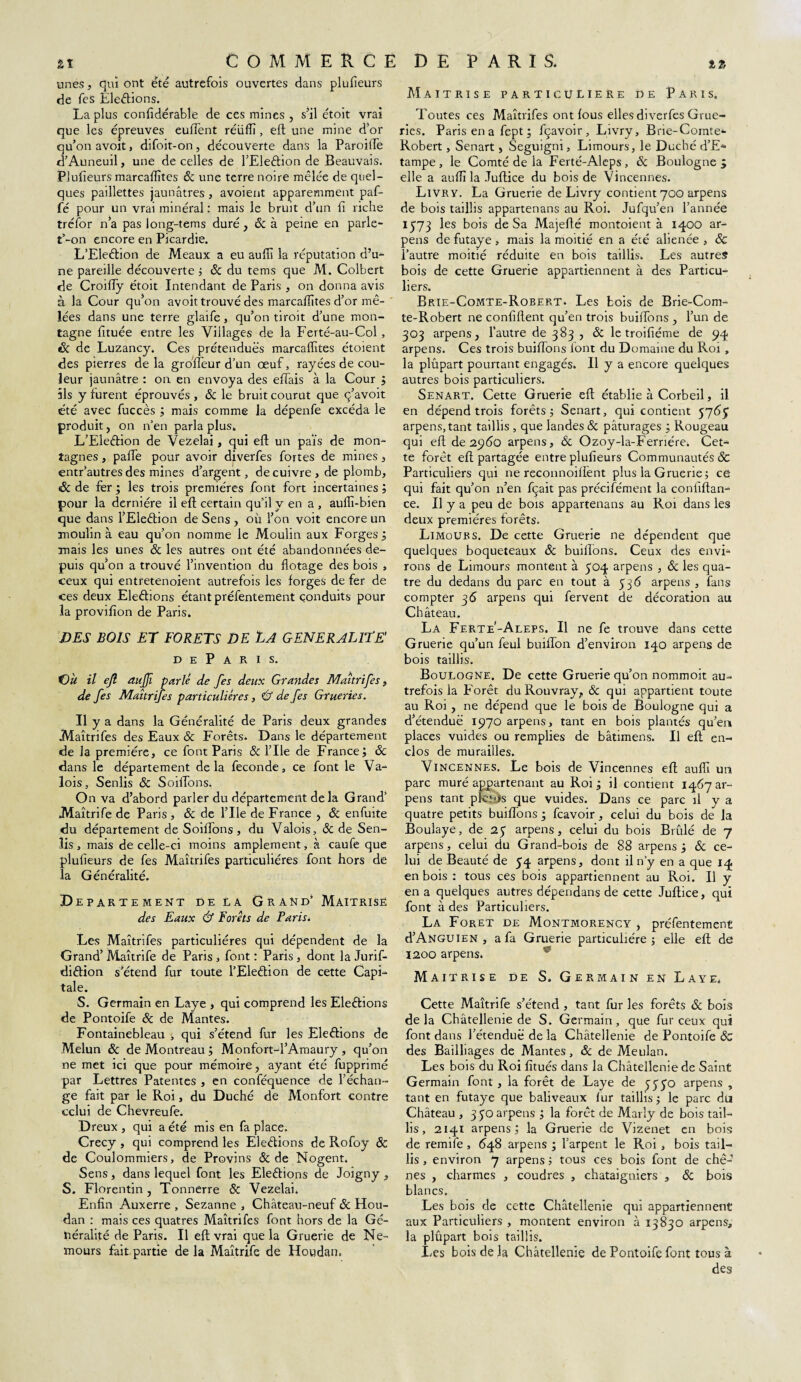 unes, qui ont été autrefois ouvertes dans plufieurs de fes Elections. La plus confidérable de ces mines , s’il étoit vrai que les épreuves euffent réîiftî, eft une mine d’or qu’on avoit, difoit-on, découverte dans la Paroiffe d’Auneuil, une de celles de l’Eleêlion de Beauvais. Plufieurs marcaftîtes & une terre noire mêlée de quel¬ ques paillettes jaunâtres, avoient apparemment paf- fé pour un vrai minéral : mais le bruit d’un fi riche tréfor n’a pas long-tems duré, & à peine en parle- t’-on encore en Picardie. L’Eleélion de Meaux a eu auftî la réputation d’ur¬ ne pareille découverte ; ôc du tems que M. Colbert de Croiffy étoit Intendant de Paris , on donna avis à la Cour qu’on avoit trouvé des marcalîites d’or mê¬ lées dans une terre glaife, qu’on tiroit d’une mon¬ tagne fituée entre les Villages de la Ferté-au-Col, tk de Luzancy. Ces prétendues marcaftîtes étoient des pierres delà groffeur d’un œuf, rayées de cou¬ leur jaunâtre : on en envoya des effais à la Cour ; ils y furent éprouvés , 8c le bruit courut que ç’avoit été avec fuccès ; mais comme la dépenfe excéda le produit, on n’en parla plus. L’Eleétion de Vezelai, qui eft un païs de mon¬ tagnes , paffe pour avoir diverfes fortes de mines , entr’autres des mines d’argent, de cuivre , de plomb, & de fer ; les trois premières font fort incertaines ; pour la dernière il eft certain qu’il y en a , aullî-bien que dans l’Eleêtion de Sens , où l’on voit encore un moulin à eau qu’on nomme le Moulin aux Forges ; mais les unes 8c les autres ont été abandonnées de¬ puis qu’on a trouvé l’invention du flotage des bois , ceux qui entretenoient autrefois les forges de fer de ces deux Elections étant préfentement conduits pour la provifton de Paris. DES BOIS ET FORETS DE JtA GENERALITE' D E P A R I s. 'Où il ejl auffi parlé de fes deux Grandes Maîtrifes, de fes Maîtrifes particulières, & de fes Grueries. Il y a dans la Généralité de Paris deux grandes Maîtrifes des Eaux 8c Forêts. Dans le département de la première, ce font Paris & l’Ile de France; 8c dans le département delà fécondé, ce font le Va¬ lois , Senlis 8c Soldons. On va d’abord parler du département de la Grand’ Maîtrife de Paris , 8c de File de France , 8c enfuite du département de Soiffons, du Valois, 8c de Sen¬ lis , mais de celle-ci moins amplement, à caufe que plufieurs de fes Maîtrifes particulières font hors de la Généralité. De PARTEMENT DE LA GRAND’ MAITRISE des Eaux & Forêts de Parisé Les Maîtrifes particulières qui dépendent de la Grand’Maîtrife de Paris, font: Paris, dont la Jurif- diélion s’étend fur toute l’Eleétion de cette Capi¬ tale. S. Germain en Laye , qui comprend les Elections de Pontoife 8c de Mantes. Fontainebleau , qui s’étend fur les Elections de Melun 8c de Montreau ; Monfort-l’Amaury , qu’on ne met ici que pour mémoire, ayant été fupprimé par Lettres Patentes , en conféquence de l’échan¬ ge fait par le Roi, du Duché de Monfort contre celui de Chevreufe. Dreux , qui a été mis en fa place. Crecy , qui comprend les Elections de Rofoy & de Coulommiers, de Provins & de Nogent. Sens, dans lequel font les Elections de Joigny , S. Florentin, Tonnerre & Vezelai. Enfin Auxerre , Sezanne , Château-neuf 8c Hou- dan : mais ces quatres Maîtrifes font hors de la Gé¬ néralité de Paris. Il eft vrai que la Gruerie de Ne¬ mours fait, partie de la Maîtrife de Houdan, Maîtrise particulière de Paris. Toutes ces Maîtrifes ont lous elles diverfes Grue¬ ries. Paris en a fept ; fçavoir, Livry, Brie-Comte- Robert, Senart , Seguigni, Limours, le Duché d’E- tampe , le Comté de la Ferté-Aleps, 8c Boulogne ÿ elle a auftî la Juftice du bois de Vincennes. Livry. La Gruerie de Livry contient 700 arpens de bois taillis appartenans au Roi. Jufqu’en l’année 1573 les bois de Sa Majefté montoient à 1400 ar¬ pens de futaye , mais la moitié en a été aliénée , 8c l’autre moitié réduite en bois taillis. Les autres bois de cette Gruerie appartiennent à des Particu¬ liers, Brie-Comte-Robert. Les bois de Brie-Com¬ te-Robert ne confident qu’en trois buiffons , l’un de 303 arpens, l’autre de 383 , 8c le troifiéme de 94 arpens. Ces trois buiflons font du Domaine du Roi , la plûpart pourtant engagés. Il y a encore quelques autres bois particuliers. Senart. Cette Gruerie eft établie à Corbeil, il en dépend trois forêts; Senart, qui contient 5763 arpens, tant taillis , que landes 8c pâturages ; Rougeau qui eft de 2960 arpens, Ôc Ozoy-la-Ferriére, Cet¬ te forêt eft partagée entre plufieurs Communautés 8c Particuliers qui ne reconnoiffent plus la Gruerie; ce qui fait qu’on n’en fçait pas précifément la confiftan- ce. Il y a peu de bois appartenans au Roi dans les deux premières forêts. Limoubs. De cette Gruerie ne dépendent que quelques boqueteaux 8c huilions. Ceux des envi¬ rons de Limours montent à 304 arpens , 8c les qua¬ tre du dedans du parc en tout à 536 arpens , fans compter 36 arpens qui fervent de décoration au Ch âteau. La Ferte'-Aleps. Il ne fe trouve dans cette Gruerie qu’un feul buiffon d’environ 140 arpens de bois taillis. Boulogne. De cette Gruerie qu’on nommoit au¬ trefois la Forêt duRouvray, ôc qui appartient toute au Roi , ne dépend que le bois de Boulogne qui a d’étendue 1970 arpens, tant en bois plantés qu’en places vuides ou remplies de bâtimens. Il eft en¬ clos de murailles. Vincennes. Le bois de Vincennes eft auftî un parc muré appartenant au Roi ; il contient 1467 ar¬ pens tant plcitîs que vuides. Dans ce parc il y a quatre petits buiffons; feavoir, celui du bois de la Boulaye, de 23 arpens, celui du bois Brûlé de 7 arpens, celui du Grand-bois de 88 arpens; & ce¬ lui de Beauté de 34 arpens, dont il n’y en a que 14 en bois : tous ces bois appartiennent au Roi. Il y en a quelques autres dépendans de cette Juftice, qui font à des Particuliers. La Foret de Montmorency, préfentement d’ANGUiEN , a fa Gruerie particulière ; elle eft de 1200 arpens. Maîtrise de S. Germain en Laye. Cette Maîtrife s’étend , tant fur les forêts 8c bois delà Châtellenie de S. Germain, que fur ceux qui font dans l’étendue de la Châtellenie de Pontoife ôc des Bailliages de Mantes, 8c de Meulan. Les bois du Roi fitués dans la Châtellenie de Saint Germain font , la forêt de Laye de 3330 arpens , tant en futaye que baliveaux fur taillis ; le parc du Château , 3 30 arpens ; la forêt de Marly de bois tail¬ lis , 2141 arpens; la Gruerie de Vizenet en bois de remife , 648 arpens ; l’arpent le Roi , bois tail¬ lis , environ 7 arpens ; tous ces bois font de chê¬ nes , charmes , coudres , châtaigniers , 8c bois blancs. Les bois de cette Châtellenie qui appartiennent aux Particuliers , montent environ à 13830 arpens, la plûpart bois taillis. Les bois de la Châtellenie de Pontoife font tous à des